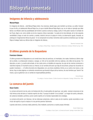 Bibliografía comentada
       Imágenes de infancia y adolescencia
       Manuel Rojas
       En Imágenes de infancia... está Manuel Rojas entero. Sus vivencias, desde luego, pero también sus temas y su estilo. Conocer
       lo que el niño y el adolescente Manuel Rojas fue y lo que el adulto Manuel Rojas llegó a ser, es sin duda un ejemplo que debe
       llamar a la reﬂexión sobre las posibilidades del hombre cuando se esfuerza, trabaja, sueña. El niño pobre nacido en Combate de
       los Pozos, llegó a ser, como señaló uno de los mayores críticos nacionales, “un poeta de la más delicada, de la más exquisita
       sensibilidad y luego un autor de cuentos y novelas, donde la ternura se apoya en ironía y la observación aguda, tranquila, se
       prolonga en imaginaciones llenas de gracia”. En la comparación de ambos momentos está la postrera enseñanza que nos legó
       Rojas al trabajar hasta sus últimos días en Imágenes de infancia...
                                                                                                                               Maximino Fernández Fraile.
                                                        En prólogo a: Manuel Rojas. Imágenes de Infancia y Adolescencia. Santiago: Editorial Zig-Zag, 1994.



       El último grumete de la Baquedano
       Francisco Coloane
       El último grumete de la Baquedano es una novela breve, llena de aventuras, no inventadas, sino reales. Asistimos al último viaje
       de la corbeta. La embarcación empieza a navegar, un niño se ha escondido entre las cadenas y los rollos de las jarcias. Y lo
       descubre un perro. La suerte está echada, el mar canta como un torbellino de espumas, los ojos de los marinos comienzan a
       vislumbrar lejanías. El muchacho evoca su infancia, la voz narrativa del autor que deja de escucharse, porque los recuerdos no
       pueden inventarse (…) El último Grumete de la Baquedano, con una trama novelística mínima, es un canto a los mares y a las
       tierras. Hay en estas páginas un contenido romanticismo que levanta la ﬁgura de los marinos, de unos hombres que “barren” los
       mares y que se gobiernan con un sentido de responsabilidad patriótica.
                                                                                                                                          Vicente Mengod.
                                                       En: prólogo a: Francisco Coloane. El último Grumete de la Baquedano. Santiago: Editorial Orbe, 1996.



       La comarca del jazmín
       Oscar Castro
       La comarca del jazmín nos da, junto a la fantasía del niño, el vuelo poético de aquel que –por poeta– siempre conservara en las
       más intimas zonas del alma un redentor espíritu de niñez. Y aunque el volantín “se va cortado” , su imagen de sueño y elevación,
       de sustancia inestable y perfecta, acuña nuestro espíritu en la moneda inapreciable de la nostalgia.
       La comarca del jazmín, con diversas y tal vez dolorosas variaciones, está en cada uno de nosotros, quizás escondida en ese
       rincón del espíritu al que la madurez no nos permite penetrar fácilmente.
       Leyendo este breve y luminoso relato podremos, Dios mediante, acercarnos a nuestra propia intimidad.
                                                                                                                                     Hernán Poblete Varas.
                                                                         En prólogo a: Oscar Castro. La Comarca del Jazmín. Santiago: Andrés Bello, 2005.


276 Guía didáctica para el docente / Lenguaje 6º básico
 