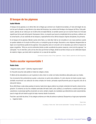 El bosque de los pigmeos
Isabel Allende
El bosque de los pigmeos, es el último libro de la trilogía que comenzó con Ciudad de las bestias y El reino del dragón de oro,
con los que ha llevado su viaje literario a las selvas del Amazonas, las cumbres del Himalaya o los bosques de África. Esta publi-
cación, además de ser noticia por ser el último libro de Isabel Allende, es también pionero por ser el primer título en el mercado
español que forma parte del proyecto Greenpeace Libros, un proyecto que busca la complicidad de los escritores y editores con
la conservación y el uso sostenido de los bosques y especialmente de los últimos bosques vírgenes del planeta, los primarios.
En el bosque de los pigmeos, Allende cuenta cómo Kate y su nieto Alex Cold se ven envueltos en una nueva aventura cuando
se quedan aislados en el corazón de Africa junto a un variopinto grupo de amigos. Buscando a unos religiosos desaparecidos se
topan con el asombroso pueblo de los pigmeos. Unos pequeños seres en comunión con la naturaleza que sufren la masacre de
popes congoleños. “África es uno de continentes donde se están sucediendo las peores masacres, como la de los pigmeos”, ha
subrayado. Y es en este libro, junto con los otros dos que forman la trilogía, donde la escritora incluye sus tan celebrados toques
de realismo mágico, que tanto éxito le reportaron en La casa de los espíritus.
                                               Comentario tomado de: Diario El País, Suplemento: “Cultura”, Madrid, septiembre de 2004 (fragmento).



Teatro escolar representable 1
Rubén Unda
“¡Hagamos teatro, señor!” “¡Señorita, hagamos teatro!”
Es frecuente escuchar este pedido en todos los colegios y liceos.
El dilema de los educadores es, por lo general, la obra: dicen no contar con textos dramáticos adecuados para sus niveles.
Con el presente libro pretendemos ayudar a solucionar en parte este problema. En este volumen de teatro escolar repre-
sentable encontrarán una selección de obras simples de montar, pensadas específicamente para el segundo ciclo de la
educación básica.
No es difícil llevar a cabo estas puestas en escena; basta tener alguna utilería muy simple, la decisión de hacerlo y dosis de ima-
ginación. Si contamos con las tres unidades esenciales del teatro (texto, actor, público) y si enseñamos a nuestros alumnos que
caracterizar un personaje signiﬁca encarnarlo con amor, verdad y respeto, los resultados que obtendremos serán sorprendentes,
pues la magia del arte teatral surgirá de todas maneras desde el escenario.
Pues bien, aquí están las obras. En los colegios contamos con miles de actores en potencia. Busquemos un lugar para representar
y… hagamos teatro.
                                                                                                                                        Rubén Unda.
                                                         En prólogo a: Rubén Unda. Teatro escolar representable 1. Santiago: Editorial Zig-Zag, 2009.




                                                                                  Guía didáctica para el docente / Lenguaje 6º básico                   277
 
