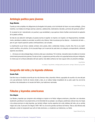 Antología poética para jóvenes
       Hugo Montes
       Cuando yo creía cumplidas mis obligaciones de divulgador de la poesía, caí en la tentación de hacer una nueva antología. ¿Cómo
       resistirla, si se trataba de entregar poemas a jóvenes y adolescentes, destinatarios naturales y primeros del quehacer poético?
       Sí, la poesía ha de ir naturalmente a la juventud, cuya sensibilidad y cuya apertura interior facilitan enormemente la captación
       de la palabra artística.
       Se trata de una selección restringida a la poesía escrita en español, no importa si en España o en Hispanoamérica. Inevitable-
       mente, atendidas la calidad y la vecindad, se preﬁrió a los chilenos. Hubo incursiones por los clásicos —fundamento de todo—,
       pero en gran mayoría aparecen poetas contemporáneos y aún actuales.
       La clasiﬁcación va por temas: soledad, amistad, amor, poesía, dolor y solidaridad, tiempo y muerte, Dios. No es una clasiﬁ-
       cación cientíﬁca, sino práctica. Se ha buscado llegar con lo esencial de cada texto a la categoría correspondiente, olvidando
       aspectos secundarios.
       (…) Se busca con esta antología llegar a lectores antes que a estudiosos. Por lo demás, mal podría darse el análisis sin el previo
       conocimiento personal de los poemas. De esto se trata. La experiencia permite conﬁar en la capacidad lectora del joven inteligente,
       no menos que en la eﬁcacia alteradora del buen poema. Esta doble conﬁanza nos hace augurar éxito a la presente antología.
                                                                                                                                             Hugo Montes.
                                                               En prólogo a: Hugo Montes. Antología poética para jóvenes. Santiago: Editorial Zig-Zag,2009.



       Geografía del mito y la leyenda chilenos
       Oreste Plath
       Este libro hace un fantástico recorrido por los más diversos mitos y leyendas chilenos, agrupados de acuerdo a la zona del país
       a la cual pertenecen. Escrito de manera simple y clara, es un valioso trabajo recopilatorio de su autor, quien fue uno de los
       escritores más destacados en el rescate del folclor y las tradiciones nacionales.
                                                                                                                                  Equipo Editorial Zig-Zag.



       Fábulas y leyendas americanas
       Ciro Alegría
       Las fábulas y leyendas que componen esta antología se inspiran en el folclor indígena americano y describen una naturaleza
       exuberante, grandiosa en sus proporciones y en la diversidad de sus paisajes. Las antiguas y poderosas culturas incas, los mayas
       o los aztecas perviven en estas leyendas, que también reﬂejan muchos aspectos de la vida cotidiana del indio y de su sentido
       mágico de la vida. El peruano Ciro Alegría (1909-1967) es uno de los grandes escritores de América. Toda su obra literaria está
       dedicada a contar la marginación que sufre el indio americano, y a revalorizar sus tradiciones y su folclor.
                                                                                                                                  Equipo Editorial Zig-Zag.



278 Guía didáctica para el docente / Lenguaje 6º básico
 