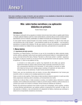 Anexo 1
Este anexo constituye un apoyo al docente, para que potencie en sus estudiantes el desarrollo de competencias y
habilidades de producción textual en el ámbito de la narración.



                        Más sobre textos narrativos y su aplicación
                                  didáctica en primaria
                                                         Teodoro Álvarez Angulo

        Introducción
        Este trabajo es continuación de lo ya expuesto en el anterior número de esta misma revista; en aquella ocasión hicimos
        un estudio y aplicación didáctica a partir de un texto narrativo literario; ya decíamos allí que convenía considerar tanto los
        textos literarios como los no literarios, ateniéndolos a la realidad comunicativa del uso del lenguaje en la sociedad.
        En esta ocasión haremos especial hincapié en los textos narrativos no literarios; no cabe la menor duda que
        nos encontramos ante un tipo de textos —como tendremos ocasión de ver más adelante— muy frecuentes y
        abundantes en la relación entre individuos. Por ello, para nosotros, en situación de enseñanza, es especialmente
        importante considerar las múltiples formas que adoptan estos textos, particularmente en la expresión oral.

        1. Marco teórico
        1.1. Importancia del texto narrativo
        Coincidimos con Roland Barthes y Paul Ricoeur en que son los inumerables los relatos existentes (orales,
        escritos, gráﬁcos, gestuales); hasta el punto que podemos perfectamente hablar de “universalidad del relato”,
        ya que, como bien aﬁrman Mc Cabe y Peterson “Narrative is a vitla human activity”; o también –siguiendo a
        Feu Guijarro “el discurso narrativo es una de las formas más genuinamente humana de organizar y trasmitir
        la experiencia”. O, dicho con las palabras de Ong:
                La narración es en todas partes un género muy importante de arte verbal, que aparece
                regularmente desde las culturas orales primarias hasta el avanzado conocimiento de la escri-
                tura y procesamiento electrónico de la información. En cierto sentido, la narración es capital
                entre todas las formas de arte verbales porque constituye el fundamento de tantas otras a
                menudo incluso las más abstractas. El saber humano procede del tiempo.
        Parece, pues, que nos encontramos ante una manera o vía que utiliza habitualmente el ser humano para
        transmitir y entrar en contacto con la compleja experiencia de su especie.
        Desde un punto de vista cognitivo, Chafe otorga al relato (narratives) relevancia especial, en cuanto que estos
        textos proporcionan evidencias sobre la naturaleza y el funcionamiento de la mente.
        Todavía más: la idea de Olson, el relato (narrative) se concibe, en la tradición clásica, dominante en nuestra
        sociedad, como la antítesis del conocimiento. El relato es una forma natural, irreﬂexiva, acrítica de discurso; lo
        contrario que sucede con la historia o la ﬁlosofía, formas de discurso reﬂexivas por excelencia.
        Muchas más aportaciones podríamos hacer desde el campo de la antropología, ciencia cognitiva, semiótica
        y ciencias literarias particularmente, que pudieran justiﬁcar la importancia de la narración, el relato, en la
        vida social de un individuo, y más concretamente en la adquisición de hábitos y destrezas que contribuyen a
        dotarlo de la correspondiente competencia comunicativa.




                                                                                   Guía didáctica para el docente / Lenguaje 6º básico   279
 