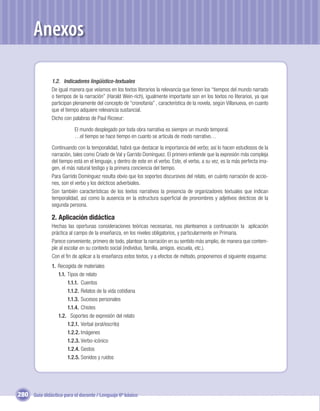 Anexos

               1.2. Indicadores lingüístico-textuales
               De igual manera que veíamos en los textos literarios la relevancia que tienen los “tiempos del mundo narrado
               o tiempos de la narración” (Harald Wein-rich), igualmente importante son en los textos no literarios, ya que
               participan plenamente del concepto de “cronofanía” , característica de la novela, según Villanueva, en cuanto
               que el tiempo adquiere relevancia sustancial.
               Dicho con palabras de Paul Ricoeur:

                          El mundo desplegado por toda obra narrativa es siempre un mundo temporal.
                          …el tiempo se hace tiempo en cuanto se articula de modo narrativo…

               Continuando con la temporalidad, habrá que destacar la importancia del verbo; así lo hacen estudiosos de la
               narración, tales como Criado de Val y Garrido Domínguez. El primero entiende que la expresión más compleja
               del tiempo está en el lenguaje, y dentro de este en el verbo. Este, el verbo, a su vez, es la más perfecta ima-
               gen, el más natural testigo y la primera conciencia del tiempo.
               Para Garrido Domínguez resulta obvio que los soportes discursivos del relato, en cuánto narración de accio-
               nes, son el verbo y los deícticos adverbiales.
               Son también características de los textos narrativos la presencia de organizadores textuales que indican
               temporalidad, así como la ausencia en la estructura superﬁcial de pronombres y adjetivos deícticos de la
               segunda persona.

               2. Aplicación didáctica
               Hechas las oportunas consideraciones teóricas necesarias, nos planteamos a continuación la aplicación
               práctica al campo de la enseñanza, en los niveles obligatorios, y particularmente en Primaria.
               Parece conveniente, primero de todo, plantear la narración en su sentido más amplio, de manera que contem-
               ple al escolar en su contexto social (individuo, familia, amigos. escuela, etc.).
               Con el ﬁn de aplicar a la enseñanza estos textos, y a efectos de método, proponemos el siguiente esquema:
               1. Recogida de materiales
                  1.1. Tipos de relato
                       1.1.1. Cuentos
                       1.1.2. Relatos de la vida cotidiana
                       1.1.3. Sucesos personales
                       1.1.4. Chistes
                  1.2. Soportes de expresión del relato
                       1.2.1. Verbal (oral/escrito)
                       1.2.2. Imágenes
                       1.2.3. Verbo-icónico
                       1.2.4. Gestos
                       1.2.5. Sonidos y ruidos




280 Guía didáctica para el docente / Lenguaje 6º básico
 