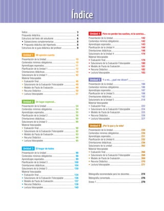 Índice
Índice .............................................................................. 3
                                                                                           Unidad 4 Para no perder los sueños, ni la sonrisa...
Propuesta didáctica.......................................................... 4
Estructura del texto del estudiante .................................... 6                Presentación de la Unidad ............................................ 142
• Subsecciones complementarias .................................... 8                     Contenidos mínimos obligatorios ................................... 142
• Propuesta didáctica del Hipertexto................................. 8                   Aprendizajes esperados................................................ 143
Estructura de la guía didáctica del profesor ....................... 9                    Planiﬁcación de la Unidad 4 .......................................... 144
                                                                                          Orientaciones didácticas............................................... 148
  Unidad 1 Mi opinión cuenta                                                              Solucionario de la Unidad 4 .......................................... 174
                                                                                          Material fotocopiable
Presentación de la Unidad .............................................. 10               • Evaluación ﬁnal ........................................................ 178
Contenidos mínimos obligatorios ..................................... 10                  • Solucionario de la Evaluación Fotocopiable ................ 180
Aprendizajes esperados.................................................. 11               • Modelo de Pauta de Evaluación ................................. 181
Planiﬁcación de la Unidad 1 ............................................ 12               • Recurso Didáctico .................................................... 182
Orientaciones didácticas................................................. 16              • Lectura fotocopiable ................................................. 183
Solucionario de la Unidad 1 ............................................ 42
Material fotocopiable
                                                                                           Unidad 5 Y a mí... ¿qué me dicen? ..........................
• Evaluación ﬁnal .......................................................... 46
• Solucionario de la Evaluación Fotocopiable .................. 48                        Presentación de la Unidad ............................................ 186
• Modelo de Pauta de Evaluación ................................... 49                    Contenidos mínimos obligatorios ................................... 186
• Recurso Didáctico ...................................................... 50             Aprendizajes esperados................................................ 187
• Lectura fotocopiable ................................................... 51             Planiﬁcación de la Unidad 5 .......................................... 188
                                                                                          Orientaciones didácticas............................................... 192
                                                                                          Solucionario de la Unidad 5 .......................................... 218
  Unidad 2 Un lugar especial...                                                           Material fotocopiable
Presentación de la Unidad .............................................. 54               • Evaluación ﬁnal ........................................................ 222
Contenidos mínimos obligatorios ..................................... 54                  • Solucionario de la Evaluación Fotocopiable ................ 224
Aprendizajes esperados.................................................. 55               • Modelo de Pauta de Evaluación ................................. 225
Planiﬁcación de la Unidad 2 ............................................ 56               • Recurso Didáctico .................................................... 226
Orientaciones didácticas................................................. 60              • Lectura fotocopiable ................................................. 227
Solucionario de la Unidad 2 ............................................ 86
Material fotocopiable                                                                      Unidad 6 ¡Por la paz y la vida!
• Evaluación ﬁnal .......................................................... 90
• Solucionario de la Evaluación Fotocopiable .................. 92                        Presentación de la Unidad ............................................ 230
• Modelo de Pauta de Evaluación ................................... 93                    Contenidos mínimos obligatorios ................................... 230
• Recurso Didáctico ...................................................... 94             Aprendizajes esperados................................................ 231
• Lectura fotocopiable ................................................... 95             Planiﬁcación de la Unidad 6 .......................................... 232
                                                                                          Orientaciones didácticas............................................... 236
                                                                                          Solucionario de la unidad ............................................. 262
  Unidad 3 El hogar de todos                                                              Material fotocopiable
Presentación de la Unidad .............................................. 98               • Evaluación ﬁnal ........................................................ 266
Contenidos mínimos obligatorios ..................................... 98                  • Solucionario de la Evaluación Fotocopiable ................ 268
Aprendizajes esperados.................................................. 99               • Modelo de Pauta de Evaluación ................................. 269
Planiﬁcación de la Unidad 3 .......................................... 100                • Recurso Didáctico .................................................... 270
Orientaciones didácticas............................................... 104               • Lectura fotocopiable ................................................. 271
Solucionario de la Unidad 3 .......................................... 130
Material fotocopiable
• Evaluación ﬁnal ........................................................ 134            Bibliografía recomendada para los docentes .................. 274
• Solucionario de la Evaluación Fotocopiable ................ 136                         Bibliografía comentada ................................................. 276
• Modelo de Pauta de Evaluación ................................. 137                     Anexo 1....................................................................... 279
• Recurso Didáctico .................................................... 138
• Lectura fotocopiable ................................................. 140
 