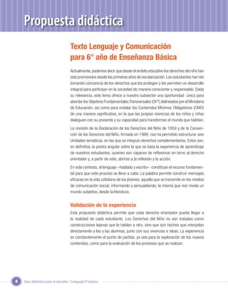 Propuesta didáctica
                                   Texto Lenguaje y Comunicación
                                   para 6° año de Enseñanza Básica
                                   Actualmente, podemos decir que desde el ámbito educativo los derechos del niño han
                                   sido promovidos desde los primeros años de escolarización. Los estudiantes han ido
                                   tomando conciencia de los derechos que los protegen y les permiten un desarrollo
                                   integral para participar en la sociedad de manera consciente y responsable. Dada
                                   su relevancia, este tema ofrece a nuestro subsector una oportunidad única para
                                   abordar los Objetivos Fundamentales Transversales (OFT) delineados por el Ministerio
                                   de Educación, así como para instalar los Contenidos Mínimos Obligatorios (CMO)
                                   de una manera signiﬁcativa, en la que las propias vivencias de los niños y niñas
                                   dialoguen con su presente y su capacidad para transformar el mundo que habitan.
                                   La revisión de la Declaración de los Derechos del Niño de 1959 y de la Conven-
                                   ción de los Derechos del Niño, ﬁrmada en 1989, nos ha permitido estructurar seis
                                   Unidades temáticas, en las que se integran derechos complementarios. Estos son,
                                   en deﬁnitiva, la piedra angular sobre la que se basa la experiencia de aprendizaje
                                   de nuestros estudiantes, quienes son capaces de reﬂexionar en torno al derecho
                                   orientador y, a partir de este, abrirse a la reﬂexión y la acción.
                                   En este contexto, el lenguaje –hablado y escrito– constituye el recurso fundamen-
                                   tal para que este proceso se lleve a cabo. La palabra permite construir mensajes
                                   eﬁcaces en la vida cotidiana de los jóvenes, aquella que se transmite en los medios
                                   de comunicación social, informando y persuadiendo, la misma que nos revela un
                                   mundo subjetivo, desde la literatura.


                                   Validación de la experiencia
                                   Esta propuesta didáctica permite que cada derecho orientador pueda llegar a
                                   la realidad de cada estudiante. Los Derechos del Niño no son tratados como
                                   construcciones lejanas que le hablan a otro, sino que son hechos que interpelan
                                   directamente a los y las alumnas, junto con sus vivencias e ideas. La experiencia
                                   es constantemente el punto de partida, ya sea para la exploración de los nuevos
                                   contenidos, como para la evaluación de los procesos que se realizan.




4   Guía didáctica para el docente / Lenguaje 6º básico
 
