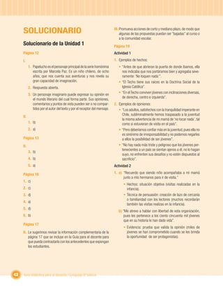 SOLUCIONARIO                                                           III. Promueva acciones de corto y mediano plazo, de modo que
                                                                                 algunas de las propuestas puedan ser “bajadas” al curso o
                                                                                 a la comunidad escolar.
     Solucionario de la Unidad 1                                            Página 19
     Página 12                                                              Actividad 1
     I.                                                                     1. Ejemplos de hechos:
           1. Papelucho es el personaje principal de la serie homónima         • “Antes de que abrieran la puerta de donde íbamos, ella
              escrita por Marcela Paz. Es un niño chileno, de ocho               nos indicaba que nos portáramos bien y agregaba seve-
              años, que nos cuenta sus aventuras y nos revela su                 ramente: ‘No toquen nada’”.
              gran capacidad de imaginación.                                   • “El Techo tiene sus raíces en la Doctrina Social de la
           2. Respuesta abierta.                                                 Iglesia Católica”.
                                                                               • “En el Techo conviven jóvenes con inclinaciones diversas,
           3. Un personaje imaginario puede expresar su opinión en
                                                                                 de derecha, centro e izquierda”.
              el mundo literario del cual forma parte. Sus opiniones,
              comentarios y puntos de vista pueden ser o no compar-         2. Ejemplos de opiniones:
              tidos por el autor del texto y por el receptor del mensaje.      • “Los adultos, satisfechos con la tranquilidad imperante en
                                                                                 Chile, subliminalmente hemos traspasado a la juventud
     II.
                                                                                 la misma advertencia de mi mamá de ‘no tocar nada’, tal
           1. b)                                                                 como si estuvieran de visita en el país”.
           2. a)                                                               • “Pero deberíamos conﬁar más en la juventud, pues ella no
                                                                                 es sinónimo de irresponsabilidad y no podemos negarles
     Página 13                                                                   a ellos la posibilidad de ser jóvenes”.
     II.                                                                       • “No hay nada más triste y peligroso que los jóvenes per-
                                                                                 tenecientes a un país se sientan ajenos a él, no lo hagan
           3. b)
                                                                                 suyo, no enfrenten sus desafíos y no estén dispuestos al
           4. b)                                                                 sacriﬁcio”.
           5. a)                                                            Actividad 2

     Página 16                                                              1. a) “Recuerdo que siendo niño acompañaba a mi mamá
                                                                                  junto a mis hermanos para ir de visita.”
     1. c)
                                                                                  • Hechos: situación objetiva (visitas realizadas en la
     2. c)                                                                          infancia).
     3. d)                                                                        • Técnica de persuasión: creación de lazo de cercanía
                                                                                    o familiaridad con los lectores (muchos recordarán
     4. a)
                                                                                    también las visitas realizas en la infancia).
     5. d)
                                                                               b) “Me atrevo a hablar con libertad de esta organización,
     6. b)                                                                         pues les pertenece a los ciento cincuenta mil jóvenes
                                                                                   que en su historia le han dado vida”.
     Página 17
                                                                                  • Evidencia: prueba que valida la opinión (miles de
     II. Le sugerimos revisar la información complementaria de la                   jóvenes se han comprometido cuando se les brinda
         página 17 que se incluye en la Guía para el docente para                   la oportunidad de ser protagonistas).
         que pueda contrastarla con los antecedentes que expongan
         los estudiantes.




42   Guía didáctica para el docente / Lenguaje 6º básico
 