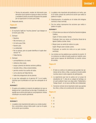 Unidad 1

      • Técnica de persuasión: empleo de información para        2. La palabra más importante del predicado es el verbo, que
        demostrar que la opinión se apoya en datos concretos        es el núcleo, porque da cuenta de la acción que realiza (o
        y verdaderos (ciento cincuenta mil jóvenes han pasado       padece) el sujeto.
        por la organización Un techo para Chile).
                                                                 3. Sintácticamente, el sustantivo en el núcleo del sintagma
2. Respuesta abierta.                                               nominal (o frase nominal).

Página 20                                                        4. Con los verbos expresamos las acciones que realiza o
                                                                    padece el sujeto.
Actividad 1
                                                                 Actividad 4
1. El muchacho habló de “muchos jóvenes” que trabajan en
   Un techo para Chile.                                          1. • El Techo tiene sus raíces en la Doctrina Social de la Iglesia
                                                                      Católica.
2. Subrayar:
                                                                      Sujeto: El Techo (núcleo: Techo).
   • Nosotros.
                                                                      Predicado: tiene sus raíces en la Doctrina Social de la
   • Mis hermanos y yo.                                               Iglesia Católica (núcleo: tiene).
   • Un techo para Chile.
                                                                        • Ningún joven se sentirá de visita en su país.
   • Nuestro país.
                                                                          Sujeto: Ningún joven (núcleo: joven).
   • La solidaridad.
                                                                          Predicado: se sentirá de visita en su país (núcleo:
   • No se subraya, pero se puede identiﬁcar el sujeto desi-              sentir(se)).
     nencial “Yo”.
                                                                 2. Los núcleos son las palabras que sustentan la oración. Si
   • Felipe Berríos.
                                                                    no contamos con ellas (el sujeto puede ser implícito, pero
3. Subrayar:                                                        igual somos capaces de identiﬁcarlo), la oración carece
   • acompañábamos a la mamá.                                       de sentido.
   • visitamos otras casas.
                                                                 Página 22
   • acoge a jóvenes de diversos sectores políticos.
   • necesita niños y niñas comprometidos.                       II.
   • permite construir los sueños de todos.                             1. El texto se centra en la potencia que guardan las opi-
                                                                           niones de los niños y niñas, a quienes el mundo adulto
   • Leí la columna de Felipe Berríos.
                                                                           muchas veces no abre espacios de participación.
   • habla del protagonismo de los jóvenes.
                                                                        2. La experiencia que tuvo la autora con un grupo de
4. Lo que han subrayado en el ejercicio Nº 2 es el sujeto,                 estudiantes de 11 años de un colegio de Santiago, en
   mientras que el predicado es lo que han subrayado en el                 el cual le pidieron hacer una clase sobre “Solidaridad y
   Nº 3.                                                                   Trabajo Social”, en el marco del Mes de la Solidaridad.
Actividad 2                                                             3. Convencer al lector de la importante visión que aportan
1. El sujeto es la palabra (o conjunto de palabras) con que se             los niños y niñas en la construcción de la sociedad.
   designa al ser o cosa del que se dice algo. El predicado es
   aquello que se aﬁrma del sujeto en una proposición. Ambos     Página 23
   constituyen una oración gramatical.
                                                                 III.
Pagina 21                                                               1. b)

Actividad 3                                                             2. c)

1. La palabra más importante del sujeto es su núcleo (sustan-           3. a)
   tivo o pronombre), porque indica quién o qué es el sujeto            4. a)
   de la acción que se predica.




                                                                                Guía didáctica para el docente / Lenguaje 6º básico   43
 