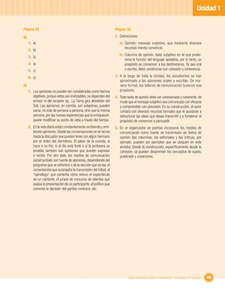 Unidad 1

Página 33                                                              Página 34

III.                                                                   2. Deﬁniciones:
       1. a)                                                              a) Opinión: mensaje subjetivo, que mediante diversos
                                                                             recursos intenta convencer.
       2. b)
                                                                          b) Columna de opinión: texto subjetivo en el que predo-
       3. b)
                                                                             mina la función del lenguaje apelativa, por lo tanto, su
       4. a)                                                                 propósito es convencer a los destinatarios. Ya sea oral
       5. c)                                                                 o escrita, debe construirse con cohesión y coherencia.

       6. c)                                                           3. A lo largo de toda la Unidad, los estudiantes se han
                                                                          aproximado a las opiniones orales y escritas. De ma-
IV.                                                                       nera formal, los talleres de comunicación tuvieron ese
       1. Las opiniones no pueden ser consideradas como hechos            propósito.
          objetivos, porque estos son irrefutables, no dependen del    4. Todo texto de opinión debe ser cohesionado y coherente, de
          emisor ni del receptor (ej.: La Tierra gira alrededor del       modo que el mensaje subjetivo sea comunicado con eﬁcacia
          Sol). Las opiniones, en cambio, son subjetivas, pueden          y comprendido con precisión. En su construcción, el autor
          variar, no solo de persona a persona, sino que la misma         contará con diversos recursos formales que le ayudarán a
          persona, por las nuevas experiencias que la enriquecen,         estructurar las ideas que desea transmitir y a fortalecer el
          puede modiﬁcar su punto de vista a través del tiempo.           propósito de convencer o persuadir.
       2. En la vida diaria están constantemente recibiendo y emi-     5. En el organizador se podrían incorporar los medios de
          tiendo opiniones. Desde las conversaciones en el recreo         comunicación como fuente de transmisión de textos de
          hasta la discusión que pueden tener con algún hermano           opinión (las columnas, las editoriales y las críticas, por
          por el orden del dormitorio. El sabor de la comida, si          ejemplo, pueden ser ejemplos que se ubiquen en este
          hace o no frío, si el día está lindo o si la profesora es       ámbito). Desde la construcción, especíﬁcamente desde la
          amable, también son opiniones que pueden expresar               cohesión, se pueden desprender los conceptos de sujeto,
          o recibir. Por otro lado, los medios de comunicación            predicado y conectores.
          social también son fuente de opiniones, dependiendo del
          programa que se sintonice o de la sección que se lea: el
          comentarista que acompaña la transmisión del fútbol, el
          “opinólogo” que comenta cómo estuvo el espectáculo
          de un cantante, el jurado de concurso de talentos que
          evalúa la presentación de un participante, el político que
          comenta la decisión del partido contrario, etc.




                                                                                Guía didáctica para el docente / Lenguaje 6º básico      45
 