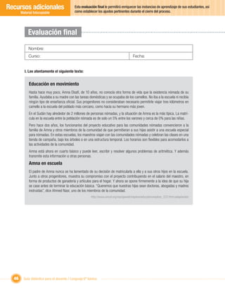 Recursos adicionales                         Esta evaluación ﬁnal le permitirá enriquecer las instancias de aprendizaje de sus estudiantes, así
                                             como establecer los ajustes pertinentes durante el cierre del proceso.
       Material fotocopiable




            Evaluación ﬁnal
            Nombre:
            Curso:                                                                         Fecha:


         I. Lee atentamente el siguiente texto:


             Educación en movimiento
             Hasta hace muy poco, Amna Elsaﬁ, de 10 años, no conocía otra forma de vida que la existencia nómada de su
             familia. Ayudaba a su madre con las tareas domésticas y se ocupaba de los camellos. No iba a la escuela ni recibía
             ningún tipo de enseñanza oﬁcial. Sus progenitores no consideraban necesario permitirle viajar tres kilómetros en
             camello a la escuela del poblado más cercano, como hacía su hermano más joven.
             En el Sudán hay alrededor de 2 millones de personas nómadas, y la situación de Amna es la más típica. La matrí-
             cula en la escuela entre la población nómada es de solo un 5% entre los varones y cerca de 0% para las niñas.
             Pero hace dos años, los funcionarios del proyecto educativo para las comunidades nómadas convencieron a la
             familia de Amna y otros miembros de la comunidad de que permitieran a sus hijas asistir a una escuela especial
             para nómadas. En estas escuelas, los maestros viajan con las comunidades nómadas y celebran las clases en una
             tienda de campaña, bajo los árboles o en una estructura temporal. Los horarios son ﬂexibles para acomodarlos a
             las actividades de la comunidad.
             Amna está ahora en cuarto básico y puede leer, escribir y resolver algunos problemas de aritmética. Y además
             transmite esta información a otras personas.
             Amna en escuela
             El padre de Amna nunca se ha lamentado de su decisión de matricularla a ella y a sus otros hijos en la escuela.
             Junto a otros progenitores, muestra su compromiso con el proyecto contribuyendo en el salario del maestro, en
             forma de productos de ganadería y artículos para el hogar. Y ahora se opone ﬁrmemente a la idea de que su hija
             se case antes de terminar la educación básica. “Queremos que nuestras hijas sean doctoras, abogadas y madres
             instruidas”, dice Ahmed Nasr, uno de los miembros de la comunidad.
                                                         http://www.unicef.org/voy/spanish/explore/education/explore_222.html (adaptación)




  46     Guía didáctica para el docente / Lenguaje 6º básico
 