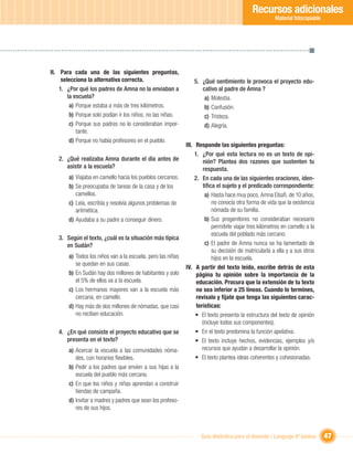 Recursos adicionales
                                                                                                         Material fotocopiable




II. Para cada una de las siguientes preguntas,
     selecciona la alternativa correcta.                          5. ¿Qué sentimiento le provoca el proyecto edu-
    1. ¿Por qué los padres de Amna no la enviaban a                  cativo al padre de Amna ?
        la escuela?                                                   a) Molestia.
         a) Porque estaba a más de tres kilómetros.                   b) Confusión.
         b) Porque solo podían ir los niños, no las niñas.            c) Tristeza.
         c) Porque sus padres no lo consideraban impor-               d) Alegría.
            tante.
         d) Porque no había profesores en el pueblo.
                                                              III. Responde las siguientes preguntas:
                                                                   1. ¿Por qué esta lectura no es un texto de opi-
   2. ¿Qué realizaba Amna durante el día antes de                       nión? Plantea dos razones que sustenten tu
      asistir a la escuela?                                             respuesta.
        a) Viajaba en camello hacia los pueblos cercanos.          2. En cada una de las siguientes oraciones, iden-
        b) Se preocupaba de tareas de la casa y de los                  tiﬁca el sujeto y el predicado correspondiente:
           camellos.                                                     a) Hasta hace muy poco, Amna Elsaﬁ, de 10 años,
        c) Leía, escribía y resolvía algunos problemas de                   no conocía otra forma de vida que la existencia
           aritmética.                                                      nómada de su familia.
        d) Ayudaba a su padre a conseguir dinero.                        b) Sus progenitores no consideraban necesario
                                                                            permitirle viajar tres kilómetros en camello a la
                                                                            escuela del poblado más cercano.
   3. Según el texto, ¿cuál es la situación más típica
      en Sudán?                                                          c) El padre de Amna nunca se ha lamentado de
                                                                            su decisión de matricularla a ella y a sus otros
        a) Todos los niños van a la escuela, pero las niñas                 hijos en la escuela.
           se quedan en sus casas.
                                                              IV. A partir del texto leído, escribe detrás de esta
        b) En Sudán hay dos millones de habitantes y solo           página tu opinión sobre la importancia de la
           el 5% de ellos va a la escuela.                          educación. Procura que la extensión de tu texto
        c) Los hermanos mayores van a la escuela más                no sea inferior a 25 líneas. Cuando lo termines,
           cercana, en camello.                                     revísalo y fíjate que tenga las siguientes carac-
        d) Hay más de dos millones de nómadas, que casi             terísticas:
           no reciben educación.                                   • El texto presenta la estructura del texto de opinión
                                                                       (incluye todos sus componentes).
   4. ¿En qué consiste el proyecto educativo que se                • En el texto predomina la función apelativa.
      presenta en el texto?                                        • El texto incluye hechos, evidencias, ejemplos y/o
        a) Acercar la escuela a las comunidades nóma-                  recursos que ayudan a desarrollar la opinión.
           des, con horarios ﬂexibles.                             • El texto plantea ideas coherentes y cohesionadas.
        b) Pedir a los padres que envíen a sus hijas a la
           escuela del pueblo más cercano.
        c) En que los niños y niñas aprendan a construir
           tiendas de campaña.
        d) Invitar a madres y padres que sean los profeso-
           res de sus hijos.



                                                                     Guía didáctica para el docente / Lenguaje 6º básico         47
 