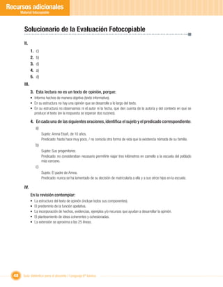 Recursos adicionales
       Material fotocopiable



         Solucionario de la Evaluación Fotocopiable
         II.
                1.    c)
                2.    b)
                3.    d)
                4.    a)
                5.    d)
         III.
                3. Esta lectura no es un texto de opinión, porque:
                • Informa hechos de manera objetiva (texto informativo).
                • En su estructura no hay una opinión que se desarrolle a lo largo del texto.
                • En su estructura no observamos ni el autor ni la fecha, que den cuenta de la autoría y del contexto en que se
                  produce el texto (en la respuesta se esperan dos razones).

                4. En cada una de las siguientes oraciones, identiﬁca el sujeto y el predicado correspondiente:
                   a)
                           Sujeto: Amna Elsaﬁ, de 10 años.
                           Predicado: hasta hace muy poco, / no conocía otra forma de vida que la existencia nómada de su familia.
                     b)
                           Sujeto: Sus progenitores.
                           Predicado: no consideraban necesario permitirle viajar tres kilómetros en camello a la escuela del poblado
                           más cercano.
                     c)
                           Sujeto: El padre de Amna.
                           Predicado: nunca se ha lamentado de su decisión de matricularla a ella y a sus otros hijos en la escuela.

         IV.
                En la revisión contemplar:
                •    La estructura del texto de opinión (incluye todos sus componentes).
                •    El predominio de la función apelativa.
                •    La incorporación de hechos, evidencias, ejemplos y/o recursos que ayudan a desarrollar la opinión.
                •    El planteamiento de ideas coherentes y cohesionadas.
                •    La extensión se aproxima a las 25 líneas.




  48     Guía didáctica para el docente / Lenguaje 6º básico
 