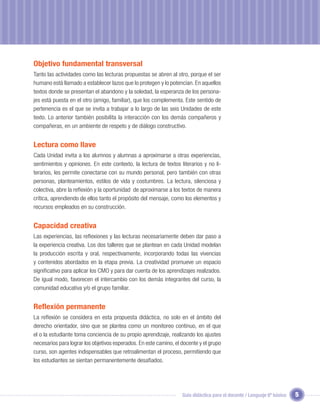 Objetivo fundamental transversal
Tanto las actividades como las lecturas propuestas se abren al otro, porque el ser
humano está llamado a establecer lazos que lo protegen y lo potencian. En aquellos
textos donde se presentan el abandono y la soledad, la esperanza de los persona-
jes está puesta en el otro (amigo, familiar), que los complementa. Este sentido de
pertenencia es el que se invita a trabajar a lo largo de las seis Unidades de este
texto. Lo anterior también posibilita la interacción con los demás compañeros y
compañeras, en un ambiente de respeto y de diálogo constructivo.


Lectura como llave
Cada Unidad invita a los alumnos y alumnas a aproximarse a otras experiencias,
sentimientos y opiniones. En este contexto, la lectura de textos literarios y no li-
terarios, les permite conectarse con su mundo personal, pero también con otras
personas, planteamientos, estilos de vida y costumbres. La lectura, silenciosa y
colectiva, abre la reﬂexión y la oportunidad de aproximarse a los textos de manera
crítica, aprendiendo de ellos tanto el propósito del mensaje, como los elementos y
recursos empleados en su construcción.


Capacidad creativa
Las experiencias, las reﬂexiones y las lecturas necesariamente deben dar paso a
la experiencia creativa. Los dos talleres que se plantean en cada Unidad modelan
la producción escrita y oral, respectivamente, incorporando todas las vivencias
y contenidos abordados en la etapa previa. La creatividad promueve un espacio
signiﬁcativo para aplicar los CMO y para dar cuenta de los aprendizajes realizados.
De igual modo, favorecen el intercambio con los demás integrantes del curso, la
comunidad educativa y/o el grupo familiar.


Reﬂexión permanente
La reﬂexión se considera en esta propuesta didáctica, no solo en el ámbito del
derecho orientador, sino que se plantea como un monitoreo continuo, en el que
el o la estudiante toma conciencia de su propio aprendizaje, realizando los ajustes
necesarios para lograr los objetivos esperados. En este camino, el docente y el grupo
curso, son agentes indispensables que retroalimentan el proceso, permitiendo que
los estudiantes se sientan permanentemente desaﬁados.




                                                                   Guía didáctica para el docente / Lenguaje 6º básico   5
 