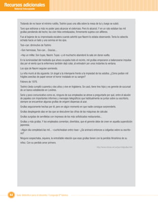 Recursos adicionales
       Material fotocopiable




             Tratando de no hacer el mínimo ruidito, Toshiro puso una silla sobre la mesa de luz y luego se subió.
             Tuvo que estirarse a más no poder para alcanzar el cielorraso. Pero lo alcanzó. Y en un rato estaban las mil
             grullas pendiendo del techo; los cien hilos entrelazados, ﬁrmemente sujetos con alﬁleres.
             Fue al bajarse de su improvisada escalera cuando advirtió que Naomi lo estaba observando. Tenía la cabecita
             echada hacia un lado y una sonrisa en los ojos.
             Tosi–can: diminutivo de Toshiro
             –Son hermosas, Tosi-can... Gracias...
             –Hay un millar. Son tuyas, Naomi. Tuyas –y el muchacho abandonó la sala sin darse vuelta.
             En la luminosidad del mediodía que ahora ocupaba todo el recinto, mil grullas empezaron a balancearse impulsa-
             das por el viento que la enfermera también dejó colar, al entreabrir por unos instantes la ventana.
             Los ojos de Naomi seguían sonriendo.
             La niña murió al día siguiente. Un ángel a la intemperie frente a la impiedad de los adultos. ¿Cómo podían mil
             frágiles avecitas de papel vencer el horror instalado en su sangre?
             Febrero de 1976.
             Toshiro Ueda cumplió cuarenta y dos años y vive en Inglaterra. Se casó, tiene tres hijos y es gerente de sucursal
             de un banco establecido en Londres.
             Serio y poco comunicativo como es, ninguno de sus empleados se atreve a preguntarle por qué, entre el aluvión
             de papeles con importantes informes y mensajes telegráﬁcos que habitualmente se juntan sobre su escritorio,
             siempre se encuentran algunas grullas de origami dispersas al azar.
             Grullas seguramente hechas por él, pero en algún momento en que nadie consigue sorprenderlo.
             Grullas desplegando alas en las que se descubren las cifras de las máquinas de calcular.
             Grullas surgidas de servilletas con impresos de los más soﬁsticados restaurantes...
             Grullas y más grullas. Y los empleados comentan, divertidos, que el gerente debe de creer en aquella superstición
             japonesa.
             –Algún día completará las mil... –cuchicheaban entre risas– ¿Se animará entonces a colgarlas sobre su escrito-
             rio?
             Ninguno sospechaba, siquiera, la entrañable relación que esas grullas tienen con la perdida Hiroshima de su
             niñez. Con su perdido amor primero.
                                                                                           http://www.chicos.net.ar/paz/milgrullas.htm




  52     Guía didáctica para el docente / Lenguaje 6º básico
 