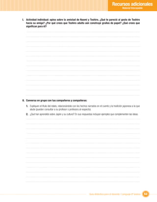 Recursos adicionales
                                                                                                       Material fotocopiable



I. Actividad individual: opina sobre la amistad de Naomi y Toshiro. ¿Qué te pareció al gesto de Toshiro
   hacia su amiga? ¿Por qué crees que Toshiro adulto aún construye grullas de papel? ¿Qué crees que
   signiﬁcan para él?




II. Conversa en grupo con tus compañeros y compañeras:

   1. Expliquen el título del relato, relacionándolo con los hechos narrados en el cuento y la tradición japonesa a la que
      alude (pueden consultar a su profesor o profesora al respecto).
   2. ¿Qué han aprendido sobre Japón y su cultura? En sus respuestas incluyan ejemplos que complementen las ideas.




                                                                     Guía didáctica para el docente / Lenguaje 6º básico       53
 
