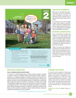 Unidad 2

                                                                                                                                           Sugerencias metodológicas
                                                                                                                 Unidad


                                                                                                                2
                                                                                                                                           Revise con sus estudiantes las pregun-
                                                                                                                                           tas iniciales, que son de carácter indi-
                                                                                                                                           vidual. El propósito es que previo a la
                  Declaración de los                      “Tenemos derecho                                                                 experiencia grupal, compartan ideas y
              Derechos del Niño, 1959                   a tener una familia que                                                            experiencias personales respecto de la
                                                        nos brinde protección                                                              familia.
                                                               y amor”.                                                                    En la puesta en común de los relatos
                                                                                                                                           creados, puede organizar las presenta-
                                                                                                                                           ciones de acuerdo a la fotografía selec-
                                                                                                                                           cionada. Verán que para la misma ima-
                                                                                                                                           gen, la subjetividad personal establece
                                                                                                                                           distintas posibilidades de expresión.

                                                                                                                                           Actividades complementarias
                                                                                                                                           Invite a sus estudiantes a compartir una
                                                                                                                                           fotografía de su grupo familiar. Ellos
                                                                                                                                           mismos reconocerán las diferencias que
                                                                                                                                           poseen sus familias respecto de otras.
                                                                                                                                           En caso de que sea posible, usted pue-
                                                                                                                                           de almacenar digitalmente las imágenes
                                                                                                                                           y proyectarlas, de modo que todos pue-
                                                                                                                                           dan verlas con claridad.
                                                                                                                                           Pídales a los jóvenes que indaguen en
      Antes de comenzar...                                                                                                                 las diferencias que existen entre las fa-
     I. Observa las imágenes de estas páginas y responde:            6. Escoge una de las fotografías y entrega las ca-
                                                                                                                                           milias de hace cincuenta años y las ac-
        1. ¿Por qué crees que se ha reconocido mundial-
                                                                        racterísticas de las personas que componen esa                     tuales. Verán que el número de hijos ha
                                                                        familia. Imagina la situación, lugar y motivo, por
           mente como un derecho de los niños y niñas el
                                                                        el cual crees que tomaron esa foto. Relata la situa-               disminuido con los años, lo que también
           tener una familia?
        2. ¿Cuál es la importancia y la tarea de la familia con
                                                                        ción imaginada y anótala en tu cuaderno.                           ha inﬂuido en el tamaño de las casas
                                                                  II. Reúnete en grupo con aquellos compañeros o compa-
           los niños y las niñas?
                                                                      ñeras que hayan escogido la misma fotografía y com-                  que se construyen.
        3. ¿Qué te parece la diversidad de familias presenta-         paren sus apreciaciones. Comenten y concluyan:
           das? ¿Cambia tu idea de familia al observar gru-
                                                                      • ¿Por qué creen que han hecho relatos diferentes?
           pos familiares diferentes?
                                                                      • ¿Valoran y comprenden el hecho de que existan
        4. ¿Cuál de ellas te recuerda a tu propia familia?               familias distintas?
        5. ¿A cuál de ellas te gustaría pertenecer o conocer?         • ¿Qué importancia tiene la familia para ustedes?


                                                                                                 Unidad 2: Un lugar especial...   37



Información complementaria                                                                                                         Estrategias diferenciadas
Crear un ambiente protector para la infancia                                                                                       En esta fase inicial, la imagen es la base para
La creación de un ambiente protector para la infancia que ayude a prevenir y responder                                             explorar las ideas, experiencias y conocimientos
a la violencia, el abuso y la explotación incluye ocho elementos esenciales: fortalecer el                                         previos. ¿Qué sucede si un estudiante es no vi-
compromiso y la capacidad del gobierno de satisfacer el derecho a la protección de la                                              dente? Le sugerimos que, en este caso, oriente
infancia; fomentar la sanción y aplicación de normas judiciales adecuadas; contrarrestar las                                       o amplíe la actividad hacia otros sentidos… ¿Qué
aptitudes, costumbres y prácticas perjudiciales; promover un debate franco y abierto sobre                                         sabores, olores, texturas, sonidos los conectan
estas cuestiones que incluya a los medios de comunicación y los aliados de la sociedad                                             con la familia? Estas preguntas se pueden abrir
civil; desarrollar las aptitudes necesarias para la vida práctica, así como los conocimientos                                      a todo el curso, porque las respuestas entrega-
y la participación de niños y niñas; fomentar la capacidad de las familias y comunidades;                                          rán una información tanto o más valiosa que la
prestar servicios esenciales de prevención, recuperación y reintegración, incluidos la salud                                       imagen.
básica, educación y protección; y establecer y ejecutar medidas constantes y eﬁcaces de                                            Habilidades implicadas: observar, revisar, co-
seguimiento, presentación de informes y supervisión.                                                                               mentar.
                              http://www.unicef.org/spanish/protection/ﬁles/What_is_child_protection_sp.pdf

                                                                                                                  Guía didáctica para el docente / Lenguaje 6º básico             61
 