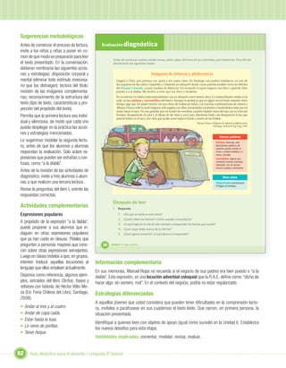 Sugerencias metodológicas
Antes de comenzar el proceso de lectura,          Evaluación diagnóstica
invite a los niños y niñas a poner en co-
mún de qué modo se prepararán para leer
                                                          Antes de comenzar nuestra unidad revisa cuánto sabes del tema de los contenidos que trataremos. Para ello lee
el texto presentado. En la conversación,                  atentamente los siguientes textos:
debieran nombrarse las siguientes accio-
nes y estrategias: disposición corporal y                                                  Imágenes de infancia y adolescencia
mental (eliminar todo estímulo innecesa-                     Llegué a Chile, por primera vez, quizá a los cuatro años. En Santiago mis padres instalaron, en una de
rio que los distraigan); lectura del título;                 las esquinas de las calles Coquimbo y Nataniel un almacén desde cuyas puertas podían verse los árboles
                                                             del Parque Cousiño, a unas cuadras de distancia. No recuerdo si aquel negocio era chico o grande, bien
revisión de las imágenes complementa-                        puesto o a la diabla. Me inclino a creer que era chico y modesto.
rias; reconocimiento de la estructura del                    En su interior no había nada extraordinario: era un almacén como tantos otros. Lo extraordinario estaba en la
                                                             calle, en las cantinas y conventillos del barrio. Aunque la verdad es que en algún rincón hubo durante cierto
texto (tipo de texto, características y pro-                 tiempo algo que me gustó mucho: un saco lleno de bolitas de vidrio, con muchas combinaciones de colores y
yección del propósito del texto).                            dibujos. Nunca robé ni pedí ninguna; sólo jugaba con ellas, tomándolas a puñados y haciéndolas rodar por mi
                                                             mano hacia el saco. No me gustaba que mi madre las vendiera; cuando estaban fuera del saco ya no eran tan
Permita que la primera lectura sea indivi-                   bonitas: desaparecían el color y el dibujo de las otras y, peor aún, disminuía hasta casi desaparecer la luz que
                                                             parecía haber en el saco, tan clara que podía verse hasta el fondo a través de las bolitas.
dual y silenciosa, de modo que cada uno                                                                                          Manuel Rojas. Imágenes de infancia y adolescencia.
pueda desplegar en la práctica las accio-                                                                                                       Santiago: Editorial Zig-Zag, 1994.


nes y estrategias mencionadas.
                                                                                                                                                       Nuevas palabras
Le sugerimos modelar la segunda lectu-                                                                                                              Cantinas: tabernas, esta-
ra, antes de que los alumnos y alumnas                                                                                                              blecimientos públicos, de
                                                                                                                                                    carácter popular, donde se
respondan la evaluación. Solo aclare ex-                                                                                                            sirven y venden bebidas y, a
                                                                                                                                                    veces, comidas.
presiones que pueden ser extrañas o con-                                                                                                            Conventillos: lugares que
                                                                                                                                                    contienen muchas viviendas
fusas, como “a la diabla”.                                                                                                                          reducidas, con un acceso
                                                                                                                                                    común a patios y corredores.
Antes de la revisión de las actividades de
diagnóstico, invite a tres alumnos o alum-
                                                                     Unidad 1
                                                                                                                                                           Otros datos
nas a que realicen una tercera lectura.                                                                                                             Parque Cousiño: actual parque
                                                                                                                                                    O’Higgins de Santiago.
Revise la preguntas del ítem I, oriente las
respuestas correctas.
                                                          Después de leer
Actividades complementarias                               I. Responde:
Expresiones populares                                          1.    ¿De qué se habla en este texto?
                                                               2.    ¿Quién relata los hechos? ¿Cómo puedes comprobarlo?
A propósito de la expresión “a la diabla”,                     3.    ¿A qué etapa de la vida de este narrador corresponden los hechos que cuenta?
puede proponer a sus alumnos que in-                           4.    ¿Qué cosas relata acerca de su familia?
daguen en otras expresiones populares                          5.    ¿Qué lugares presenta? ¿A qué época corresponden?
que ya han caído en desuso. Pídales que
pregunten a personas mayores que cono-             38   Unidad 2: Un lugar especial...

cen sobre otras expresiones semejantes.
Luego en clases ínstelos a que, en grupos,
intenten traducir aquellas locuciones al       Información complementaria
lenguaje que ellos emplean actualmente.
                                               En sus memorias, Manuel Rojas no recuerda si el negocio de sus padres era bien puesto o “a la
Dejamos como referencia, algunos ejem-         diabla”. Esta expresión, es una locución adverbial coloquial que la R.A.E. deﬁne como: “dicho de
plos, extraídos del libro Dichos, frases y     hacer algo: sin esmero, mal”. En el contexto del negocio, podría no estar regularizado.
refranes con historia, de Héctor Vélis-Me-
za (Ed. Feria Chilena del Libro, Santiago,     Estrategias diferenciadas
2008):
                                               A aquellos jóvenes que usted considera que pueden tener diﬁcultades en la comprensión lecto-
•    Andar al tres y al cuatro.                ra, invítelos a parafrasear en sus cuadernos el texto leído. Que narren, en primera persona, la
•    Andar de capa caída.                      situación presentada.
•    Estar hasta la tusa.
                                               Identiﬁque a quienes leen con objetos de apoyo (igual como sucedió en la Unidad I). Establezca
•    Le viene de perillas.                     los nuevos desafíos para esta etapa.
•    Tener ñeque.
                                               Habilidades implicadas: comentar, modelar, revisar, evaluar.


62      Guía didáctica para el docente / Lenguaje 6º básico
 