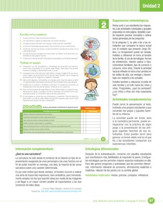Unidad 2

                                                                                                                                                       Sugerencias metodológicas
                                                                                                                                              2
                                                                                                                                              Unidad


                                                                                                                                                       Revise junto a sus estudiantes las respues-
                                                                                                                                                       tas a las actividades individuales y grupales
                                                                                                                                                       propuestas en esta página. Apóyelos cuan-
    Escribe en tu cuaderno                                                                                                                             do requieran precisar conceptos o aclarar
    1.   ¿Cuál es el tema o idea principal de este texto?                                                                                              dudas generadas por las preguntas.
    2.   ¿En qué tiempo y lugares se desarrollan los hechos narrados?
    3.   Compara la época del texto con la actual. ¿Qué cosas han cambiado?                                                                            En la pregunta 3, se pide a los y las es-
    4.   ¿Cómo es el personaje de este relato? Haz una lista con sus características.                                                                  tudiantes que comparen la época actual
    5.   Construye una línea de tiempo y ordena los hechos narrados de acuerdo con la                                                                  con el contexto que presenta Jorge Dé-
         vida del personaje.
    6. ¿A qué situaciones narradas en el texto leído, se reﬁeren las ilustraciones pre-
                                                                                                                                                       lano. La comparación puede ser variada:
         sentadas en esta página? Explica.                                                                                                             invítelos a reﬂexionar en torno al tamaño
    7. ¿Cómo fue su vida de familia? ¿Crees que fue importante en su formación personal?                                                               de la familia, el uso de tecnologías, formas
    Trabaja en equipo                                                                                                                                  de entretención, relación padres e hijos,
    8. Compartan con dos compañeros o compañeras las situaciones que seleccio-
                                                                                                                                                       costumbres familiares, tipo de comercio o
         naron como importantes en la vida de Jorge Délano. Seleccionen una de ellas,                                                                  consumo, entre otras. Oriente la actividad
         inventen un diálogo y represéntenlo ante su curso.
                                                                                                                                                       hacia la reﬂexión en torno a los cambios en
    9. Investiguen acerca de la obra de Jorge Délano, consigan imágenes de sus carica-
         turas y hagan una presentación en su sala de clases (pueden usar un programa                                                                  los estilos de vida, sus ventajas y desven-
         de presentación de imágenes o imágenes impresas).
                                                                                                                                                       tajas con respecto a los actuales.
    10. Seleccionen algunas y coméntenlas con el grupo curso: ¿Qué les parece su obra?
         ¿A qué personajes importantes caricaturizó?¿Qué ﬁnalidad tenían estos dibujos?                                                                Ínstelos también a relacionar el estilo de
    11. Guiados por su profesor o profesora construyan el concepto de caricatura y la                                                                  vida familiar y el trato hacia los niños y
         ﬁnalidad que tiene este tipo de dibujos. Anótenlo en sus cuadernos.
    12. Para conocer el aporte de Jorge Délano al cine chileno pidan a su profesor o pro-                                                              niñas. Pregúnteles, ¿qué ha cambiado?
         fesora que les ayude a conseguir una de sus películas y la proyecte en el curso.                                                              ¿Los niños y niñas son más respetados
         Después escriban un comentario acerca de esta experiencia.
    13. En una puesta en común lean sus comentarios y comenten: ¿Qué les pareció el
                                                                                                                                                       hoy?
         texto leído? ¿La vida de Jorge Délano, les permitió aprender algo nuevo? ¿Qué
         experiencia les resultó cercana o interesante?                                                                                                Actividades complementarias
                                                                                                                                                       Puede cerrar la aproximación al texto,
         Autoevaluación                        revisa tu aprendizaje completando la siguiente pauta:
                                                                                                                Niveles de logros                      invitando a los propios estudiantes a que
                                                 Al terminar esta sección, yo:                             Sí No      Puedo mejorar                    recuerden los juegos y juguetes favori-
     1 Diferencio, al leer, ideas importantes de ideas secundarias.                                                                                    tos de su infancia.
     2 Comprendo el sentido global de lo leído y puedo opinar sobre él.
                                                                                                                                                       La actividad puede ser breve, pero
     3 Capto claramente el espacio y tiempo presentados en el texto.
                                                                                                                                                       si lo considera pertinente, puede en-
     4 Identiﬁco al narrador y puedo entregar sus características.
                                                                                                                                                       riquecerse con la práctica de algún
     5 Diferencio aﬁrmaciones hechas en el texto de ideas o conclusiones que pueden extraerse de él.
     6 Reconozco este texto como una narración de hechos.
                                                                                                                                                       juego o la presentación de los anti-
     7 Valoro la lectura como una experiencia que me permite ampliar mis experiencias y visión de mundo.
                                                                                                                                                       guos juguetes favoritos de sus es-
                                                                                                                                                       tudiantes. Estos pueden servir para
                                                                                                                                                       generar un breve relato oral en el que
                                                                                                             Unidad 2: Un lugar especial...   43
                                                                                                                                                       los y las estudiantes compartan sus
                                                                                                                                                       experiencias infantiles.
Información complementaria                                                                                     Estrategias diferenciadas
¿Qué es una caricatura?                                                                                        Después de la autoevaluación, converse con aquellos estudiantes
La caricatura ha sido desde el comienzo de la historia un tipo de re-                                          que manifestaron más debilidades al responder la pauta. Entrégue-
presentación exagerada de unos personajes o de unos hechos con el                                              les estrategias que les permitan mejorar aspectos evaluados en ella.
ﬁn de poder trasmitir un mensaje, una idea, la mayoría de las veces                                            Para ello genere preguntas o actividades que les permitan diferen-
sarcástica sobre una cuestión determinada.                                                                     ciar: información relevante de accesoria, aﬁrmaciones explícitas e
                                                                                                               implícitas, relación de las partes con su sentido global.
Es por este motivo que desde siempre, el hombre recurrió a realizar
una serie de trazos bien expresivos, bien simbólicos, pero tremenda-                                           Habilidades implicadas: revisar, precisar, comparar, reﬂexionar.
mente simples con los que trasmitir ideas por medio de las imágenes
y así llegar a un mayor número posible de espectadores a los que
convencer de tales ideas.
                                    J. Enrique Peláez Malagón. Historia de la caricatura
                         Tomado de: http://clio.rediris.es/arte/caricaturas/caricatura.htm



                                                                                                                              Guía didáctica para el docente / Lenguaje 6º básico                67
 