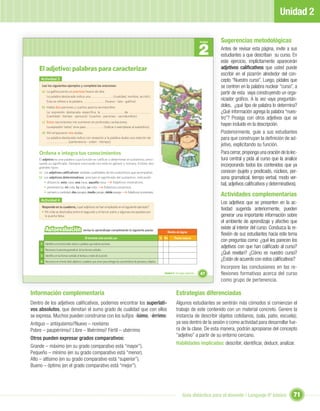 Unidad 2

                                                                                                                                                                           Sugerencias metodológicas
                                                                                                                                                                  2
                                                                                                                                                                  Unidad

                                                                                                                                                                           Antes de revisar esta página, invite a sus
                                                                                                                                                                           estudiantes a que describan su curso. En
                                                                                                                                                                           este ejercicio, implícitamente aparecerán
    El adjetivo: palabras para caracterizar                                                                                                                                adjetivos caliﬁcativos que usted puede
                                                                                                                                                                           escribir en el pizarrón alrededor del con-
     Actividad 3                                                                                                                                                           cepto “Nuestro curso”. Luego, pídales que
      Lee los siguientes ejemplos y completa las oraciones:                                                                                                                se centren en la palabra nuclear “curso”, a
      a) La gallina ponía un precioso huevo de lata.
                                                                                                                                                                           partir de esta vaya construyendo un orga-
         La palabra destacada indica una                  (cualidad, nombre, acción).
         Esta se reﬁere a la palabra                 (huevo - lata - gallina).
                                                                                                                                                                           nizador gráﬁco. A la vez vaya preguntán-
      b) Había dos parrones y cuartos para la servidumbre.                                                                                                                 doles, ¿qué tipo de palabra lo determina?
         La expresión destacada especiﬁca la                      de                                                                                                       ¿Qué información agrega la palabra “nues-
         (cantidad - tiempo - persona) (cuartos - parrones - servidumbre).
                                                                                                                                                                           tro”? Prosiga con otros adjetivos que se
      c) Estos nacimientos me sumieron en profundas cavilaciones.
         La expresión “estos” sirve para        (indicar o reemplazar al sustantivo).
                                                                                                                                                                           hayan incluido en la descripción.
      d) Ahí empezaron mis dudas.                                                                                                                                          Posteriormente, guíe a sus estudiantes
         La palabra destacada indica con respecto a la palabra dudas una relación de                                                                                       para que construyan la deﬁnición de ad-
                        (pertenencia - orden - tiempo).
                                                                                                                                                                           jetivo, explicitando su función.
    Ordena e integra tus conocimientos                                                                                                                                     Para cerrar, proponga una oración de la lec-
    El adjetivo es una palabra cuya función es caliﬁcar o determinar al sustantivo, preci-                                                                                 tura central y pida al curso que la analice
    sando su signiﬁcado. Siempre concuerda con este en género y número. Existen dos
    grandes tipos:
                                                                                                                                                                           incorporando todos los contenidos que ya
    a) Los adjetivos caliﬁcativos: señalan cualidades de los sustantivos que acompañan.                                                                                    conocen (sujeto y predicado, núcleos, per-
    b) Los adjetivos determinativos: precisan el signiﬁcado del sustantivo, indicando:                                                                                     sona gramatical, tiempo verbal, modo ver-
        • distancia: esta casa, esa casa, aquella casa.      Adjetivos mostrativos.
                                                                                                                                                                           bal, adjetivos caliﬁcativos y determinativos).
        • pertenencia: mi vida, tu vida, su vida.     Adjetivos posesivos.
        • número o cantidad: dos pasajes, medio pasaje, doble pasaje.  Adjetivos numerales.
                                                                                                                                                                           Actividades complementarias
     Actividad 4
                                                                                                                                                                           Los adjetivos que se presenten en la ac-
      Responde en tu cuaderno, ¿qué adjetivos se han empleado en el siguiente ejemplo?
      • Mi vida se deslizaba entre el segundo y el tercer patio y algunas escapadas por
                                                                                                                                                                           tividad sugerida anteriormente, pueden
        la puerta falsa.                                                                                                                                                   generar una importante información sobre
                                                                                                                                                                           el ambiente de aprendizaje y afectivo que
         Autoevaluación                         revisa tu aprendizaje completando la siguiente pauta:
                                                                                                                                                                           existe al interior del curso. Conduzca la re-
                                                                                                                                   Niveles de logros
                                                                                                                                                                           ﬂexión de sus estudiantes hacia este tema
                                                  Al terminar esta sección, yo:                                               Sí No       Puedo mejorar
                                                                                                                                                                           con preguntas como: ¿qué les parecen los
     1 Identiﬁco en el texto leído verbos o palabras que indican acciones.
                                                                                                                                                                           adjetivos con que han caliﬁcado al curso?
     2 Reconozco la persona gramatical de las formas verbales.
     3 Identiﬁco en las formas verbales el tiempo y modo de la acción.
                                                                                                                                                                           ¿Qué revelan? ¿Cómo es nuestro curso?
     4 Reconozco en el texto leído adjetivos o palabras que sirven para entregar las características de personas y objetos.
                                                                                                                                                                           ¿Están de acuerdo con estos caliﬁcativos?
                                                                                                                                                                           Incorpore las conclusiones en las re-
                                                                                                                                 Unidad 2: Un lugar especial...   47       flexiones formativas acerca del curso
                                                                                                                                                                           como grupo de pertenencia.

Información complementaria                                                                                                                  Estrategias diferenciadas
Dentro de los adjetivos caliﬁcativos, podemos encontrar los superlati-                                                                      Algunos estudiantes se sentirán más cómodos si comienzan el
vos absolutos, que denotan el sumo grado de cualidad que con ellos                                                                          trabajo de este contenido con un material concreto. Genere la
se expresa. Muchos pueden construirse con los suﬁjos -ísimo, -érrimo:                                                                       instancia de describir objetos cotidianos, (sala, patio, escuela);
Antiguo – antiquísimo//Nuevo – novísimo                                                                                                     ya sea dentro de la sesión o como actividad para desarrollar fue-
Pobre – paupérrimo// Libre – libérrimo// Fértil – ubérrimo                                                                                  ra de la clase. De esta manera, podrán apropiarse del concepto
                                                                                                                                            “adjetivo” a partir de su entorno cercano.
Otros pueden expresar grados comparativos:
                                                                                                                                            Habilidades implicadas: describir, identiﬁcar, deducir, analizar.
Grande – máximo (en su grado comparativo está “mayor”).
Pequeño – mínimo (en su grado comparativo está “menor).
Alto – altísimo (en su grado comparativo está “superior”).
Bueno – óptimo (en el grado comparativo está “mejor”).




                                                                                                                                                  Guía didáctica para el docente / Lenguaje 6º básico                 71
 