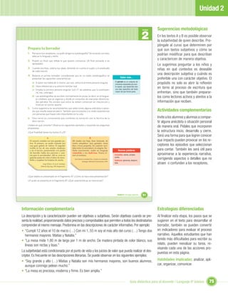 Unidad 2

                                                                                                                                                               Sugerencias metodológicas
                                                                                                                                                      2
                                                                                                                                                      Unidad


                                                                                                                                                               En los textos A y B es posible observar
                                                                                                                                                               la subjetividad de quien describe. Pro-
                                                                                                                                                               póngale al curso que determinen por
     Prepara tu borrador                                                                                                                                       qué son textos subjetivos y cómo se
     1. Piensa en tus receptores, ¿a quién diriges tu autobiografía? De acuerdo con esto,                                                                      podrían modificar para que describan
         adecua tu lenguaje y estilo.
     2. Propón un título que reﬂeje lo que quieres comunicar (Al ﬁnal revisarás si es
                                                                                                                                                               y caractericen de manera objetiva.
         apropiado).
                                                                                                                                                               Le sugerimos preguntar a los niños y
     3. Cuando escribas, ordena tus ideas, teniendo en cuenta el sujeto y el predicado                                                                         niñas en qué contextos es deseable
         de cada oración.
     4. Redacta un primer borrador, considerando que en un relato autobiográﬁco se
                                                                                                                                                               una descripción subjetiva y cuándo es
                                                                                                                        Saber más...
         presentan las siguientes características:                                                                                                             preferible una con carácter objetivo. El
                                                                                                                  El párrafo es un conjunto de
        a) El autor nos habla de sí mismo, por eso, utiliza la primera persona singular.
                                                                                                                  oraciones separadas por pun-                 propósito no solo es abrir la reﬂexión
        b) Hace referencias a su entorno familiar real.
        c) Emplea la primera persona singular (yo) (Y las palabras que la sustituyen:
                                                                                                                  to aparte, que desarrolla solo
                                                                                                                  una idea especíﬁca del texto
                                                                                                                                                               en torno al proceso de escritura que
            mí, me, conmigo).                                                                                     mayor del que forma parte.
                                                                                                                                                               enfrentan, sino que también preparar-
        d) Las autobiografías se escriben normalmente en prosa, es decir, en el lengua-
            je cotidiano que se organiza y divide en conjuntos de oraciones denomina-
                                                                                                                                                               los como lectores activos y atentos a la
            dos párrafos. No olvides que estos se deben comenzar en mayúscula y                                                                                información que reciben.
            finalizar en punto aparte.
     5. Como sugerencia te recomendamos que selecciones alguna anécdota o episo-
        dio que resulte especial para ti. También que incorpores a tu relato experiencias                                                                      Actividades complementarias
        con personas que hayan sido importantes en tu vida.
     6. Para narrar es conveniente que combines la narración con la técnica de la                                                                              Invite a los alumnos y alumnas a compar-
        descripción.                                                                                                                                           tir alguna anécdota o situación personal
     ¿Sabes en qué consiste? Observa los siguientes ejemplos y responde las preguntas
     propuestas:
                                                                                                                                                               de manera oral. Pídales que incorporen
     ¿Qué ﬁnalidad tienen los textos A y B?                                                                                                                    la estructura inicio, desarrollo y cierre.
                                                                                                                                                               Será una forma para que logren conocer
                           A                                                      B
       El caserón contaba con tres grandes pa-             Mi madre era baja, bien formada, de                                                                 que impacto pueden provocar en los re-
       tios. El primero, un jardín rodeado por             rostro simpático: ojos grandes, nariz
       una gran galería de vidrios. El segundo             ﬁna y boca pequeña. Su carácter osci-                                                               ceptores los episodios que seleccionan
       recibía la luz de una amplia claraboya,
       y en el tercero, pavimentado con piedra
                                                           laba entre la severidad y la alegría. Ha-
                                                           blaba suavemente, usaba un lenguaje                        Nuevas palabras                          para contar. También les será útil para
       de huevillo, había dos parrones y cuar-
       tos para la servidumbre. Allí se cocía en
                                                           comedido y era dadivosa. Nunca te-
                                                           mió al mañana.                                         Comedido: atento, amable,                    aproximarse a la experiencia narrativa,
                                                                                                                  cortés.
       grandes pailas de cobre el dulce de mem-
       brillo y cuajaban los helados de canela.
                                                             José Santos González Vera. Cuando era muchacho.
                                                                                                                  Dadivosa: generosa, despren-
                                                                                                                                                               corrigiendo aspectos o detalles que no
                                                                       Santiago: Editorial Universitaria, 1996.
                      Jorge Délano. Yo soy tú. Santiago:
                                                                                                                  dida.                                        atraen o confunden a los receptores.
                   Editorial Zig-Zag, 1966 (fragmento).




     ¿Qué objeto es presentado en el fragmento A? ¿Cómo se hace esta presentación?
     ¿A quién se presenta en el fragmento B? ¿Qué características se mencionan?




                                                                                                                     Unidad 2: Un lugar especial...   51



Información complementaria                                                                                                                                     Estrategias diferenciadas
La descripción y la caracterización pueden ser objetivas o subjetivas. Serán objetivas cuando se pre-                                                          Al ﬁnalizar esta etapa, los pasos que se
senta la realidad, proporcionando datos precisos y comprobables que permiten a todos los destinatarios                                                         sugieren en el texto para desarrollar el
comprender el mismo mensaje. Predomina en las descripciones de carácter informativo. Por ejemplo:                                                              borrador, también se pueden convertir
• “Cumplí 12 años el 10 de marzo (…) Con mi 1, 55 m soy el más alto del curso (…) Tengo dos                                                                    en indicadores para evaluar el proceso
   hermanos mayores: Matías y Natalia.”                                                                                                                        narrativo. Aquellos estudiantes que han
• “La mesa mide 1,80 m de largo por 1 m de ancho. De madera pintada de color blanco, sus                                                                       tenido más diﬁcultades para escribir su
   líneas son rectas y lisas.”                                                                                                                                 relato, pueden reevaluar su tarea, re-
                                                                                                                                                               visando cada una de las acciones pro-
La subjetividad está condicionada por el punto de vista y los juicios de valor que pueda realizar el des-                                                      puestas en esta página.
criptor. Es frecuente en las descripciones literarias. Se puede observar en los siguientes ejemplos:
• “Soy grande y alto (…) Matías y Natalia son mis hermanos mayores, son buenos alumnos,                                                                        Habilidades implicadas: analizar, apli-
   aunque conmigo pelean mucho.”                                                                                                                               car, organizar, comunicar.
• “La mesa es preciosa, moderna y ﬁrme. Es bien amplia.”

                                                                                                                                      Guía didáctica para el docente / Lenguaje 6º básico              75
 