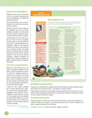 Sugerencias metodológicas
                                                                   Taller de
Modele la primera lectura, incorporando              comunicación oral
el ritmo y las pausas necesarias para
que el texto adquiera la musicalidad y la
expresión requeridas.                                                                             Voy a hablar de mí
En la segunda lectura, invite a sus es-                        Conoce al autor...                 En el taller anterior escribiste tu autobiografía en prosa, ¿sabías que también es posible
                                                                                                  contarla en verso y recitarla? Como ejemplo, lee el siguiente fragmento de la autobio-
tudiantes a leer las décimas alternada-                    Violeta Parra (1917-1967)              grafía en décimas que escribió nuestra gran artista, Violeta Parra.
mente por estrofas.                                                                Cantante,
                                                                                   composito-
                                                                                                                             Como Nací Pat`E Perro
Después de la lectura, pida a alguno de                                            ra, pintora,
                                                                                   escultora,
                                                                                                      Como nací pat`e perro,                   porqu`empezaron un baile,
sus estudiantes que narre los hechos                                               bordadora
                                                                                                      ni el diablo m`echaba el guante;         con las patitas al aire,
                                                                                   y ceramista
contados en las décimas, mientras tanto                    chilena, considerada por muchos            para la escuela inconstante,             molestos y fastidiosos.
                                                                                                      constante para ir al cerro.
otro alumno o alumna anotará en la piza-                   la folclorista más importante de
                                                           Chile. Su aporte al medio musical          Lo paso como en destierro                En otra ocasión partimos
                                                                                                                                               hacia el estero Las Toscas.
rra la secuencia de los hechos contados.                   y artístico chileno es de gran valor       feliz con los pajaritos,
                                                                                                      soñando con angelitos;                   ¿Por qué habría tanta mosca?
                                                           y trascendencia, y su trabajo
                                                                                                                                               yo nunca lo he comprendido.
Luego interrogue al curso acerca de es-                    sirvió de inspiración a muchos             así me pilla ﬁn de año,
                                                                                                      sentada en unos escaños;                 Espérame por los guindos,
                                                           artistas posteriores de Chile y
tas dos formas de narrar: pregúnteles                      el mundo.                                  ¡quisiera ser arbolito!                  me dice de un de repente,
                                                                                                                                               voy a probar la corriente
primero por qué una narración versiﬁcada                                                              No hallaba ﬁesta mayor                   de tal famoso canal.
                                                                Nuevas palabras                       que andar con Tito en las rosas          Al punto yo empiezo a dar
como esta se considera igualmente au-                                                                 cazando mil mariposas,                   de susto, diente con diente.
                                                           Destierro: exilio o expulsión de
tobiográﬁca, cuáles son los elementos                      un lugar.                                  sanjuanes y moscardón,
                                                                                                                                               Cuando lo vi por los aires
                                                           Sanjuanes: insectos parecidos              palote y grillo cantor,
narrativos que contiene, qué la diferencia                 a los escarabajos.                         luciérnagas relumbrantes,                en dirección al raudal,
                                                                                                                                               llorando empecé a clamar:
de una narración en prosa, qué efectos                     Preponderantes: superiores,                arañas preponderantes,
                                                                                                                                               ampáralo, Santa Maire.
                                                           dominantes, poderosas.                     baratas y matapiojos,
sobre los receptores tiene una narración                   Silabario: texto escolar para              hasta el dañino gorgojo                  Mas él, con mucho donaire,
                                                           aprender a leer.                           para mi hermano estudiante.              navega cual soberano
versiﬁcada como las décimas. Concluya                      Raudal: fuerte corriente de agua.                                                   por el raudal inhumano,
relevando la idea de que las décimas                       Donaire: agilidad, fortaleza,              Para envolver los bichitos
                                                                                                      yo rompo mi silabario,
                                                                                                                                               que se ha tragado inclemente
                                                                                                                                               bañistas muy imprudentes
                                                           gracia.
constituyen creaciones populares de                                                                   porque un valioso insectario             verano sobre verano.

                                                                         Unidad 1
                                                           Inclemente: que no tiene com-
                                                                                                      está preparando el Tito.
antigua data en Chile, cuyo propósito es                   pasión o clemencia.
                                                           Murtillares: arbustos que dan              Les clava un alﬁlerito,                  Después de pasado el susto,
                                                                                                                                               seguimos por el camino
llegar a un público amplio y no necesaria-                 el fruto de la murtilla.                   los forma en el calabozo,
                                                                                                                                               sembrado de pasto ﬁno,
                                                           Descomunales: enormes,                     parece qu`están rabiosos
mente lector.                                              gigantescas, extraordinarias.                                                       de refrescantes arbustos.
                                                                                                                                               Al cabo de unos minutos,
                                                                                                                                               diviso los murtillares
Información complementaria                                                                                                                     cayendo cual granizales
                                                                                                                                               pintando de rojo el suelo.
Violeta Parra (1917-1967) nació en San                                                                                                         Lo ha sacudido un chicuelo
                                                                                                                                               de fuerzas descomunales.
Carlos, en la Región de Chillán, al sur de
Chile. Su padre era profesor de música,                                                                                                                               Violeta Parra. Décimas.
                                                                                                                                                             Autobiografía en versos chilenos.
su madre una campesina guitarrera y                                                                                                             Buenos Aires: Editorial Sudamericana, 1988.

cantora. Vivió su infancia en el campo
junto a sus nueve hermanos. A los nueve
años se inició en la guitarra y el canto; a           54   Unidad 2: Un lugar especial...


los doce compuso sus primeras cancio-
nes. Tuvo una formación de profesora en
la Escuela Normal de Santiago.                    Actividades complementarias
A partir de 1952, Violeta, impulsada              Proponga a sus estudiantes que extraigan del texto de las Décimas, algunas expresiones popu-
por su hermano Nicanor Parra, empie-              lares chilenas como “Nací pat’e perro”, “Ni el diablo me echaba el guante”.
za a recorrer zonas rurales grabando y            Pídales además que reconozcan el uso popular del idioma español en Chile, de qué zonas es carac-
recopilando música folclórica. Esta in-           terística la forma empleada por Violeta Parra en estas décimas. Pídales que reconozcan y asocien
vestigación la hace descubrir la poesía           este uso a situaciones, personas y lugares.
y el canto popular de los más variados
rincones de Chile. Elabora así una sínte-         Estrategias diferenciadas
sis cultural chilena y hace emerger una
                                                  El lenguaje popular y la forma de las décimas pueden diﬁcultar la comprensión de algunos es-
tradición de inmensa riqueza hasta ese
                                                  tudiantes. Pídales que, en parejas, y por estrofa, analicen los dichos y hechos implicados en el
momento escondida.
                                                  relato. Y luego que sinteticen el hecho narrado.
 Tomado y adaptado de: http://www.violetaparra.
                            scd.cl/biografa.htm   Habilidades implicadas: ordenar, secuenciar, comparar, relacionar.



78    Guía didáctica para el docente / Lenguaje 6º básico
 