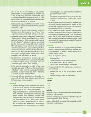 Unidad 2

     años del siglo XIX y los primeros años del siglo pasado: lo                desarrollo y cierre, para que el destinatario de la historia
     podemos saber porque el padre del autor compró la casa                     pueda comprender el relato.
     a ﬁnes del siglo XIX y Coke Délano nació en 1895 (según                • Se necesita: hechos, espacio, tiempo, personajes. Ade-
     la biografía complementaria). La descripción de las casas,                 más de un narrador y de una estructura que organice
     de la sociedad y del sistema educacional de aquel entonces                 el relato.
     nos ayudan a contextualizar las memorias.
                                                                         3. Hablamos de texto narrativo autobiográﬁco, porque en él se
3.   La comparación se puede establecer desde el tipo de casa,              cumple con todos los componentes que requiere un texto
     el tamaño de las familias, nacimiento de los niños, el sistema         narrativo, solo que los hechos se centran en el propio autor.
     educacional y juegos.                                                  Este cargará al relato de su subjetividad.
4.   Características del narrador: curioso, imaginativo, creativo, con   4. El autor puede introducirse en el relato de la mano del narrador
     habilidades para el dibujo (aunque sus dotes no “calzan” con las       en primera persona. Como es él el foco de los acontecimientos
     exigencias de sus profesores). Alejado de los juegos de moda.          que cuenta, se convierte en personaje. Eso sí, el destinatario
5.   En la línea de tiempo: adquisición de la casa de esquina Catedral      deberá tener en cuenta que la narración es subjetiva, por lo
     y Esperanza por el padre de Jorge Délano (ﬁnes del sigo XIX);          tanto, los hechos presentados no necesariamente son una ﬁel
     nacimiento de Jorge, en 1895; recuerdo de la gallina automá-           representación de lo que efectivamente sucedió. Accedemos
     tica de la “Casa Prá”; cavilaciones en torno al nacimiento de          al punto de vista del autor.
     los niños; Mama Aurelia le lleva caja de la Reﬁnería de Viña del
     Mar; embarazo de hermana; cavilaciones sobre otros temas            Página 45
     de la infancia (Viejo Pascuero, forma de la Tierra); diﬁcultades    1. Siguiendo la reﬂexión de la página anterior (estructura
     académicas en la escuela; profesores de dibujo descubren las           narrativa y elementos del mundo narrativo presentes en la
     caricaturas que Coke hace de ellos; se reproducen sus dibujos          autobiografía leída), los alumnos y alumnas podrán concluir
     en El Peneca; pinta gallo para el Almacén Santa Carolina;              que este texto es literario.
     contempla el gallo pintado afuera del almacén.                      2. Claves del organizador gráﬁco:
6.   Las ilustraciones se reﬁeren a las cavilaciones que tiene              • Género narrativo.
     el autor en torno a las historias que, de pronto, los adultos          • Protagonista y narrador son la misma persona.
     le cambian: la cigüeña, el Viejo Pascuero y la forma de la             • Se escribe en primera persona (singular).
     Tierra hacen que el autor se sienta “estafado”.
                                                                            • El autor cuenta hechos vividos por él, subjetivos.
7.   En los recuerdos presentados, se habla del padre, que
                                                                         3. Complementen las deﬁniciones propuestas con las presen-
     compró la gran casa, de Mama Aurelia, de su hermana
                                                                            tadas por la RAE:
     embarazada y de sus hermanos mayores, que tenían éxitos
     académicos. No sabemos nada de su madre y alcanzamos                   a. Autobiografía: vida de una persona escrita por ella
     a reconocer algún lazo afectivo profundo.                                 misma.
                                                                            b. Biografía: historia de la vida de una persona.
8.   Confronte la deﬁnición de caricatura que desarrollen en el
     curso con la de la RAE: dibujo satírico en que se deforman          Página 46
     las facciones y el aspecto de alguien.                              Actividad 1
Página 44                                                                1. a)
1. • Narrar o contar algo consiste en relatar acontecimientos            2. b)
     o hechos, en los que participan personajes y que se                 3. c)
     desarrollan en un lugar y tiempo determinados.                      Actividad 2
   • Se puede narrar cualquier acontecimiento. En el texto               Exigía: verbo exigir, 1ª persona singular, tiempo pasado (pretérito
     leído conocemos anécdotas de la infancia de Jorge                   imperfecto), modo indicativo.
     Délano. Podemos contar cómo fue el partido de fútbol,
     un día de clases, cómo dos países en conﬂicto comien-               Proseguía: verbo proseguir, 1ª persona singular, tiempo pasado
     zan una nueva etapa en paz, alguna historia graciosa                (pretérito imperfecto), modo indicativo.
     de las vacaciones o el nacimiento de una mariposa.                  Estaban: verbo estar, 3ª persona plural, tiempo pasado (pretérito
     Eso sí, será importante que los hechos presentados se               imperfecto), modo indicativo.
     puedan organizar y que tengan una estructura de inicio,



                                                                                   Guía didáctica para el docente / Lenguaje 6º básico         87
 