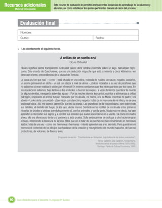 Recursos adicionales                          Este recurso de evaluación le permitirá enriquecer las instancias de aprendizaje de los alumnos y
                                              alumnas, así como establecer los ajustes pertinentes durante el cierre del proceso.
       Material fotocopiable




            Evaluación ﬁnal
            Nombre:
            Curso:                                                                            Fecha:


         I. Lee atentamente el siguiente texto.


                                                     A orillas de un sueño azul
                                                               Elicura Chihuailaf

             Elicura signiﬁca piedra transparente. Chihuailaf quiere decir neblina extendida sobre un lago. Nahuelpán: tigre-
             puma. Soy oriundo de Quechurewe, que es una reducción mapuche que está a setenta y cinco kilómetros -en
             dirección oriente, precordillerano de la ciudad de Temuko.
             La casa azul en que nací - y crecí - está situada en una colina, rodeada de hualles, un sauce, nogales, castaños,
             un aromo primaveral en otoño - un sol con dulzor a miel de ulmos -, chilcos rodeados a su vez de picaﬂores que
             no sabíamos si eran realidad o visión ¡tan efímeros! En invierno sentíamos caer los robles partidos por los rayos. En
             los atardeceres salíamos, bajo la lluvia o los arreboles, a buscar las ovejas - a veces teníamos que llorar la muerte
             de alguna de ellas, navegando sobre las aguas -. Por las noches oíamos los cantos, cuentos y adivinanzas a orillas
             del fogón, respirando el aroma del pan horneado por mi abuela, mi madre, o la tía María, mientras mi padre y mi
             abuelo - Lonko de la comunidad - observaban con atención y respeto. Hablo de mi memoria de mi niñez y no de una
             sociedad idílica. Allí, me parece, aprendí lo que era la poesía. Las grandezas de la vida cotidiana, pero sobre todo
             sus detalles, el destello del fuego, de los ojos, de las manos. Sentado en las rodillas de mi abuela oí las primeras
             historias de árboles y piedras que dialogan entre sí, con los animales, y con la gente. Nada más me decía, hay que
             aprender a interpretar sus signos y a percibir sus sonidos que suelen esconderse en el viento. Tal como mi madre
             ahora, ella era silenciosa y tenía una paciencia a toda prueba. Solía verla caminar de un lugar a otro haciendo girar
             el huso, retorciendo la blancura de la lana. Hilos que en el telar de las noches se iban convirtiendo en hermosos
             tejidos. Más de una vez - como mis hermanos y hermanas - intenté aprender ese arte, sin éxito. Pero guardé en mi
             memoria el contenido de los dibujos que hablaban de la creación y resurgimiento del mundo mapuche, de fuerzas
             protectoras, de volcanes, de ﬂores y aves.

                                                  (Fragmento de escrito: “Ensoñándome en Rotterdam, bajo la luna de los brotes cenicientos”).
                                                                                                Teresa Calderón, Lila Calderón, Tomás Harris.
                                                                                              Veinticinco años de poesía chilena (1970-1995).
                                                                                                Santiago: Fondo de Cultura Económica, 1999.




  90     Guía didáctica para el docente / Lenguaje 6º básico
 