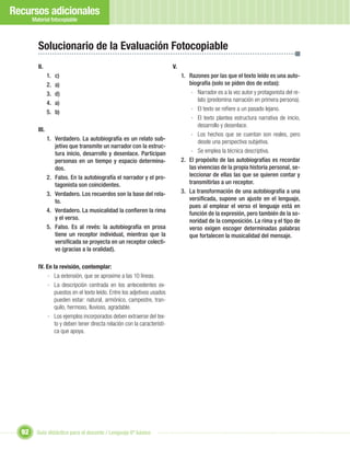 Recursos adicionales
       Material fotocopiable



         Solucionario de la Evaluación Fotocopiable
         II.                                                             V.
                1.   c)                                                       1. Razones por las que el texto leído es una auto-
                2.   a)                                                          biografía (solo se piden dos de estas):
                3.   d)                                                           - Narrador es a la vez autor y protagonista del re-
                                                                                     lato (predomina narración en primera persona).
                4.   a)
                                                                                  - El texto se reﬁere a un pasado lejano.
                5.   b)
                                                                                  - El texto plantea estructura narrativa de inicio,
                                                                                     desarrollo y desenlace.
         III.
                                                                                  - Los hechos que se cuentan son reales, pero
                1. Verdadero. La autobiografía es un relato sub-                     desde una perspectiva subjetiva.
                   jetivo que transmite un narrador con la estruc-
                   tura inicio, desarrollo y desenlace. Participan                - Se emplea la técnica descriptiva.
                   personas en un tiempo y espacio determina-                 2. El propósito de las autobiografías es recordar
                   dos.                                                          las vivencias de la propia historia personal, se-
                2. Falso. En la autobiografía el narrador y el pro-              leccionar de ellas las que se quieren contar y
                   tagonista son coincidentes.                                   transmitirlas a un receptor.
                3. Verdadero. Los recuerdos son la base del rela-             3. La transformación de una autobiografía a una
                   to.                                                           versiﬁcada, supone un ajuste en el lenguaje,
                                                                                 pues al emplear el verso el lenguaje está en
                4. Verdadero. La musicalidad la conﬁeren la rima                 función de la expresión, pero también de la so-
                   y el verso.                                                   noridad de la composición. La rima y el tipo de
                5. Falso. Es al revés: la autobiografía en prosa                 verso exigen escoger determinadas palabras
                   tiene un receptor individual, mientras que la                 que fortalecen la musicalidad del mensaje.
                   versiﬁcada se proyecta en un receptor colecti-
                   vo (gracias a la oralidad).

         IV. En la revisión, contemplar:
              - La extensión, que se aproxime a las 10 líneas.
              - La descripción centrada en los antecedentes ex-
                puestos en el texto leído. Entre los adjetivos usados
                pueden estar: natural, armónico, campestre, tran-
                quilo, hermoso, lluvioso, agradable.
              - Los ejemplos incorporados deben extraerse del tex-
                to y deben tener directa relación con la característi-
                ca que apoya.




  92     Guía didáctica para el docente / Lenguaje 6º básico
 