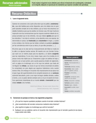 Recursos adicionales                          Puede emplear el siguiente recurso didáctico para reforzar el tratamiento de la autobiografía y contrastarla
                                              con la biografía. Aplíquela en especial para los estudiantes que requieran consolidar este aprendizaje.
       Material fotocopiable




            Recurso Didáctico
         I. Lean el siguiente texto.


             Quienes me conocieron a los cuatro años dicen que era pálido y ensimisma-
             do, y que sólo hablaba para contar disparates, pero mis relatos eran en gran
             parte episodios simples de la vida cotidiana, que yo hacía más atractivos con
             detalles fantásticos para que los adultos me hicieran caso. Mi mejor fuente de
             inspiración eran las conversaciones que los mayores sostenían delante de mí,
             porque pensaban que no las entendía, o las que citaban aposta para que no
             las entendiera. Y era todo lo contrario: yo las absorbía como una esponja, las
             desmontaba en piezas, las trastocaba para escamotear el origen, y cuando
             se las contaba a los mismos que las habían contado se quedaban perplejos
             por las coincidencias entre lo que yo decía y lo que ellos pensaban. […]

             Mi primer paso en la vida real fue el descubrimiento del fútbol en medio de
             la calle o en algunas huertas vecinas. Mi maestro era Luis Carmelo Correa,
             que nació con un instinto propio para los deportes y un talento congénito
             para las matemáticas. Yo era cinco meses mayor, pero él se burlaba de mí
                                                                                                             Nuevas palabras
             porque crecía más rápido que yo. Empezamos a jugar con pelotas de trapo y
             alcancé a ser un buen portero, pero cuando pasamos al balón de reglamento,                  Ensimismado: introvertido.

             sufrí un golpe en el estómago con un tiro suyo tan potente, que hasta ahí                   Aposta: intencionadamente, a
                                                                                                         propósito.
             me llegaron las ínfulas. Las veces en que nos hemos encontrado de adultos                   Trastocaba: alteraba, revolvía.
             he comprobado con gran alegría que seguimos tratándonos como cuando                         Escamotear: robar o quitar
             éramos niños. Sin embargo mi recuerdo más impresionante de esa época fue                    algo con agilidad y astucia.
             el paso fugaz del superintendente de la compañía bananera en un suntuoso                    Perplejos: confundidos,
                                                                                                         dudosos.
             automóvil descubierto, junto a una mujer de largos cabellos dorados, sueltos
                                                                                                         Congénito: connatural, como
             al viento, y con un pastor alemán sentado como un rey en el asiento de honor.               nacido con uno mismo.
             Eran apariciones instantáneas de un mundo remoto e inverosímil que nos                      Ínfulas: presunción o vanidad.
             estaba vedado a los mortales.                                                               Suntuoso: grande y costoso.
                                                                                                         Remoto: lejano, distante.
                                           Gabriel García Márquez. Vivir para contarla. Buenos Aires:
                                                                                                         Inverosímil: increíble, impro-
                                                         Editorial Sudamericana, 2002. (Fragmento)       bable.
                                                                                                         Vedado: prohibido, inaccesible.



         II. Conversen en parejas en torno a las siguientes preguntas:

             1. ¿Por qué los mayores quedaban perplejos cuando el narrador contaba historias?
             2. ¿Qué característica del narrador conocemos mediante estas historias?
             3. ¿Qué signiﬁcó el golpe en el estómago que sufrió el narrador?
             4. Expliquen con sus palabras cuál es el recuerdo más impresionante que el narrador guarda de esa época.
                Luego anoten este relato.


  94     Guía didáctica para el docente / Lenguaje 6º básico
 