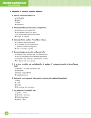 Recursos adicionales
       Material fotocopiable



         II. Respondan en común las siguientes preguntas:

             1. Pascual Coña vivió su infancia en:
                 A. Huechunpag.
                 B. Colhue.
                 C. Mayay.
                 D. Rauquenhue.

             2. En este relato Pascual Coña cuenta principalmente:
                 A. Aventuras que vivió cuando niño.
                 B. Como estaba organizada su familia.
                 C. Las historias que conoció de sus abuelos.
                 D. El origen de su familia.

             3. La idea de familia que tiene Pascual Coña incluye a:
                 A. Sus abuelos, padres y hermanos.
                 B. Sus familiares nacidos en Rauquenhue.
                 C. Todos sus parientes consanguíneos.
                 D. Toda la comunidad mapuche.

             4. De este relato pueden concluir que Pascual Coña:
                A. Conoce muy bien la historia de la comunidad mapuche.
                B. Vivió con sus abuelos y bisabuelos hasta adolescente.
                C. Conoce muy bien la historia y composición de su familia.
                D. Era el único nieto de sus abuelos.

             5. A partir del texto leído, y la reseña biográﬁca de la página 97 ¿que pueden concluir del origen Pascual
                Coña?
                 A. Pertenece a un pueblo originario de Chile.
                 B. Es mapuche.
                 C. Nació en una gran familia.
                 D. Todas las anteriores.

             6. De acuerdo con el fragmento leído, ¿cuál es el nombre de la madre de Pascual Coña?
                A. Pichoj.
                B. Juana.
                C. Huenter.
                D. No se entrega esta información.

             7. Los abuelos de Pascual Coña eran:
                 A. Ayllapan y Paillao.
                 B. Painemilla y Painequeo.
                 C. Pichoj y Huechunpag.
                 D. Ayllapan y Marta.




  96     Guía didáctica para el docente / Lenguaje 6º básico
 