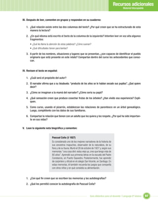 Recursos adicionales
                                                                                                     Material fotocopiable



III. Después de leer, comenten en grupos y respondan en su cuaderno:

   1. ¿Qué relación existe entre las dos columnas del texto? ¿Por qué creen que se ha estructurado de esta
      manera la lectura?

   2. ¿En qué idioma está escrito el texto de la columna de la izquierda? Intenten leer en voz alta algunos
      fragmentos:
      • ¿Qué les llama la atención de estas palabras? ¿Cómo suenan?
      • ¿Qué diﬁcultades tienen para leerlas?

   3. A partir de los nombres, situaciones y lugares que se presentan, ¿son capaces de identiﬁcar el pueblo
      originario que está presente en este relato? Compartan dentro del curso los antecedentes que conoz-
      can.


IV. Revisen el texto en español:

   1. ¿Cuál será el propósito del autor?

   2. El narrador aﬁrma que a su bisabuela: “producto de los años se le habían secado sus pupilas”. ¿Qué quiere
      decir?

   3. ¿Cómo se imaginan a la mamá del narrador? ¿Cómo sería su papá?

   4. ¿Qué sensación creen que produce cosechar frutas de los árboles? ¿Han vivido esa experiencia? Expli-
      quen.

   5. Como curso, usando el pizarrón, establezcan las relaciones de parentesco en un árbol genealógico.
      Luego, complétenlo con los datos de sus familiares.

   6. Compartan la relación que tienen con un adulto que los quiera y los respete. ¿Por qué ha sido importan-
      te en sus vidas?


V. Lean la siguiente nota biográﬁca y comenten:


                            Pascual Coña († 1927)
                            Es considerado uno de los mejores narradores de la historia de
                            sus ancestros mapuches, observador de la naturaleza, de su
                            ﬂora y de su fauna. Murió el 28 de octubre de 1927 y, según sus
                            memorias: “una cosa diré: estoy viejo ya, creo que tengo más de
                            80 años”. Aprendió sus primeras letras en la escuela del Padre
                            Constancio, en Puerto Saavedra. Posteriormente, fue aprendiz
                            de carpintero y oﬁcial en el colegio San Vicente, en Santiago. En
                            estas memorias, él también recuerda los juegos que compartía
                            con otros niños y en qué consistía su alimentación.


   1. ¿Con qué ﬁn creen que se escriben las memorias y las autobiografías?

   2. ¿Qué les permitió conocer la autobiografía de Pascual Coña?



                                                                     Guía didáctica para el docente / Lenguaje 6º básico     97
 
