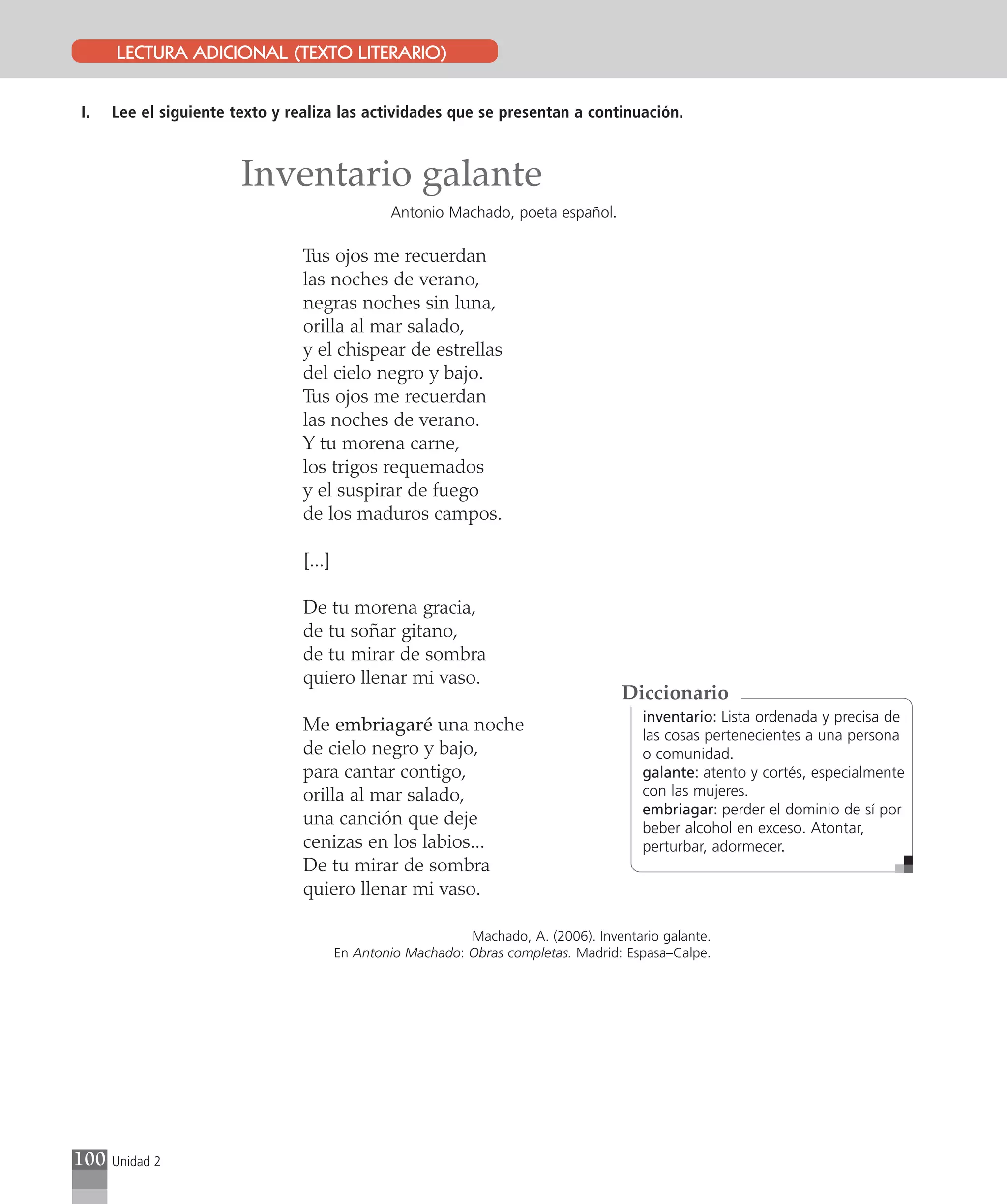 LECTURA ADICIONAL (TEXTO LITERARIO)


I.    Lee el siguiente texto y realiza las actividades que se presentan a continuación.


                        Inventario galante
                                                 Antonio Machado, poeta español.

                                 Tus ojos me recuerdan
                                 las noches de verano,
                                 negras noches sin luna,
                                 orilla al mar salado,
                                 y el chispear de estrellas
                                 del cielo negro y bajo.
                                 Tus ojos me recuerdan
                                 las noches de verano.
                                 Y tu morena carne,
                                 los trigos requemados
                                 y el suspirar de fuego
                                 de los maduros campos.

                                 [...]

                                 De tu morena gracia,
                                 de tu soñar gitano,
                                 de tu mirar de sombra
                                 quiero llenar mi vaso.
                                                                                      Diccionario
                                                                                         inventario: Lista ordenada y precisa de
                                 Me embriagaré una noche
                                                                                         las cosas pertenecientes a una persona
                                 de cielo negro y bajo,                                  o comunidad.
                                 para cantar contigo,                                    galante: atento y cortés, especialmente
                                 orilla al mar salado,                                   con las mujeres.
                                                                                         embriagar: perder el dominio de sí por
                                 una canción que deje                                    beber alcohol en exceso. Atontar,
                                 cenizas en los labios...                                perturbar, adormecer.
                                 De tu mirar de sombra
                                 quiero llenar mi vaso.

                                                             Machado, A. (2006). Inventario galante.
                                         En Antonio Machado: Obras completas. Madrid: Espasa–Calpe.




100   Unidad 2
 