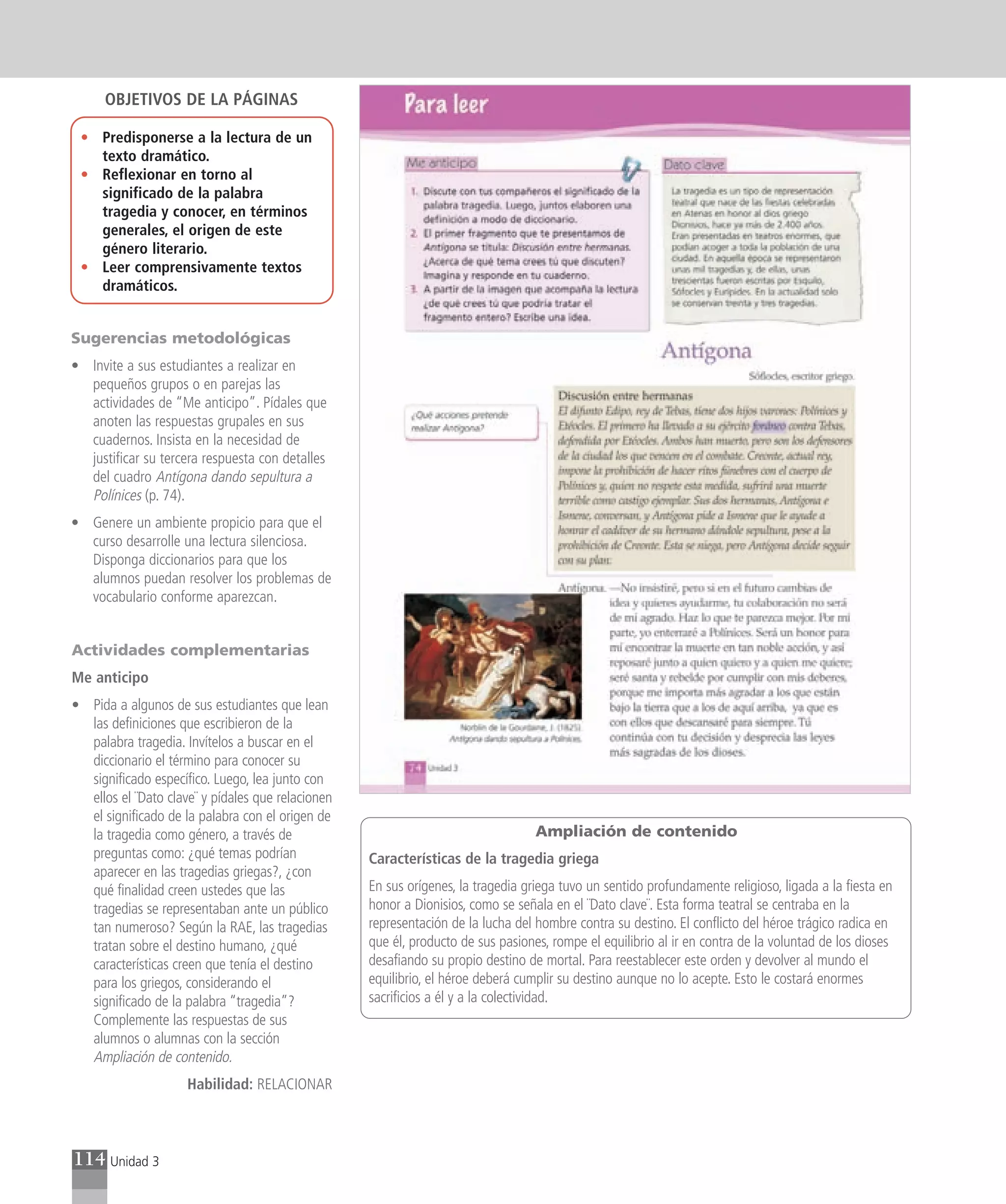 OBJETIVOS DE LA PÁGINAS

 • Predisponerse a la lectura de un
   texto dramático.
 • Reflexionar en torno al
   significado de la palabra
   tragedia y conocer, en términos
   generales, el origen de este
   género literario.
 • Leer comprensivamente textos
   dramáticos.


Sugerencias metodológicas
• Invite a sus estudiantes a realizar en
  pequeños grupos o en parejas las
  actividades de “Me anticipo”. Pídales que
  anoten las respuestas grupales en sus
  cuadernos. Insista en la necesidad de
  justificar su tercera respuesta con detalles
  del cuadro Antígona dando sepultura a
  Polínices (p. 74).
• Genere un ambiente propicio para que el
  curso desarrolle una lectura silenciosa.
  Disponga diccionarios para que los
  alumnos puedan resolver los problemas de
  vocabulario conforme aparezcan.


Actividades complementarias
Me anticipo
• Pida a algunos de sus estudiantes que lean
  las definiciones que escribieron de la
  palabra tragedia. Invítelos a buscar en el
  diccionario el término para conocer su
  significado específico. Luego, lea junto con
  ellos el ¨Dato clave¨ y pídales que relacionen
  el significado de la palabra con el origen de
  la tragedia como género, a través de                                            Ampliación de contenido
  preguntas como: ¿qué temas podrían               Características de la tragedia griega
  aparecer en las tragedias griegas?, ¿con
  qué finalidad creen ustedes que las              En sus orígenes, la tragedia griega tuvo un sentido profundamente religioso, ligada a la fiesta en
  tragedias se representaban ante un público       honor a Dionisios, como se señala en el ¨Dato clave¨. Esta forma teatral se centraba en la
  tan numeroso? Según la RAE, las tragedias        representación de la lucha del hombre contra su destino. El conflicto del héroe trágico radica en
  tratan sobre el destino humano, ¿qué             que él, producto de sus pasiones, rompe el equilibrio al ir en contra de la voluntad de los dioses
  características creen que tenía el destino       desafiando su propio destino de mortal. Para reestablecer este orden y devolver al mundo el
  para los griegos, considerando el                equilibrio, el héroe deberá cumplir su destino aunque no lo acepte. Esto le costará enormes
  significado de la palabra “tragedia”?            sacrificios a él y a la colectividad.
  Complemente las respuestas de sus
  alumnos o alumnas con la sección
  Ampliación de contenido.
                     Habilidad: RELACIONAR



114 Unidad 3
 