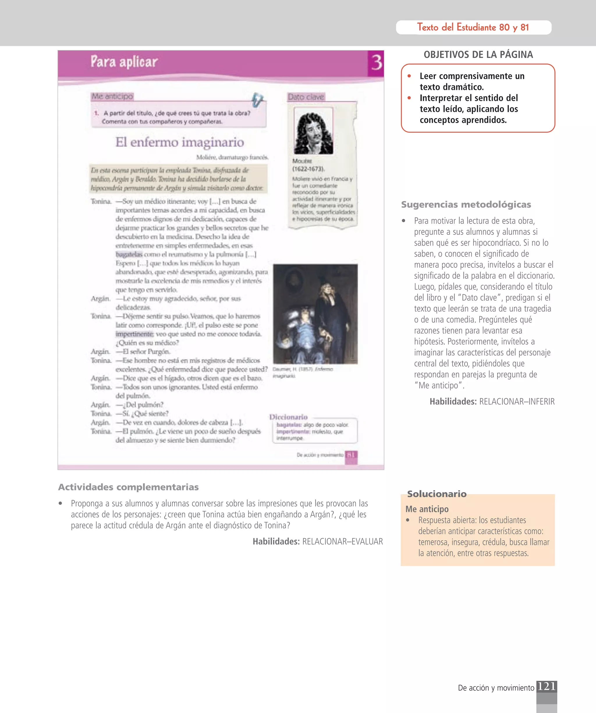 Texto del Estudiante 80 y 81
                                                                                                    Texto para el estudiante

                                                                                                OBJETIVOS DE LA PÁGINA

                                                                                           • Leer comprensivamente un
                                                                                             texto dramático.
                                                                                           • Interpretar el sentido del
                                                                                             texto leído, aplicando los
                                                                                             conceptos aprendidos.




                                                                                          Sugerencias metodológicas
                                                                                          • Para motivar la lectura de esta obra,
                                                                                            pregunte a sus alumnos y alumnas si
                                                                                            saben qué es ser hipocondríaco. Si no lo
                                                                                            saben, o conocen el significado de
                                                                                            manera poco precisa, invítelos a buscar el
                                                                                            significado de la palabra en el diccionario.
                                                                                            Luego, pídales que, considerando el título
                                                                                            del libro y el “Dato clave”, predigan si el
                                                                                            texto que leerán se trata de una tragedia
                                                                                            o de una comedia. Pregúnteles qué
                                                                                            razones tienen para levantar esa
                                                                                            hipótesis. Posteriormente, invítelos a
                                                                                            imaginar las características del personaje
                                                                                            central del texto, pidiéndoles que
                                                                                            respondan en parejas la pregunta de
                                                                                            “Me anticipo”.
                                                                                                  Habilidades: RELACIONAR–INFERIR




Actividades complementarias
                                                                                           Solucionario
• Proponga a sus alumnos y alumnas conversar sobre las impresiones que les provocan las
                                                                                           Me anticipo
  acciones de los personajes: ¿creen que Tonina actúa bien engañando a Argán?, ¿qué les
                                                                                           • Respuesta abierta: los estudiantes
  parece la actitud crédula de Argán ante el diagnóstico de Tonina?
                                                                                              deberían anticipar características como:
                                                      Habilidades: RELACIONAR–EVALUAR         temerosa, insegura, crédula, busca llamar
                                                                                              la atención, entre otras respuestas.




                                                                                                           De acción y movimiento   121
 