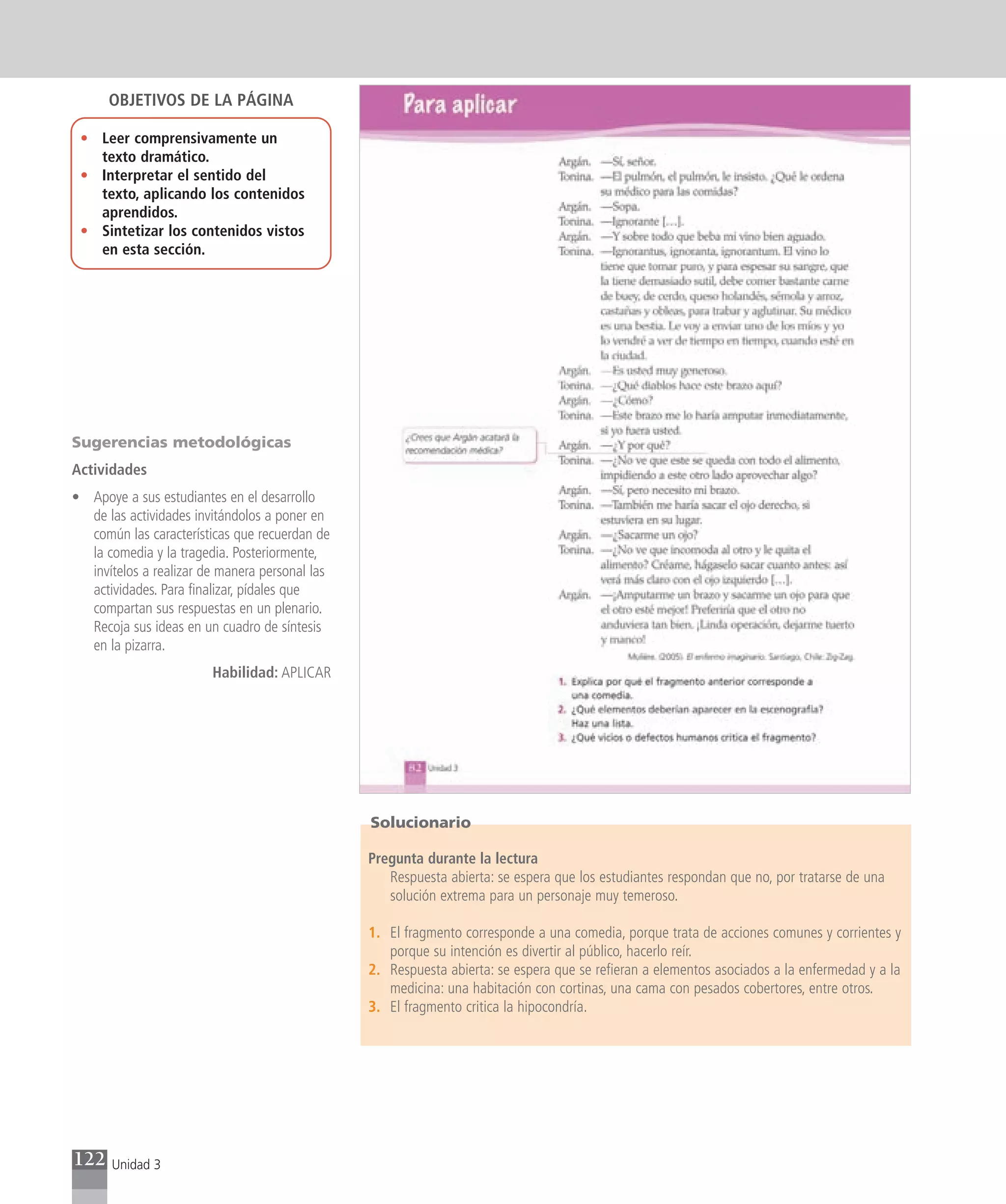 OBJETIVOS DE LA PÁGINA

 • Leer comprensivamente un
   texto dramático.
 • Interpretar el sentido del
   texto, aplicando los contenidos
   aprendidos.
 • Sintetizar los contenidos vistos
   en esta sección.




Sugerencias metodológicas
Actividades
• Apoye a sus estudiantes en el desarrollo
  de las actividades invitándolos a poner en
  común las características que recuerdan de
  la comedia y la tragedia. Posteriormente,
  invítelos a realizar de manera personal las
  actividades. Para finalizar, pídales que
  compartan sus respuestas en un plenario.
  Recoja sus ideas en un cuadro de síntesis
  en la pizarra.
                        Habilidad: APLICAR




                                                Solucionario

                                                Pregunta durante la lectura
                                                   Respuesta abierta: se espera que los estudiantes respondan que no, por tratarse de una
                                                   solución extrema para un personaje muy temeroso.

                                                1. El fragmento corresponde a una comedia, porque trata de acciones comunes y corrientes y
                                                   porque su intención es divertir al público, hacerlo reír.
                                                2. Respuesta abierta: se espera que se refieran a elementos asociados a la enfermedad y a la
                                                   medicina: una habitación con cortinas, una cama con pesados cobertores, entre otros.
                                                3. El fragmento critica la hipocondría.




122   Unidad 3
 