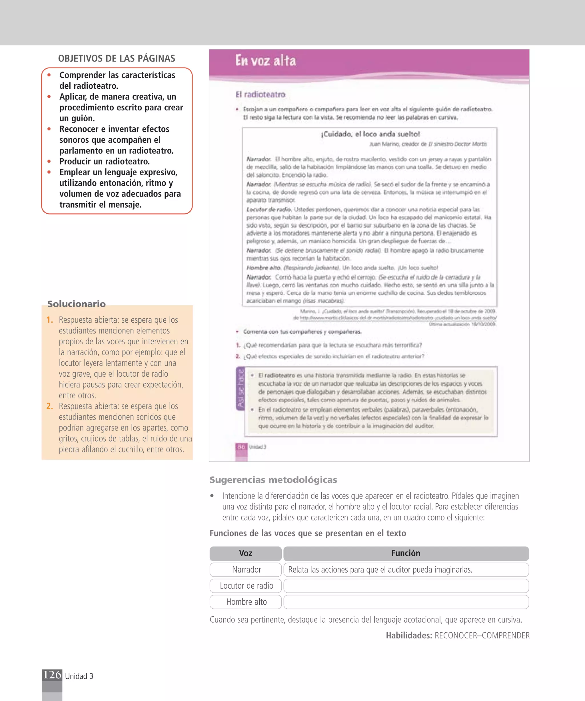 OBJETIVOS DE LAS PÁGINAS
• Comprender las características
  del radioteatro.
• Aplicar, de manera creativa, un
  procedimiento escrito para crear
  un guión.
• Reconocer e inventar efectos
  sonoros que acompañen el
  parlamento en un radioteatro.
• Producir un radioteatro.
• Emplear un lenguaje expresivo,
  utilizando entonación, ritmo y
  volumen de voz adecuados para
  transmitir el mensaje.




Solucionario
1. Respuesta abierta: se espera que los
   estudiantes mencionen elementos
   propios de las voces que intervienen en
   la narración, como por ejemplo: que el
   locutor leyera lentamente y con una
   voz grave, que el locutor de radio
   hiciera pausas para crear expectación,
   entre otros.
2. Respuesta abierta: se espera que los
   estudiantes mencionen sonidos que
   podrían agregarse en los apartes, como
   gritos, crujidos de tablas, el ruido de una
   piedra afilando el cuchillo, entre otros.


                                                 Sugerencias metodológicas
                                                 • Intencione la diferenciación de las voces que aparecen en el radioteatro. Pídales que imaginen
                                                   una voz distinta para el narrador, el hombre alto y el locutor radial. Para establecer diferencias
                                                   entre cada voz, pídales que caractericen cada una, en un cuadro como el siguiente:
                                                 Funciones de las voces que se presentan en el texto

                                                          Voz                                              Función
                                                        Narrador          Relata las acciones para que el auditor pueda imaginarlas.
                                                    Locutor de radio
                                                      Hombre alto
                                                 Cuando sea pertinente, destaque la presencia del lenguaje acotacional, que aparece en cursiva.
                                                                                                         Habilidades: RECONOCER–COMPRENDER



126   Unidad 3
 