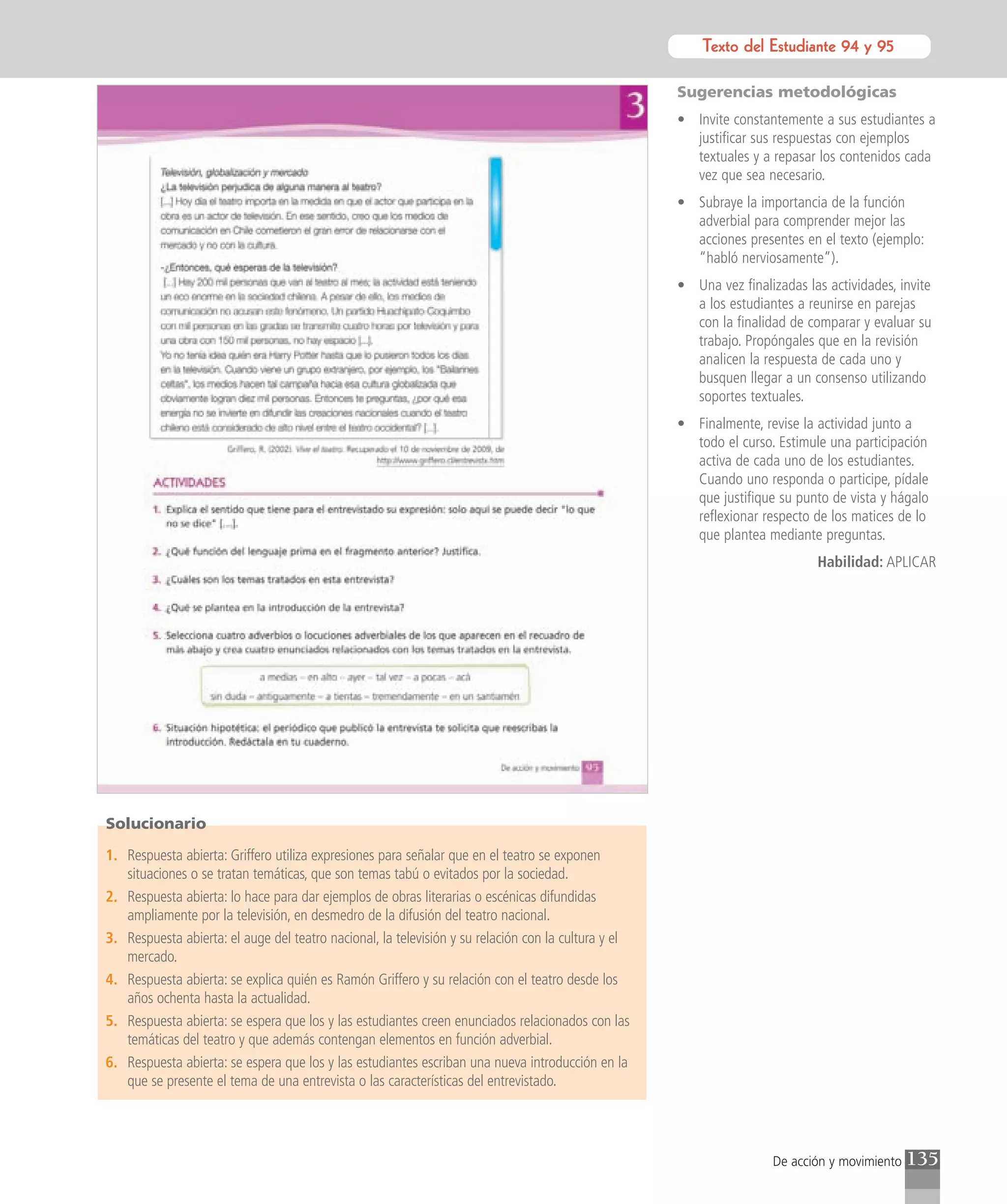 Texto del Estudiante 94 y 95
                                                                                                                Texto para el estudiante

                                                                                                     Sugerencias metodológicas
                                                                                                     • Invite constantemente a sus estudiantes a
                                                                                                       justificar sus respuestas con ejemplos
                                                                                                       textuales y a repasar los contenidos cada
                                                                                                       vez que sea necesario.
                                                                                                     • Subraye la importancia de la función
                                                                                                       adverbial para comprender mejor las
                                                                                                       acciones presentes en el texto (ejemplo:
                                                                                                       “habló nerviosamente”).
                                                                                                     • Una vez finalizadas las actividades, invite
                                                                                                       a los estudiantes a reunirse en parejas
                                                                                                       con la finalidad de comparar y evaluar su
                                                                                                       trabajo. Propóngales que en la revisión
                                                                                                       analicen la respuesta de cada uno y
                                                                                                       busquen llegar a un consenso utilizando
                                                                                                       soportes textuales.
                                                                                                     • Finalmente, revise la actividad junto a
                                                                                                       todo el curso. Estimule una participación
                                                                                                       activa de cada uno de los estudiantes.
                                                                                                       Cuando uno responda o participe, pídale
                                                                                                       que justifique su punto de vista y hágalo
                                                                                                       reflexionar respecto de los matices de lo
                                                                                                       que plantea mediante preguntas.
                                                                                                                             Habilidad: APLICAR




Solucionario

1. Respuesta abierta: Griffero utiliza expresiones para señalar que en el teatro se exponen
   situaciones o se tratan temáticas, que son temas tabú o evitados por la sociedad.
2. Respuesta abierta: lo hace para dar ejemplos de obras literarias o escénicas difundidas
   ampliamente por la televisión, en desmedro de la difusión del teatro nacional.
3. Respuesta abierta: el auge del teatro nacional, la televisión y su relación con la cultura y el
   mercado.
4. Respuesta abierta: se explica quién es Ramón Griffero y su relación con el teatro desde los
   años ochenta hasta la actualidad.
5. Respuesta abierta: se espera que los y las estudiantes creen enunciados relacionados con las
   temáticas del teatro y que además contengan elementos en función adverbial.
6. Respuesta abierta: se espera que los y las estudiantes escriban una nueva introducción en la
   que se presente el tema de una entrevista o las características del entrevistado.




                                                                                                                     De acción y movimiento   135
 