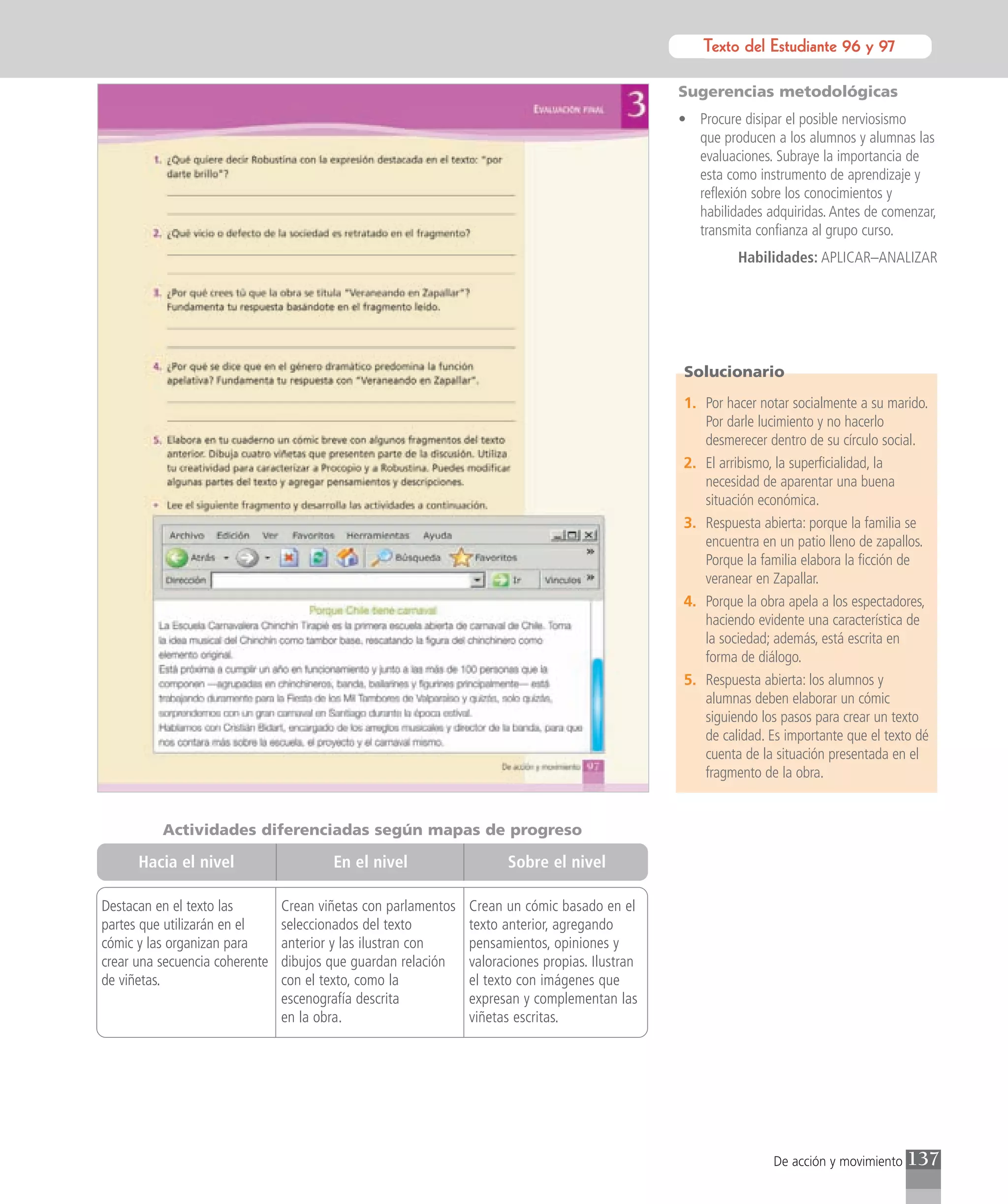 Texto del para el estudiante
                                                                                                        Texto Estudiante 96 y 97

                                                                                                 Sugerencias metodológicas
                                                                                                 • Procure disipar el posible nerviosismo
                                                                                                   que producen a los alumnos y alumnas las
                                                                                                   evaluaciones. Subraye la importancia de
                                                                                                   esta como instrumento de aprendizaje y
                                                                                                   reflexión sobre los conocimientos y
                                                                                                   habilidades adquiridas. Antes de comenzar,
                                                                                                   transmita confianza al grupo curso.
                                                                                                           Habilidades: APLICAR–ANALIZAR




                                                                                                 Solucionario

                                                                                                 1. Por hacer notar socialmente a su marido.
                                                                                                    Por darle lucimiento y no hacerlo
                                                                                                    desmerecer dentro de su círculo social.
                                                                                                 2. El arribismo, la superficialidad, la
                                                                                                    necesidad de aparentar una buena
                                                                                                    situación económica.
                                                                                                 3. Respuesta abierta: porque la familia se
                                                                                                    encuentra en un patio lleno de zapallos.
                                                                                                    Porque la familia elabora la ficción de
                                                                                                    veranear en Zapallar.
                                                                                                 4. Porque la obra apela a los espectadores,
                                                                                                    haciendo evidente una característica de
                                                                                                    la sociedad; además, está escrita en
                                                                                                    forma de diálogo.
                                                                                                 5. Respuesta abierta: los alumnos y
                                                                                                    alumnas deben elaborar un cómic
                                                                                                    siguiendo los pasos para crear un texto
                                                                                                    de calidad. Es importante que el texto dé
                                                                                                    cuenta de la situación presentada en el
                                                                                                    fragmento de la obra.


          Actividades diferenciadas según mapas de progreso

      Hacia el nivel                    En el nivel                   Sobre el nivel

Destacan en el texto las        Crean viñetas con parlamentos   Crean un cómic basado en el
partes que utilizarán en el     seleccionados del texto         texto anterior, agregando
cómic y las organizan para      anterior y las ilustran con     pensamientos, opiniones y
crear una secuencia coherente   dibujos que guardan relación    valoraciones propias. Ilustran
de viñetas.                     con el texto, como la           el texto con imágenes que
                                escenografía descrita           expresan y complementan las
                                en la obra.                     viñetas escritas.




                                                                                                                 De acción y movimiento   137
 