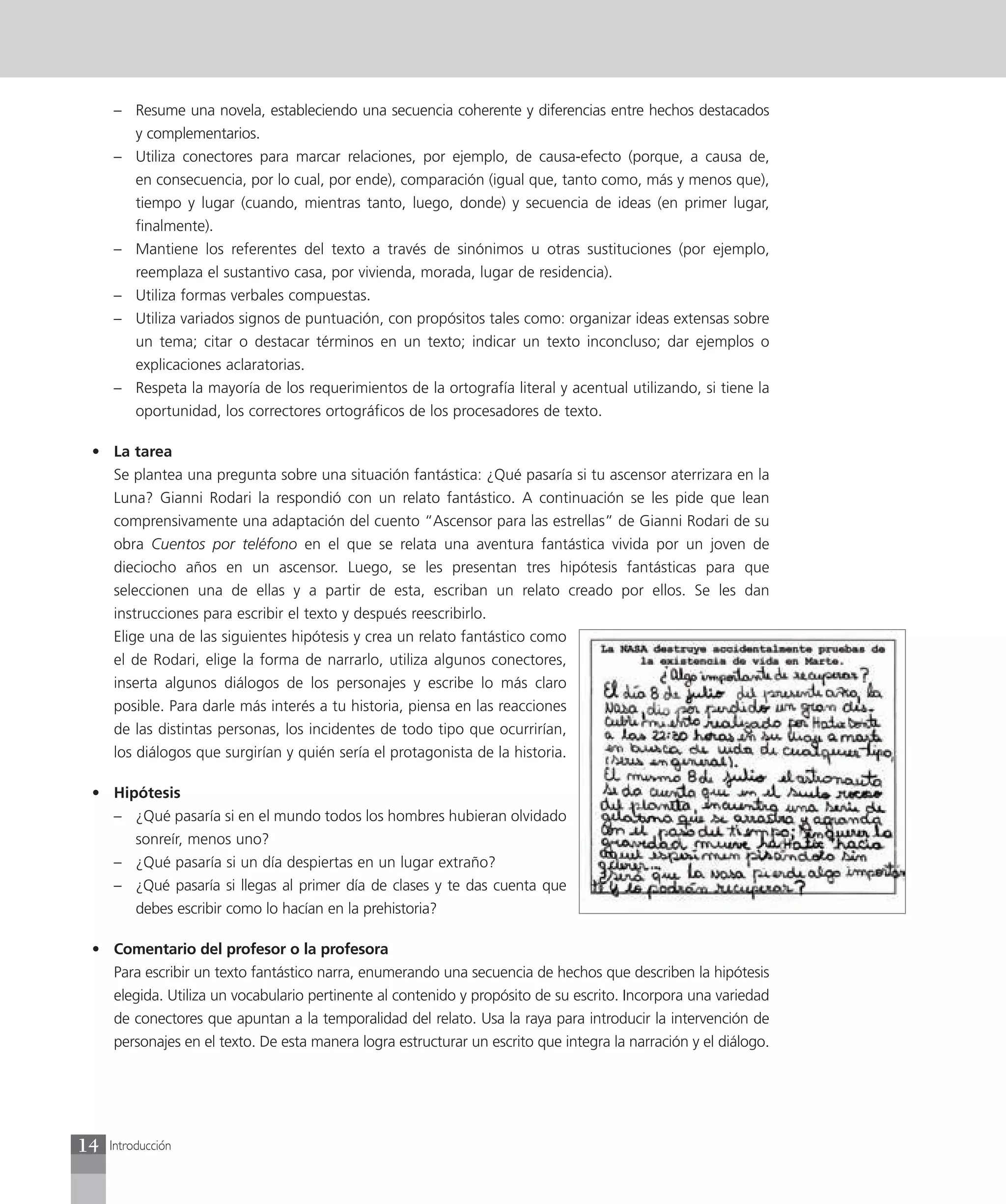 – Resume una novela, estableciendo una secuencia coherente y diferencias entre hechos destacados
       y complementarios.
     – Utiliza conectores para marcar relaciones, por ejemplo, de causa-efecto (porque, a causa de,
       en consecuencia, por lo cual, por ende), comparación (igual que, tanto como, más y menos que),
       tiempo y lugar (cuando, mientras tanto, luego, donde) y secuencia de ideas (en primer lugar,
       finalmente).
     – Mantiene los referentes del texto a través de sinónimos u otras sustituciones (por ejemplo,
       reemplaza el sustantivo casa, por vivienda, morada, lugar de residencia).
     – Utiliza formas verbales compuestas.
     – Utiliza variados signos de puntuación, con propósitos tales como: organizar ideas extensas sobre
       un tema; citar o destacar términos en un texto; indicar un texto inconcluso; dar ejemplos o
       explicaciones aclaratorias.
     – Respeta la mayoría de los requerimientos de la ortografía literal y acentual utilizando, si tiene la
       oportunidad, los correctores ortográficos de los procesadores de texto.

 • La tarea
   Se plantea una pregunta sobre una situación fantástica: ¿Qué pasaría si tu ascensor aterrizara en la
   Luna? Gianni Rodari la respondió con un relato fantástico. A continuación se les pide que lean
   comprensivamente una adaptación del cuento “Ascensor para las estrellas” de Gianni Rodari de su
   obra Cuentos por teléfono en el que se relata una aventura fantástica vivida por un joven de
   dieciocho años en un ascensor. Luego, se les presentan tres hipótesis fantásticas para que
   seleccionen una de ellas y a partir de esta, escriban un relato creado por ellos. Se les dan
   instrucciones para escribir el texto y después reescribirlo.
   Elige una de las siguientes hipótesis y crea un relato fantástico como
   el de Rodari, elige la forma de narrarlo, utiliza algunos conectores,
   inserta algunos diálogos de los personajes y escribe lo más claro
   posible. Para darle más interés a tu historia, piensa en las reacciones
   de las distintas personas, los incidentes de todo tipo que ocurrirían,
   los diálogos que surgirían y quién sería el protagonista de la historia.

 • Hipótesis
   – ¿Qué pasaría si en el mundo todos los hombres hubieran olvidado
      sonreír, menos uno?
   – ¿Qué pasaría si un día despiertas en un lugar extraño?
   – ¿Qué pasaría si llegas al primer día de clases y te das cuenta que
      debes escribir como lo hacían en la prehistoria?

 • Comentario del profesor o la profesora
   Para escribir un texto fantástico narra, enumerando una secuencia de hechos que describen la hipótesis
   elegida. Utiliza un vocabulario pertinente al contenido y propósito de su escrito. Incorpora una variedad
   de conectores que apuntan a la temporalidad del relato. Usa la raya para introducir la intervención de
   personajes en el texto. De esta manera logra estructurar un escrito que integra la narración y el diálogo.




14   Introducción
 
