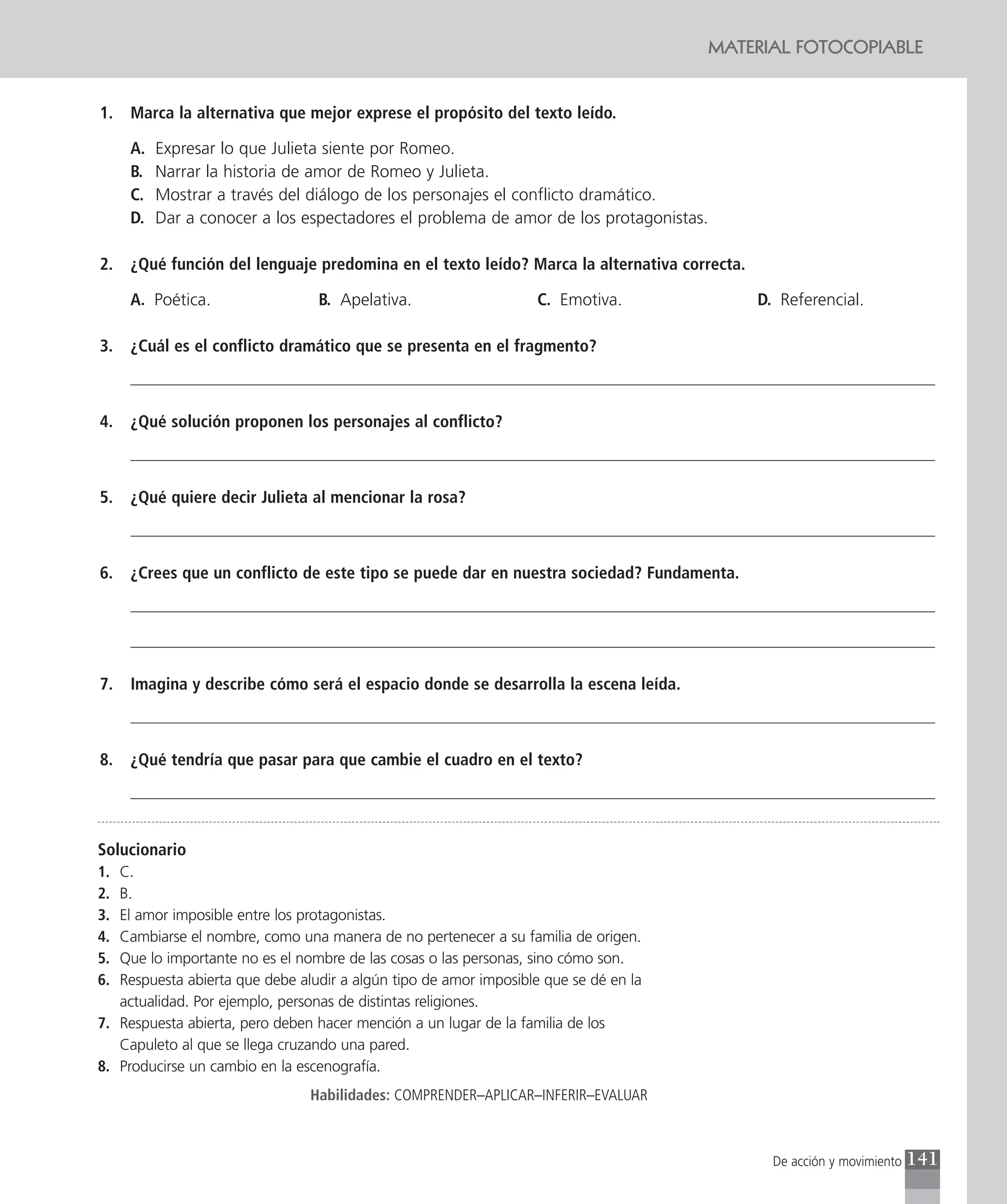 MATERIAL FOTOCOPIABLE


1.   Marca la alternativa que mejor exprese el propósito del texto leído.

     A.   Expresar lo que Julieta siente por Romeo.
     B.   Narrar la historia de amor de Romeo y Julieta.
     C.   Mostrar a través del diálogo de los personajes el conflicto dramático.
     D.   Dar a conocer a los espectadores el problema de amor de los protagonistas.

2.   ¿Qué función del lenguaje predomina en el texto leído? Marca la alternativa correcta.

     A. Poética.                 B. Apelativa.                     C. Emotiva.               D. Referencial.

3.   ¿Cuál es el conflicto dramático que se presenta en el fragmento?



4.   ¿Qué solución proponen los personajes al conflicto?



5.   ¿Qué quiere decir Julieta al mencionar la rosa?



6.   ¿Crees que un conflicto de este tipo se puede dar en nuestra sociedad? Fundamenta.




7.   Imagina y describe cómo será el espacio donde se desarrolla la escena leída.



8.   ¿Qué tendría que pasar para que cambie el cuadro en el texto?




Solucionario
1. C.
2. B.
3. El amor imposible entre los protagonistas.
4. Cambiarse el nombre, como una manera de no pertenecer a su familia de origen.
5. Que lo importante no es el nombre de las cosas o las personas, sino cómo son.
6. Respuesta abierta que debe aludir a algún tipo de amor imposible que se dé en la
   actualidad. Por ejemplo, personas de distintas religiones.
7. Respuesta abierta, pero deben hacer mención a un lugar de la familia de los
   Capuleto al que se llega cruzando una pared.
8. Producirse un cambio en la escenografía.
                                Habilidades: COMPRENDER–APLICAR–INFERIR–EVALUAR



                                                                                               De acción y movimiento   141
 