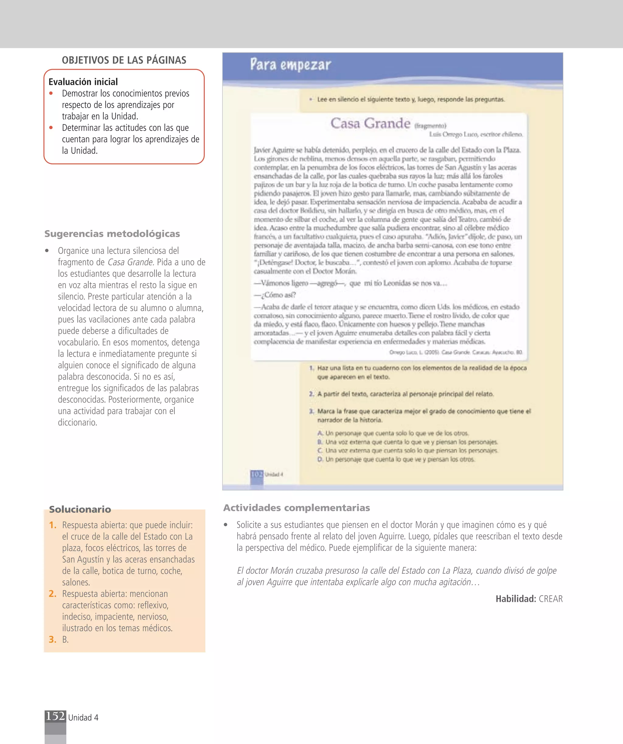 OBJETIVOS DE LAS PÁGINAS

 Evaluación inicial
 • Demostrar los conocimientos previos
    respecto de los aprendizajes por
    trabajar en la Unidad.
 • Determinar las actitudes con las que
    cuentan para lograr los aprendizajes de
    la Unidad.




Sugerencias metodológicas
• Organice una lectura silenciosa del
  fragmento de Casa Grande. Pida a uno de
  los estudiantes que desarrolle la lectura
  en voz alta mientras el resto la sigue en
  silencio. Preste particular atención a la
  velocidad lectora de su alumno o alumna,
  pues las vacilaciones ante cada palabra
  puede deberse a dificultades de
  vocabulario. En esos momentos, detenga
  la lectura e inmediatamente pregunte si
  alguien conoce el significado de alguna
  palabra desconocida. Si no es así,
  entregue los significados de las palabras
  desconocidas. Posteriormente, organice
  una actividad para trabajar con el
  diccionario.




 Solucionario                                 Actividades complementarias
 1. Respuesta abierta: que puede incluir:     • Solicite a sus estudiantes que piensen en el doctor Morán y que imaginen cómo es y qué
    el cruce de la calle del Estado con La      habrá pensado frente al relato del joven Aguirre. Luego, pídales que reescriban el texto desde
    plaza, focos eléctricos, las torres de      la perspectiva del médico. Puede ejemplificar de la siguiente manera:
    San Agustín y las aceras ensanchadas
    de la calle, botica de turno, coche,         El doctor Morán cruzaba presuroso la calle del Estado con La Plaza, cuando divisó de golpe
    salones.                                     al joven Aguirre que intentaba explicarle algo con mucha agitación…
 2. Respuesta abierta: mencionan
                                                                                                                           Habilidad: CREAR
    características como: reflexivo,
    indeciso, impaciente, nervioso,
    ilustrado en los temas médicos.
 3. B.




152 Unidad 4
 
