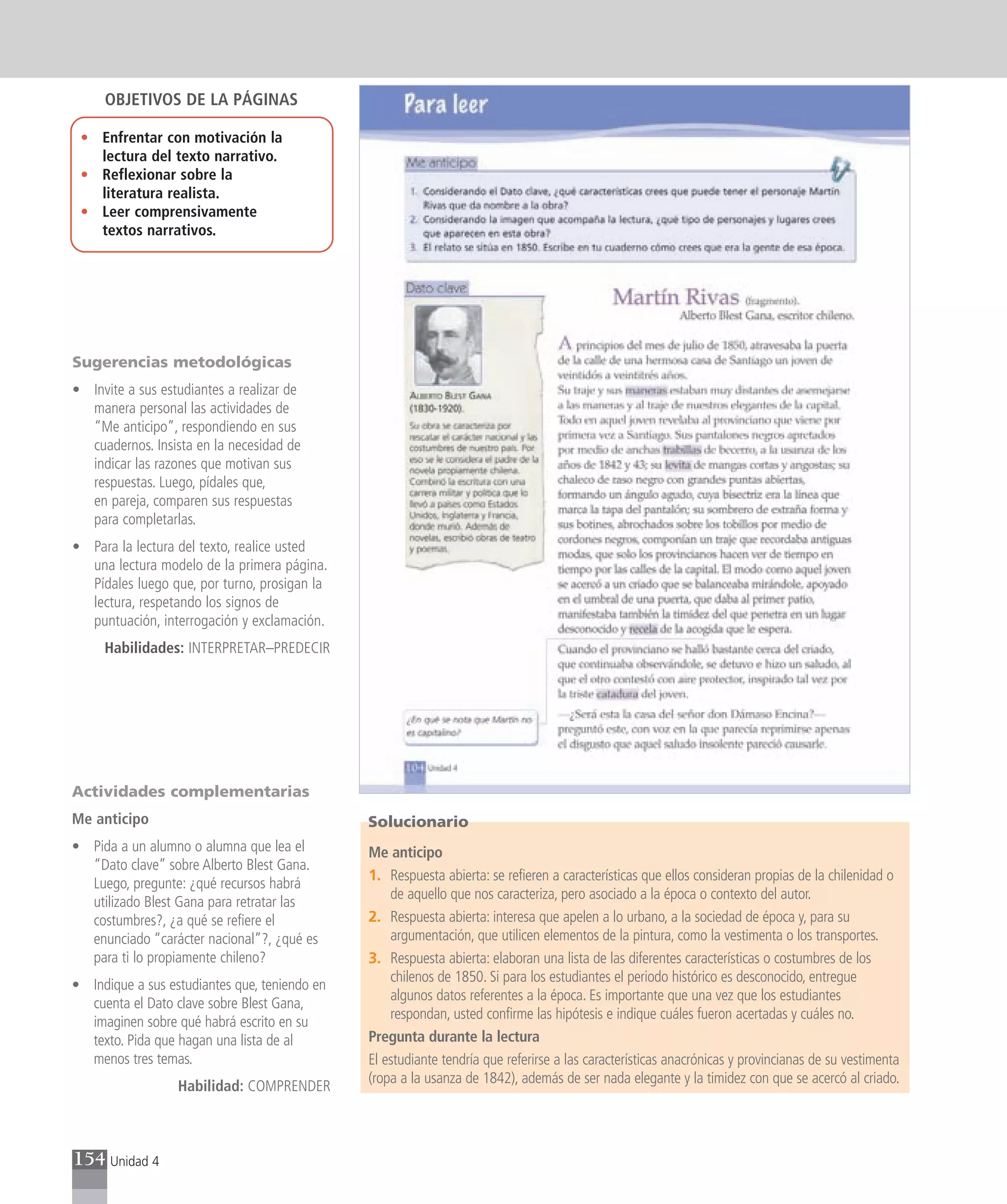 OBJETIVOS DE LA PÁGINAS

 • Enfrentar con motivación la
   lectura del texto narrativo.
 • Reflexionar sobre la
   literatura realista.
 • Leer comprensivamente
   textos narrativos.




Sugerencias metodológicas
• Invite a sus estudiantes a realizar de
  manera personal las actividades de
  “Me anticipo”, respondiendo en sus
  cuadernos. Insista en la necesidad de
  indicar las razones que motivan sus
  respuestas. Luego, pídales que,
  en pareja, comparen sus respuestas
  para completarlas.
• Para la lectura del texto, realice usted
  una lectura modelo de la primera página.
  Pídales luego que, por turno, prosigan la
  lectura, respetando los signos de
  puntuación, interrogación y exclamación.
     Habilidades: INTERPRETAR–PREDECIR




Actividades complementarias
Me anticipo                                    Solucionario
• Pida a un alumno o alumna que lea el         Me anticipo
  “Dato clave” sobre Alberto Blest Gana.
                                               1. Respuesta abierta: se refieren a características que ellos consideran propias de la chilenidad o
  Luego, pregunte: ¿qué recursos habrá
                                                   de aquello que nos caracteriza, pero asociado a la época o contexto del autor.
  utilizado Blest Gana para retratar las
  costumbres?, ¿a qué se refiere el            2. Respuesta abierta: interesa que apelen a lo urbano, a la sociedad de época y, para su
  enunciado “carácter nacional”?, ¿qué es          argumentación, que utilicen elementos de la pintura, como la vestimenta o los transportes.
  para ti lo propiamente chileno?              3. Respuesta abierta: elaboran una lista de las diferentes características o costumbres de los
                                                   chilenos de 1850. Si para los estudiantes el periodo histórico es desconocido, entregue
• Indique a sus estudiantes que, teniendo en
                                                   algunos datos referentes a la época. Es importante que una vez que los estudiantes
  cuenta el Dato clave sobre Blest Gana,
                                                   respondan, usted confirme las hipótesis e indique cuáles fueron acertadas y cuáles no.
  imaginen sobre qué habrá escrito en su
  texto. Pida que hagan una lista de al        Pregunta durante la lectura
  menos tres temas.                            El estudiante tendría que referirse a las características anacrónicas y provincianas de su vestimenta
                                               (ropa a la usanza de 1842), además de ser nada elegante y la timidez con que se acercó al criado.
                  Habilidad: COMPRENDER



154 Unidad 4
 