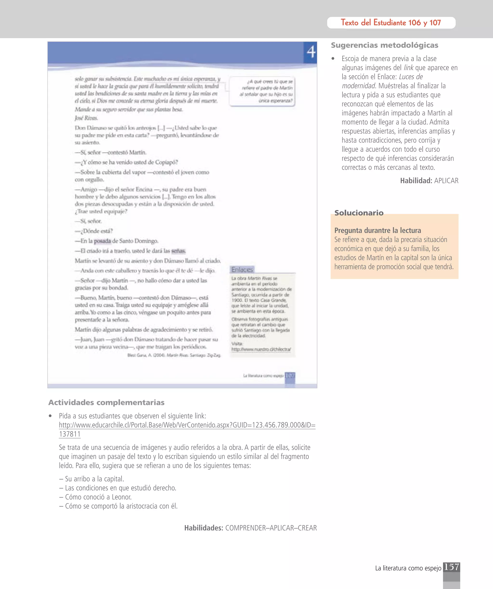 Texto del Estudiante 106 y 107
                                                                                                              Texto para el estudiante

                                                                                                    Sugerencias metodológicas
                                                                                                    • Escoja de manera previa a la clase
                                                                                                      algunas imágenes del link que aparece en
                                                                                                      la sección el Enlace: Luces de
                                                                                                      modernidad. Muéstrelas al finalizar la
                                                                                                      lectura y pida a sus estudiantes que
                                                                                                      reconozcan qué elementos de las
                                                                                                      imágenes habrán impactado a Martín al
                                                                                                      momento de llegar a la ciudad. Admita
                                                                                                      respuestas abiertas, inferencias amplias y
                                                                                                      hasta contradicciones, pero corrija y
                                                                                                      llegue a acuerdos con todo el curso
                                                                                                      respecto de qué inferencias considerarán
                                                                                                      correctas o más cercanas al texto.
                                                                                                                             Habilidad: APLICAR



                                                                                                     Solucionario

                                                                                                     Pregunta durantre la lectura
                                                                                                     Se refiere a que, dada la precaria situación
                                                                                                     económica en que dejó a su familia, los
                                                                                                     estudios de Martín en la capital son la única
                                                                                                     herramienta de promoción social que tendrá.




Actividades complementarias
• Pida a sus estudiantes que observen el siguiente link:
  http://www.educarchile.cl/Portal.Base/Web/VerContenido.aspx?GUID=123.456.789.000&ID=
  137811
   Se trata de una secuencia de imágenes y audio referidos a la obra. A partir de ellas, solicite
   que imaginen un pasaje del texto y lo escriban siguiendo un estilo similar al del fragmento
   leído. Para ello, sugiera que se refieran a uno de los siguientes temas:
   – Su arribo a la capital.
   – Las condiciones en que estudió derecho.
   – Cómo conoció a Leonor.
   – Cómo se comportó la aristocracia con él.

                                                 Habilidades: COMPRENDER–APLICAR–CREAR




                                                                                                                    La literatura como espejo   157
 