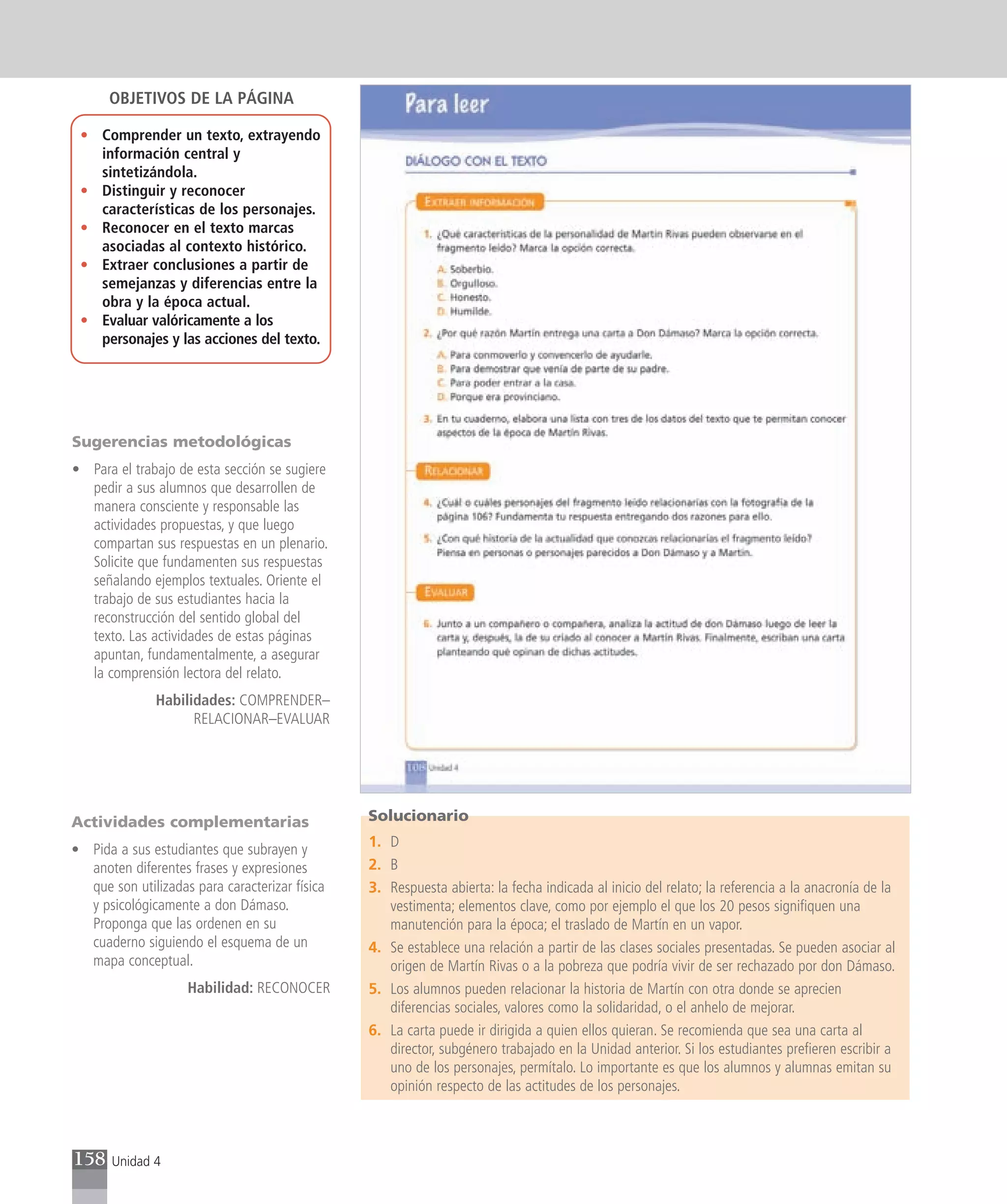 OBJETIVOS DE LA PÁGINA

 • Comprender un texto, extrayendo
   información central y
   sintetizándola.
 • Distinguir y reconocer
   características de los personajes.
 • Reconocer en el texto marcas
   asociadas al contexto histórico.
 • Extraer conclusiones a partir de
   semejanzas y diferencias entre la
   obra y la época actual.
 • Evaluar valóricamente a los
   personajes y las acciones del texto.




Sugerencias metodológicas
• Para el trabajo de esta sección se sugiere
  pedir a sus alumnos que desarrollen de
  manera consciente y responsable las
  actividades propuestas, y que luego
  compartan sus respuestas en un plenario.
  Solicite que fundamenten sus respuestas
  señalando ejemplos textuales. Oriente el
  trabajo de sus estudiantes hacia la
  reconstrucción del sentido global del
  texto. Las actividades de estas páginas
  apuntan, fundamentalmente, a asegurar
  la comprensión lectora del relato.
              Habilidades: COMPRENDER–
                    RELACIONAR–EVALUAR




Actividades complementarias                     Solucionario

• Pida a sus estudiantes que subrayen y         1. D
  anoten diferentes frases y expresiones        2. B
  que son utilizadas para caracterizar física   3. Respuesta abierta: la fecha indicada al inicio del relato; la referencia a la anacronía de la
  y psicológicamente a don Dámaso.                 vestimenta; elementos clave, como por ejemplo el que los 20 pesos signifiquen una
  Proponga que las ordenen en su                   manutención para la época; el traslado de Martín en un vapor.
  cuaderno siguiendo el esquema de un           4. Se establece una relación a partir de las clases sociales presentadas. Se pueden asociar al
  mapa conceptual.                                 origen de Martín Rivas o a la pobreza que podría vivir de ser rechazado por don Dámaso.
                    Habilidad: RECONOCER        5. Los alumnos pueden relacionar la historia de Martín con otra donde se aprecien
                                                   diferencias sociales, valores como la solidaridad, o el anhelo de mejorar.
                                                6. La carta puede ir dirigida a quien ellos quieran. Se recomienda que sea una carta al
                                                   director, subgénero trabajado en la Unidad anterior. Si los estudiantes prefieren escribir a
                                                   uno de los personajes, permítalo. Lo importante es que los alumnos y alumnas emitan su
                                                   opinión respecto de las actitudes de los personajes.



158    Unidad 4
 
