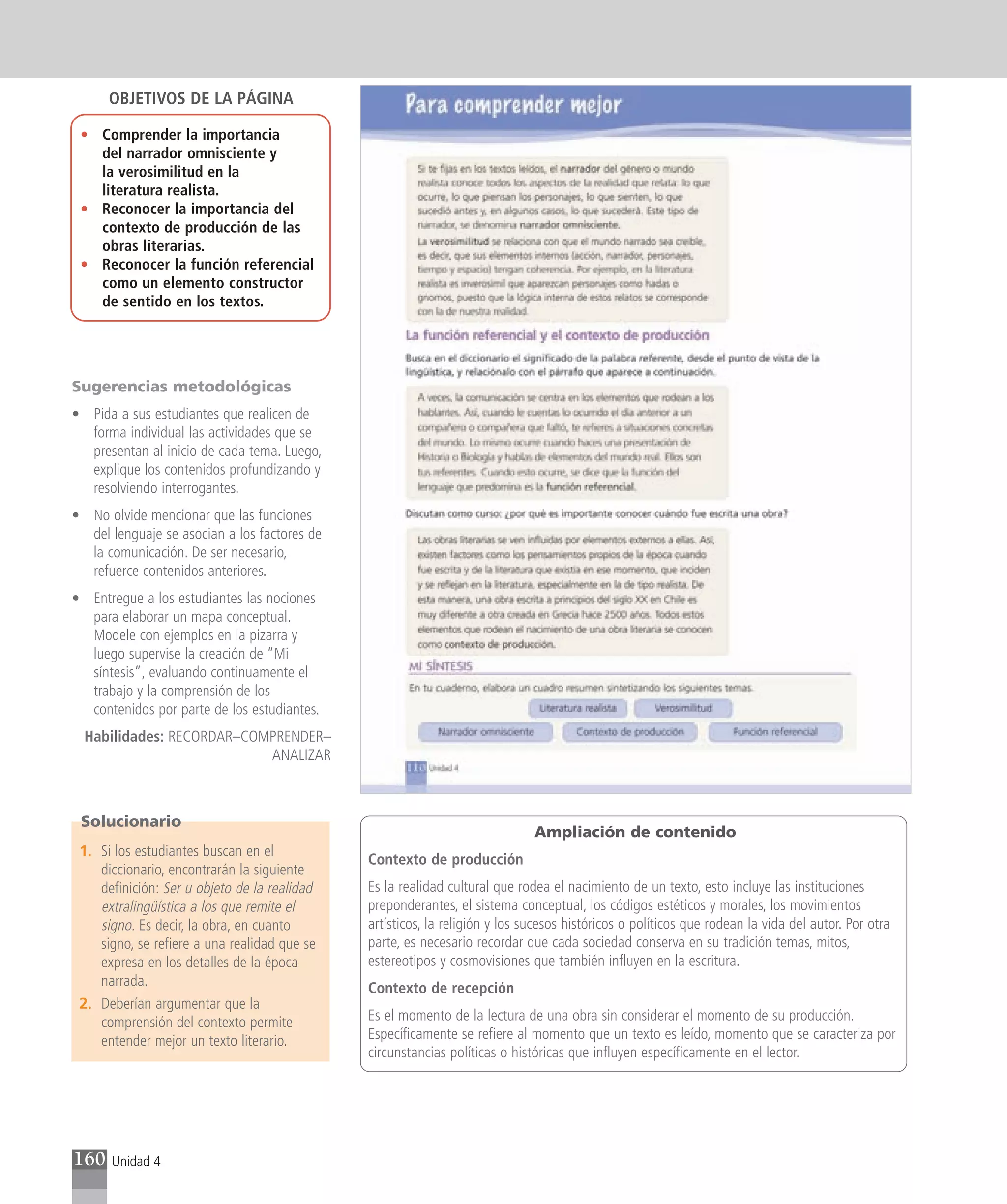 OBJETIVOS DE LA PÁGINA

 • Comprender la importancia
   del narrador omnisciente y
   la verosimilitud en la
   literatura realista.
 • Reconocer la importancia del
   contexto de producción de las
   obras literarias.
 • Reconocer la función referencial
   como un elemento constructor
   de sentido en los textos.




Sugerencias metodológicas
• Pida a sus estudiantes que realicen de
  forma individual las actividades que se
  presentan al inicio de cada tema. Luego,
  explique los contenidos profundizando y
  resolviendo interrogantes.
• No olvide mencionar que las funciones
  del lenguaje se asocian a los factores de
  la comunicación. De ser necesario,
  refuerce contenidos anteriores.
• Entregue a los estudiantes las nociones
  para elaborar un mapa conceptual.
  Modele con ejemplos en la pizarra y
  luego supervise la creación de “Mi
  síntesis”, evaluando continuamente el
  trabajo y la comprensión de los
  contenidos por parte de los estudiantes.
  Habilidades: RECORDAR–COMPRENDER–
                           ANALIZAR



 Solucionario
                                                                             Ampliación de contenido
 1. Si los estudiantes buscan en el
                                              Contexto de producción
    diccionario, encontrarán la siguiente
    definición: Ser u objeto de la realidad   Es la realidad cultural que rodea el nacimiento de un texto, esto incluye las instituciones
    extralingüística a los que remite el      preponderantes, el sistema conceptual, los códigos estéticos y morales, los movimientos
    signo. Es decir, la obra, en cuanto       artísticos, la religión y los sucesos históricos o políticos que rodean la vida del autor. Por otra
    signo, se refiere a una realidad que se   parte, es necesario recordar que cada sociedad conserva en su tradición temas, mitos,
    expresa en los detalles de la época       estereotipos y cosmovisiones que también influyen en la escritura.
    narrada.                                  Contexto de recepción
 2. Deberían argumentar que la
    comprensión del contexto permite          Es el momento de la lectura de una obra sin considerar el momento de su producción.
    entender mejor un texto literario.        Específicamente se refiere al momento que un texto es leído, momento que se caracteriza por
                                              circunstancias políticas o históricas que influyen específicamente en el lector.




160   Unidad 4
 