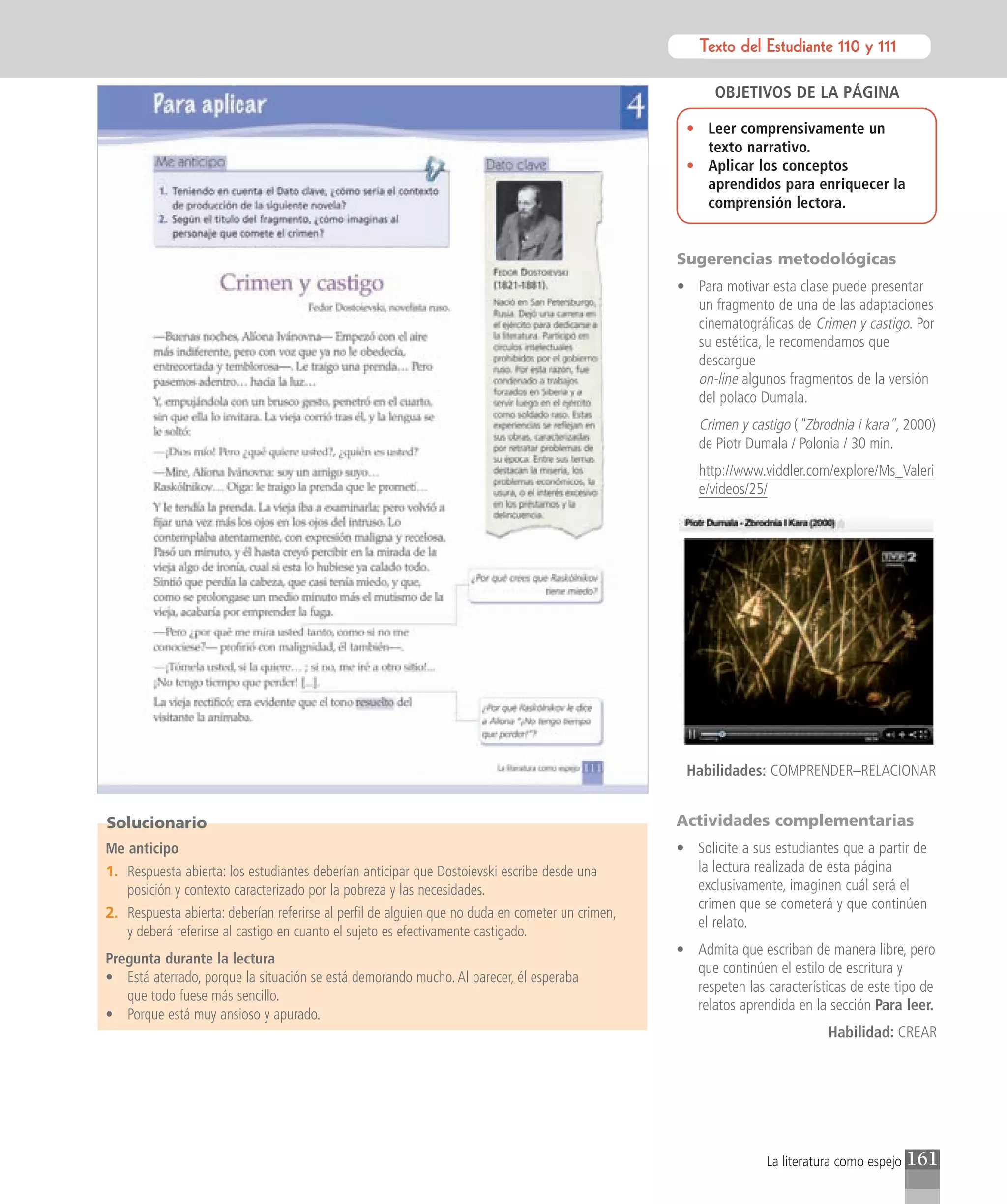 Texto del Estudiante 110 y 111
                                                                                                             Texto para el estudiante

                                                                                                        OBJETIVOS DE LA PÁGINA

                                                                                                   • Leer comprensivamente un
                                                                                                     texto narrativo.
                                                                                                   • Aplicar los conceptos
                                                                                                     aprendidos para enriquecer la
                                                                                                     comprensión lectora.


                                                                                                  Sugerencias metodológicas
                                                                                                  • Para motivar esta clase puede presentar
                                                                                                    un fragmento de una de las adaptaciones
                                                                                                    cinematográficas de Crimen y castigo. Por
                                                                                                    su estética, le recomendamos que
                                                                                                    descargue
                                                                                                    on-line algunos fragmentos de la versión
                                                                                                    del polaco Dumala.
                                                                                                     Crimen y castigo ("Zbrodnia i kara", 2000)
                                                                                                     de Piotr Dumala / Polonia / 30 min.
                                                                                                     http://www.viddler.com/explore/Ms_Valeri
                                                                                                     e/videos/25/




                                                                                                   Habilidades: COMPRENDER–RELACIONAR


Solucionario                                                                                      Actividades complementarias
Me anticipo                                                                                       • Solicite a sus estudiantes que a partir de
1. Respuesta abierta: los estudiantes deberían anticipar que Dostoievski escribe desde una          la lectura realizada de esta página
   posición y contexto caracterizado por la pobreza y las necesidades.                              exclusivamente, imaginen cuál será el
                                                                                                    crimen que se cometerá y que continúen
2. Respuesta abierta: deberían referirse al perfil de alguien que no duda en cometer un crimen,
                                                                                                    el relato.
   y deberá referirse al castigo en cuanto el sujeto es efectivamente castigado.
                                                                                                  • Admita que escriban de manera libre, pero
Pregunta durante la lectura
                                                                                                    que continúen el estilo de escritura y
• Está aterrado, porque la situación se está demorando mucho. Al parecer, él esperaba
                                                                                                    respeten las características de este tipo de
   que todo fuese más sencillo.
                                                                                                    relatos aprendida en la sección Para leer.
• Porque está muy ansioso y apurado.
                                                                                                                             Habilidad: CREAR




                                                                                                                  La literatura como espejo   161
 