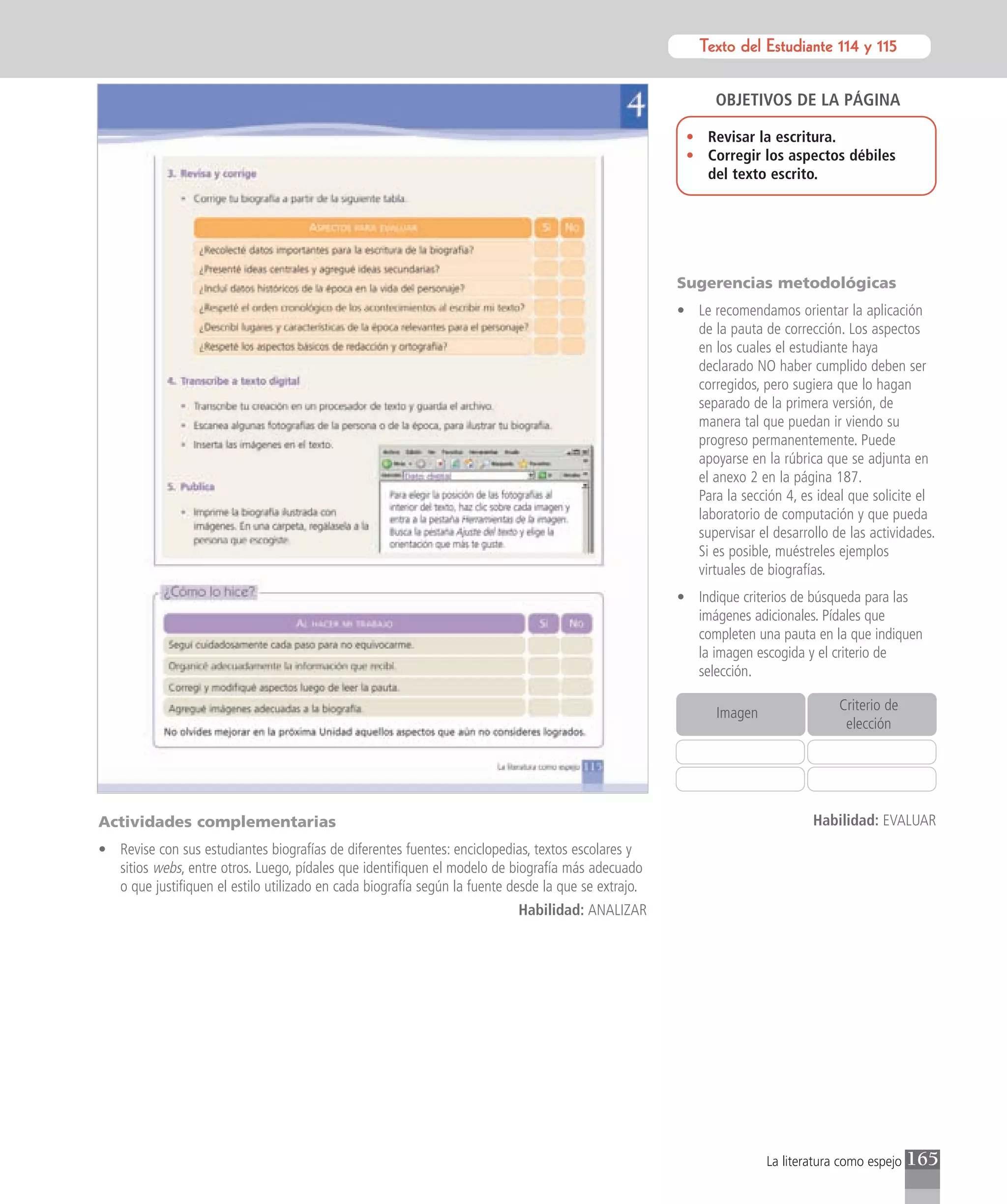 Texto del Estudiante 114 y 115
                                                                                                            Texto para el estudiante


                                                                                                           OBJETIVOS DE LA PÁGINA

                                                                                                      • Revisar la escritura.
                                                                                                      • Corregir los aspectos débiles
                                                                                                        del texto escrito.




                                                                                                     Sugerencias metodológicas
                                                                                                     • Le recomendamos orientar la aplicación
                                                                                                       de la pauta de corrección. Los aspectos
                                                                                                       en los cuales el estudiante haya
                                                                                                       declarado NO haber cumplido deben ser
                                                                                                       corregidos, pero sugiera que lo hagan
                                                                                                       separado de la primera versión, de
                                                                                                       manera tal que puedan ir viendo su
                                                                                                       progreso permanentemente. Puede
                                                                                                       apoyarse en la rúbrica que se adjunta en
                                                                                                       el anexo 2 en la página 187.
                                                                                                       Para la sección 4, es ideal que solicite el
                                                                                                       laboratorio de computación y que pueda
                                                                                                       supervisar el desarrollo de las actividades.
                                                                                                       Si es posible, muéstreles ejemplos
                                                                                                       virtuales de biografías.
                                                                                                     • Indique criterios de búsqueda para las
                                                                                                       imágenes adicionales. Pídales que
                                                                                                       completen una pauta en la que indiquen
                                                                                                       la imagen escogida y el criterio de
                                                                                                       selección.

                                                                                                                                  Criterio de
                                                                                                            Imagen
                                                                                                                                   elección




Actividades complementarias                                                                                                  Habilidad: EVALUAR
• Revise con sus estudiantes biografías de diferentes fuentes: enciclopedias, textos escolares y
  sitios webs, entre otros. Luego, pídales que identifiquen el modelo de biografía más adecuado
  o que justifiquen el estilo utilizado en cada biografía según la fuente desde la que se extrajo.
                                                                           Habilidad: ANALIZAR




                                                                                                                     La literatura como espejo   165
 