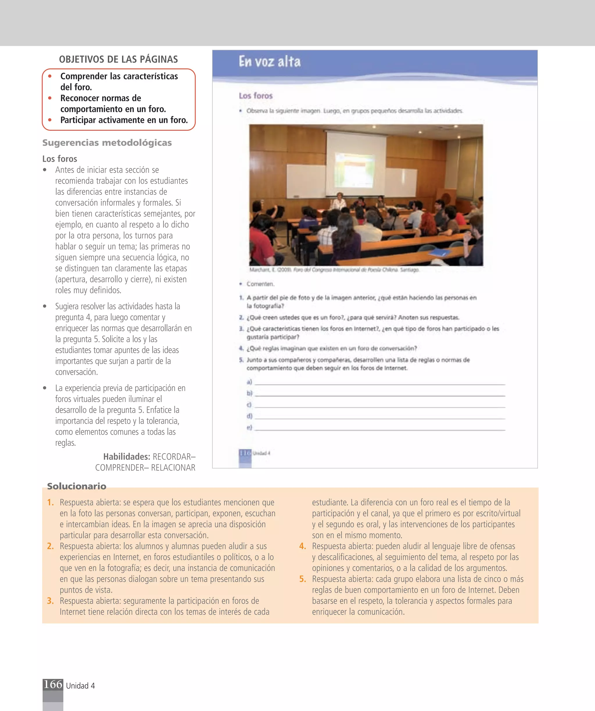 OBJETIVOS DE LAS PÁGINAS
 • Comprender las características
   del foro.
 • Reconocer normas de
   comportamiento en un foro.
 • Participar activamente en un foro.

Sugerencias metodológicas
Los foros
• Antes de iniciar esta sección se
   recomienda trabajar con los estudiantes
   las diferencias entre instancias de
   conversación informales y formales. Si
   bien tienen características semejantes, por
   ejemplo, en cuanto al respeto a lo dicho
   por la otra persona, los turnos para
   hablar o seguir un tema; las primeras no
   siguen siempre una secuencia lógica, no
   se distinguen tan claramente las etapas
   (apertura, desarrollo y cierre), ni existen
   roles muy definidos.
• Sugiera resolver las actividades hasta la
  pregunta 4, para luego comentar y
  enriquecer las normas que desarrollarán en
  la pregunta 5. Solicite a los y las
  estudiantes tomar apuntes de las ideas
  importantes que surjan a partir de la
  conversación.
• La experiencia previa de participación en
  foros virtuales pueden iluminar el
  desarrollo de la pregunta 5. Enfatice la
  importancia del respeto y la tolerancia,
  como elementos comunes a todas las
  reglas.
                    Habilidades: RECORDAR–
                  COMPRENDER– RELACIONAR

 Solucionario
 1. Respuesta abierta: se espera que los estudiantes mencionen que            estudiante. La diferencia con un foro real es el tiempo de la
    en la foto las personas conversan, participan, exponen, escuchan          participación y el canal, ya que el primero es por escrito/virtual
    e intercambian ideas. En la imagen se aprecia una disposición             y el segundo es oral, y las intervenciones de los participantes
    particular para desarrollar esta conversación.                            son en el mismo momento.
 2. Respuesta abierta: los alumnos y alumnas pueden aludir a sus           4. Respuesta abierta: pueden aludir al lenguaje libre de ofensas
    experiencias en Internet, en foros estudiantiles o políticos, o a lo      y descalificaciones, al seguimiento del tema, al respeto por las
    que ven en la fotografía; es decir, una instancia de comunicación         opiniones y comentarios, o a la calidad de los argumentos.
    en que las personas dialogan sobre un tema presentando sus             5. Respuesta abierta: cada grupo elabora una lista de cinco o más
    puntos de vista.                                                          reglas de buen comportamiento en un foro de Internet. Deben
 3. Respuesta abierta: seguramente la participación en foros de               basarse en el respeto, la tolerancia y aspectos formales para
    Internet tiene relación directa con los temas de interés de cada          enriquecer la comunicación.




166    Unidad 4
 