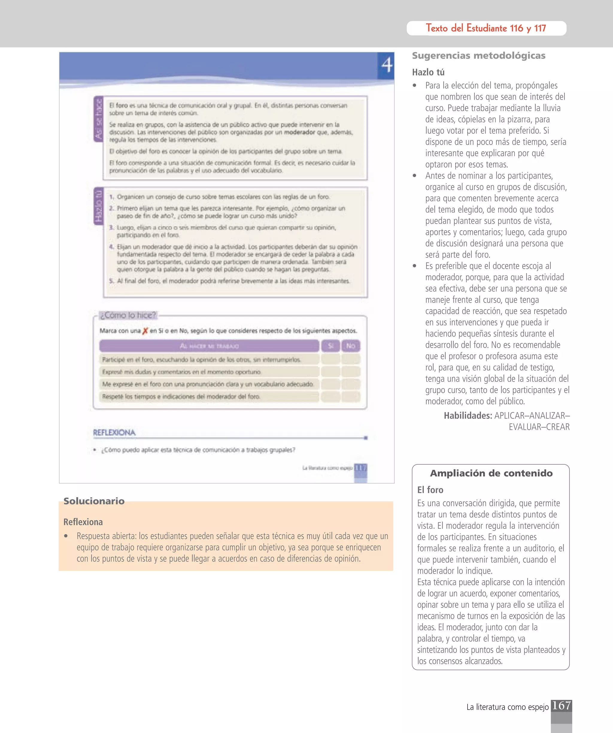 Texto del Estudiante 116 y 117
                                                                                                              Texto para el estudiante

                                                                                                   Sugerencias metodológicas
                                                                                                   Hazlo tú
                                                                                                   • Para la elección del tema, propóngales
                                                                                                      que nombren los que sean de interés del
                                                                                                      curso. Puede trabajar mediante la lluvia
                                                                                                      de ideas, cópielas en la pizarra, para
                                                                                                      luego votar por el tema preferido. Si
                                                                                                      dispone de un poco más de tiempo, sería
                                                                                                      interesante que explicaran por qué
                                                                                                      optaron por esos temas.
                                                                                                   • Antes de nominar a los participantes,
                                                                                                      organice al curso en grupos de discusión,
                                                                                                      para que comenten brevemente acerca
                                                                                                      del tema elegido, de modo que todos
                                                                                                      puedan plantear sus puntos de vista,
                                                                                                      aportes y comentarios; luego, cada grupo
                                                                                                      de discusión designará una persona que
                                                                                                      será parte del foro.
                                                                                                   • Es preferible que el docente escoja al
                                                                                                      moderador, porque, para que la actividad
                                                                                                      sea efectiva, debe ser una persona que se
                                                                                                      maneje frente al curso, que tenga
                                                                                                      capacidad de reacción, que sea respetado
                                                                                                      en sus intervenciones y que pueda ir
                                                                                                      haciendo pequeñas síntesis durante el
                                                                                                      desarrollo del foro. No es recomendable
                                                                                                      que el profesor o profesora asuma este
                                                                                                      rol, para que, en su calidad de testigo,
                                                                                                      tenga una visión global de la situación del
                                                                                                      grupo curso, tanto de los participantes y el
                                                                                                      moderador, como del público.
                                                                                                            Habilidades: APLICAR–ANALIZAR–
                                                                                                                             EVALUAR–CREAR



                                                                                                        Ampliación de contenido
                                                                                                    El foro
Solucionario                                                                                        Es una conversación dirigida, que permite
                                                                                                    tratar un tema desde distintos puntos de
Reflexiona                                                                                          vista. El moderador regula la intervención
• Respuesta abierta: los estudiantes pueden señalar que esta técnica es muy útil cada vez que un    de los participantes. En situaciones
   equipo de trabajo requiere organizarse para cumplir un objetivo, ya sea porque se enriquecen     formales se realiza frente a un auditorio, el
   con los puntos de vista y se puede llegar a acuerdos en caso de diferencias de opinión.          que puede intervenir también, cuando el
                                                                                                    moderador lo indique.
                                                                                                    Esta técnica puede aplicarse con la intención
                                                                                                    de lograr un acuerdo, exponer comentarios,
                                                                                                    opinar sobre un tema y para ello se utiliza el
                                                                                                    mecanismo de turnos en la exposición de las
                                                                                                    ideas. El moderador, junto con dar la
                                                                                                    palabra, y controlar el tiempo, va
                                                                                                    sintetizando los puntos de vista planteados y
                                                                                                    los consensos alcanzados.



                                                                                                                   La literatura como espejo   167
 