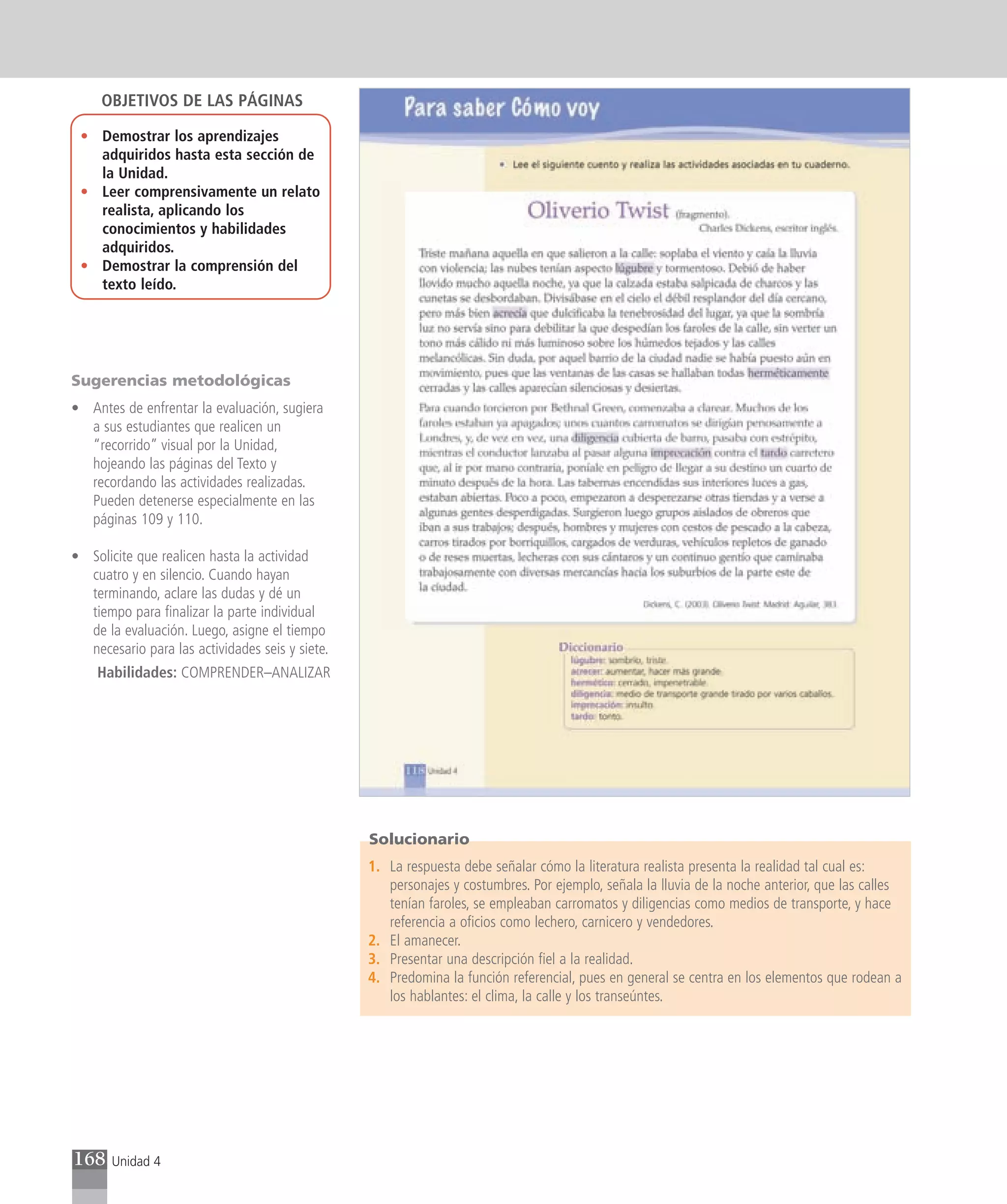 OBJETIVOS DE LAS PÁGINAS

 • Demostrar los aprendizajes
   adquiridos hasta esta sección de
   la Unidad.
 • Leer comprensivamente un relato
   realista, aplicando los
   conocimientos y habilidades
   adquiridos.
 • Demostrar la comprensión del
   texto leído.




Sugerencias metodológicas
• Antes de enfrentar la evaluación, sugiera
  a sus estudiantes que realicen un
  “recorrido” visual por la Unidad,
  hojeando las páginas del Texto y
  recordando las actividades realizadas.
  Pueden detenerse especialmente en las
  páginas 109 y 110.

• Solicite que realicen hasta la actividad
  cuatro y en silencio. Cuando hayan
  terminando, aclare las dudas y dé un
  tiempo para finalizar la parte individual
  de la evaluación. Luego, asigne el tiempo
  necesario para las actividades seis y siete.
    Habilidades: COMPRENDER–ANALIZAR




                                                 Solucionario
                                                 1. La respuesta debe señalar cómo la literatura realista presenta la realidad tal cual es:
                                                    personajes y costumbres. Por ejemplo, señala la lluvia de la noche anterior, que las calles
                                                    tenían faroles, se empleaban carromatos y diligencias como medios de transporte, y hace
                                                    referencia a oficios como lechero, carnicero y vendedores.
                                                 2. El amanecer.
                                                 3. Presentar una descripción fiel a la realidad.
                                                 4. Predomina la función referencial, pues en general se centra en los elementos que rodean a
                                                    los hablantes: el clima, la calle y los transeúntes.




168    Unidad 4
 