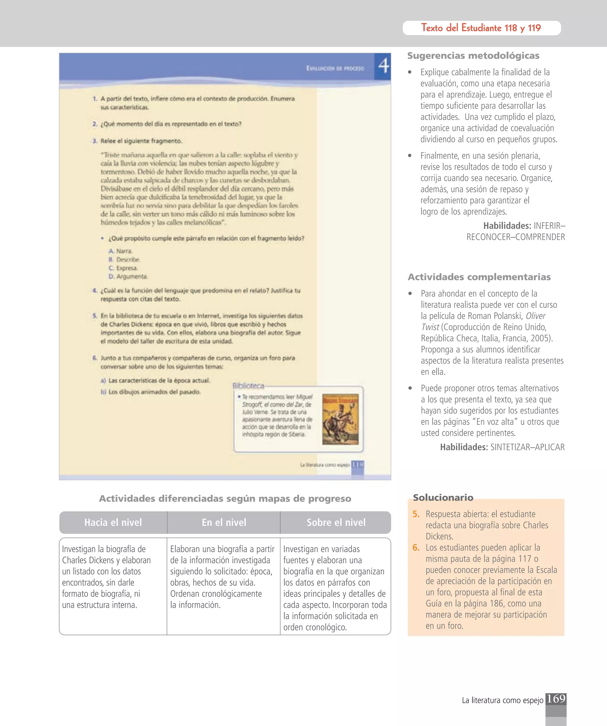 Texto del Estudiante 118 y 119
                                                                                                            Texto para el estudiante

                                                                                                 Sugerencias metodológicas
                                                                                                 • Explique cabalmente la finalidad de la
                                                                                                   evaluación, como una etapa necesaria
                                                                                                   para el aprendizaje. Luego, entregue el
                                                                                                   tiempo suficiente para desarrollar las
                                                                                                   actividades. Una vez cumplido el plazo,
                                                                                                   organice una actividad de coevaluación
                                                                                                   dividiendo al curso en pequeños grupos.
                                                                                                 • Finalmente, en una sesión plenaria,
                                                                                                   revise los resultados de todo el curso y
                                                                                                   corrija cuando sea necesario. Organice,
                                                                                                   además, una sesión de repaso y
                                                                                                   reforzamiento para garantizar el
                                                                                                   logro de los aprendizajes.
                                                                                                                      Habilidades: INFERIR–
                                                                                                                  RECONOCER–COMPRENDER



                                                                                                 Actividades complementarias
                                                                                                 • Para ahondar en el concepto de la
                                                                                                   literatura realista puede ver con el curso
                                                                                                   la película de Roman Polanski, Oliver
                                                                                                   Twist (Coproducción de Reino Unido,
                                                                                                   República Checa, Italia, Francia, 2005).
                                                                                                   Proponga a sus alumnos identificar
                                                                                                   aspectos de la literatura realista presentes
                                                                                                   en ella.
                                                                                                 • Puede proponer otros temas alternativos
                                                                                                   a los que presenta el texto, ya sea que
                                                                                                   hayan sido sugeridos por los estudiantes
                                                                                                   en las páginas “En voz alta” u otros que
                                                                                                   usted considere pertinentes.
                                                                                                          Habilidades: SINTETIZAR–APLICAR




          Actividades diferenciadas según mapas de progreso                                       Solucionario
                                                                                                  5. Respuesta abierta: el estudiante
      Hacia el nivel                  En el nivel                    Sobre el nivel                  redacta una biografía sobre Charles
                                                                                                     Dickens.
Investigan la biografía de   Elaboran una biografía a partir   Investigan en variadas             6. Los estudiantes pueden aplicar la
Charles Dickens y elaboran   de la información investigada     fuentes y elaboran una                misma pauta de la página 117 o
un listado con los datos     siguiendo lo solicitado: época,   biografía en la que organizan         pueden conocer previamente la Escala
encontrados, sin darle       obras, hechos de su vida.         los datos en párrafos con             de apreciación de la participación en
formato de biografía, ni     Ordenan cronológicamente          ideas principales y detalles de       un foro, propuesta al final de esta
una estructura interna.      la información.                   cada aspecto. Incorporan toda         Guía en la página 186, como una
                                                               la información solicitada en          manera de mejorar su participación
                                                               orden cronológico.                    en un foro.




                                                                                                                 La literatura como espejo   169
 