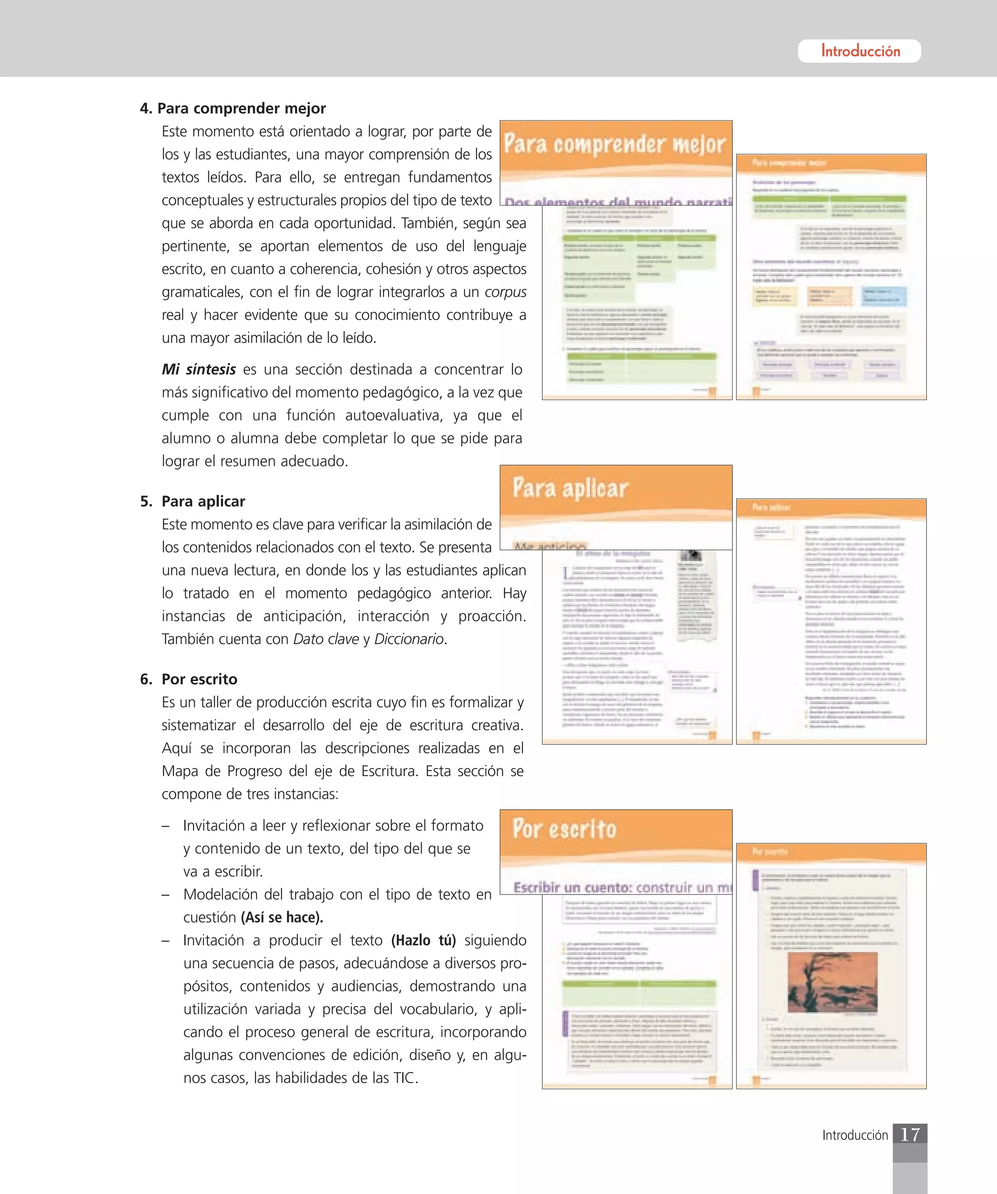 Introducción


4. Para comprender mejor
   Este momento está orientado a lograr, por parte de
   los y las estudiantes, una mayor comprensión de los
   textos leídos. Para ello, se entregan fundamentos
   conceptuales y estructurales propios del tipo de texto
   que se aborda en cada oportunidad. También, según sea
   pertinente, se aportan elementos de uso del lenguaje
   escrito, en cuanto a coherencia, cohesión y otros aspectos
   gramaticales, con el fin de lograr integrarlos a un corpus
   real y hacer evidente que su conocimiento contribuye a
   una mayor asimilación de lo leído.

   Mi síntesis es una sección destinada a concentrar lo
   más significativo del momento pedagógico, a la vez que
   cumple con una función autoevaluativa, ya que el
   alumno o alumna debe completar lo que se pide para
   lograr el resumen adecuado.

5. Para aplicar
   Este momento es clave para verificar la asimilación de
   los contenidos relacionados con el texto. Se presenta
   una nueva lectura, en donde los y las estudiantes aplican
   lo tratado en el momento pedagógico anterior. Hay
   instancias de anticipación, interacción y proacción.
   También cuenta con Dato clave y Diccionario.

6. Por escrito
   Es un taller de producción escrita cuyo fin es formalizar y
   sistematizar el desarrollo del eje de escritura creativa.
   Aquí se incorporan las descripciones realizadas en el
   Mapa de Progreso del eje de Escritura. Esta sección se
   compone de tres instancias:

   – Invitación a leer y reflexionar sobre el formato
     y contenido de un texto, del tipo del que se
     va a escribir.
   – Modelación del trabajo con el tipo de texto en
     cuestión (Así se hace).
   – Invitación a producir el texto (Hazlo tú) siguiendo
     una secuencia de pasos, adecuándose a diversos pro-
     pósitos, contenidos y audiencias, demostrando una
     utilización variada y precisa del vocabulario, y apli-
     cando el proceso general de escritura, incorporando
     algunas convenciones de edición, diseño y, en algu-
     nos casos, las habilidades de las TIC.


                                                                 Introducción   17
 