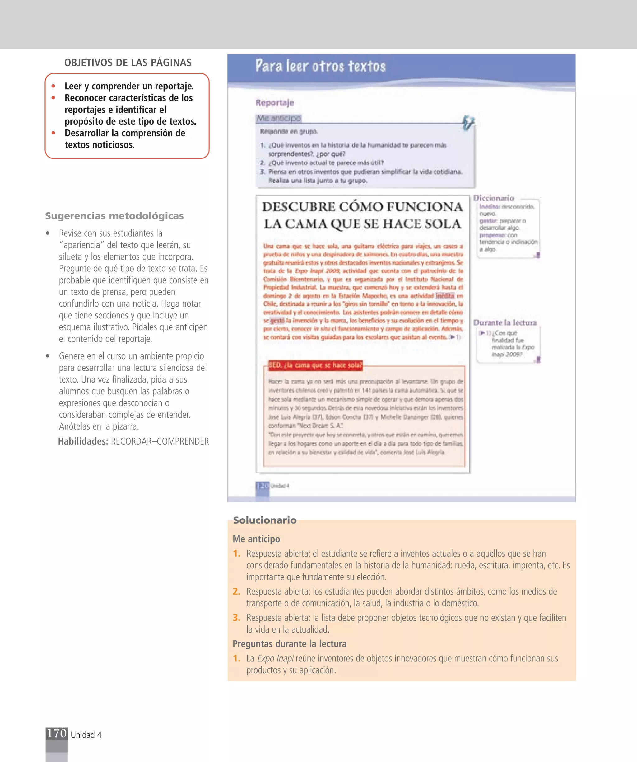 OBJETIVOS DE LAS PÁGINAS

 • Leer y comprender un reportaje.
 • Reconocer características de los
   reportajes e identificar el
   propósito de este tipo de textos.
 • Desarrollar la comprensión de
   textos noticiosos.




Sugerencias metodológicas
• Revise con sus estudiantes la
  “apariencia” del texto que leerán, su
  silueta y los elementos que incorpora.
  Pregunte de qué tipo de texto se trata. Es
  probable que identifiquen que consiste en
  un texto de prensa, pero pueden
  confundirlo con una noticia. Haga notar
  que tiene secciones y que incluye un
  esquema ilustrativo. Pídales que anticipen
  el contenido del reportaje.
• Genere en el curso un ambiente propicio
  para desarrollar una lectura silenciosa del
  texto. Una vez finalizada, pida a sus
  alumnos que busquen las palabras o
  expresiones que desconocían o
  consideraban complejas de entender.
  Anótelas en la pizarra.
   Habilidades: RECORDAR–COMPRENDER




                                                Solucionario
                                                Me anticipo
                                                1. Respuesta abierta: el estudiante se refiere a inventos actuales o a aquellos que se han
                                                   considerado fundamentales en la historia de la humanidad: rueda, escritura, imprenta, etc. Es
                                                   importante que fundamente su elección.
                                                2. Respuesta abierta: los estudiantes pueden abordar distintos ámbitos, como los medios de
                                                   transporte o de comunicación, la salud, la industria o lo doméstico.
                                                3. Respuesta abierta: la lista debe proponer objetos tecnológicos que no existan y que faciliten
                                                   la vida en la actualidad.
                                                Preguntas durante la lectura
                                                1. La Expo Inapi reúne inventores de objetos innovadores que muestran cómo funcionan sus
                                                   productos y su aplicación.




170    Unidad 4
 